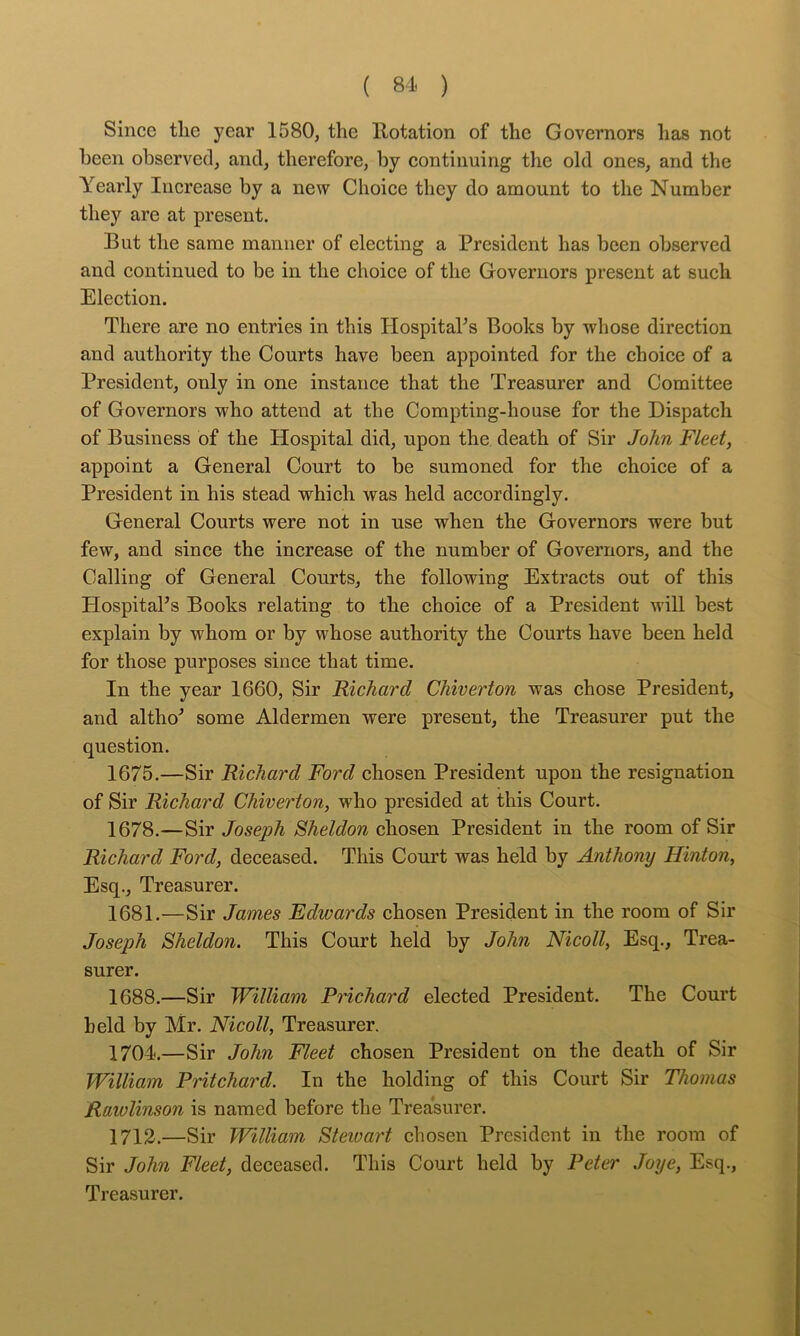( 81. ) Since tlie year 1580, the Rotation of the Governors has not been observed, and, therefore, by continuing the old ones, and the Yearly Increase by a new Choice they do amount to the Number they are at present. But the same manner of electing a President has been observed and continued to be in the choice of the Governors present at such Election. There are no entries in this HospitaPs Books by whose direetion and authority the Courts have been appointed for the ehoice of a President, only in one instance that the Treasurer and Comittee of Governors who attend at the Compting-house for the Dispatch of Business of the Hospital did, upon the death of Sir John Fleet, appoint a General Court to be sumoned for the choice of a President in his stead which was held accordingly. General Courts were not in use when the Governors were but few, and since the increase of the number of Governors, and the Calling of General Courts, the following Extracts out of this HospitaPs Books relating to the choice of a President will best explain by whom or by whose authority the Courts have been held for those purposes since that time. In the year 1660, Sir Richard Chiverton was chose President, and altho’’ some Aldermen were present, the Treasurer put the question. 1675.—Sir Richard Ford chosen President upon the resignation of Sir Richard Chiverton, who presided at this Court. 1678.—Sir Joseph Sheldon chosen President in the room of Sir Richard Ford, deceased. This Court was held by Anthony Hinton, Esq., Treasurer. 1681.—Sir James Edwards ehosen President in the room of Sir Joseph Sheldon. This Court held by John Nicoll, Esq., Trea- surer. 1688.—Sir William PHchard elected President. The Court held by Mr. Nicoll, Treasurer. 1704.—Sir John Fleet ehosen President on the death of Sir William Pritchard. In the holding of this Court Sir Thomas Rawlinson is named before the Trea’surer. 1713.—Sir William Stewart ehosen President in the room of Sir John Fleet, deceased. This Court held by Peter Joye, Esq., Treasurer.
