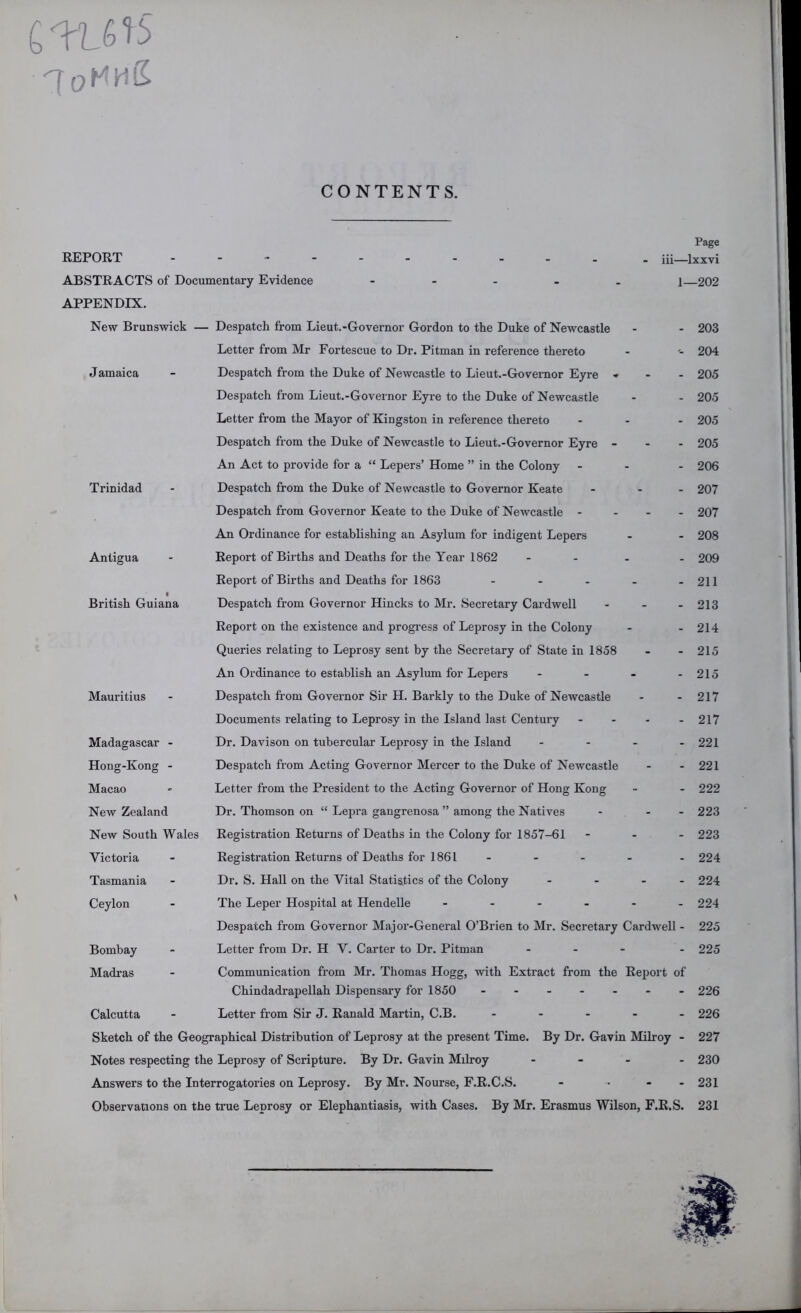 'IoHhS CONTENTS. J amaica Trinidad Antigua British Guiana Page REPORT - . iii—ixxvi ABSTRACTS of Documentary Evidence - - . . . i—202 APPENDIX. New Brunswick — Despatch from Lieut.-Governor Gordon to the Duke of Newcastle - - 203 Letter from Mr Fortescue to Dr. Pitman in reference thereto - 204 Despatch from the Duke of Newcastle to Lieut.-Goveraor Eyre ... 205 Despatch from Lieut.-Governor Eyre to the Duke of Newcastle - - 205 Letter from the Mayor of Kingston in reference thereto ... 205 Despatch from the Duke of Newcastle to Lieut.-Governor Eyre - - - 205 An Act to provide for a “ Lepers’ Home ” in the Colony - - - 206 Despatch from the Duke of Newcastle to Governor Keate ... 207 Despatch from Governor Keate to the Duke of Newcastle - . - . 207 An Ordinance for establishing an Asylum for indigent Lepers - - 208 Report of Births and Deaths for the Year 1862 ... . 209 Report of Births and Deaths for 1863 - - - - - 211 Despatch from Governor Hincks to Mr, Secretary Cardwell - _ . 213 Report on the existence and progi'ess of Leprosy in the Colony - - 214 Queries relating to Leprosy sent by the Secretary of State in 1858 - - 215 An Ordinance to establish an Asylum for Lepers - - - - 215 Despatch fiom Governor Sir H. Barkly to the Duke of Newcastle - - 217 Documents relating to Leprosy in the Island last Century - - - - 217 Dr. Davison on tubercular Leprosy in the Island - - - - 221 Despatch from Acting Governor Mercer to the Duke of Newcastle - - 221 Letter from the President to the Acting Governor of Hong Kong - - 222 Dr. Thomson on “ Lepra gangrenosa ” among the Natives - - - 223 Registration Returns of Deaths in the Colony for 1857-61 - . - 223 Registration Returns of Deaths for 1861 - - . . . 224 Dr. S. Hall on the Vital Statistics of the Colony . _ . . 224 The Leper Hospital at Hendelle ...... 224 Despatch from Governor Major-General O’Brien to Mr, Secretary Cardwell - 225 Letter from Dr. H V. Carter to Dr. Pitman - - - - 225 Communication from Mr. Thomas Hogg, with Extract from the Report of Chindadrapellah Dispensary for 1850 226 Letter from Sir J. Ranald Martin, C.B. . . . - . 226 Sketch of the Geographical Distribution of Leprosy at the present Time. By Dr. Gavin Milroy - 227 Notes respecting the Leprosy of Scripture. By Dr. Gavin Milroy ... . 230 Answers to the Interrogatories on Leprosy. By Mr. Nourse, F.R.C.S. - ... 231 Observations on the true Leprosy or Elephantiasis, with Cases. By Mr. Erasmus Wilson, F.R.S. 231 Mauritius Madagascar - Hong-Kong - Macao New Zealand New South Wales Victoria Tasmania Ceylon Bombay Madras Calcutta