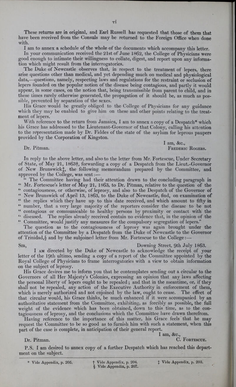 XI These returns are in original, and Earl Russell has requested that those of them that have been received from the Consuls may be returned to the Foreign Office when done with. I am to annex a schedule of the whole of the documents which accompany this letter. In your communication received the 21st of June 1862, the College of Physicians were good enough to intimate their willingness to collate, digest, and report upon any informa- tion which might result from the interrogatories. The Duke of Newcastle observes that, in respect to the treatment of lepers, there arise questions other than medical, and yet depending much on medical and physiological data,—questions, namely, respecting laws and regulations for the restraint or seclusion of lepers founded on the popular notion of the disease being contagious, and partly it would appear, in some cases, on the notion that, being transmissible from parent to child, and in these times rarely otherwise generated, the propagation of it should be, as much as pos- sible, prevented by separation of the sexes. His Grace would be greatly obliged to the College of Physicians for any guidance which they may be enabled to give him on these and other points relating to the treat- ment of lepers. With reference to the return from Jamaica, I am to annex a copy of a Despatch* which his Grace has addressed to the Lieutenant-Governor of that Colony, calling his attention to the representation made by Dr. Fiddes of the state of the asylum for leprous paupers provided by the Corporation of Kingston. I am, &c., Dr. Pitman. Frederic Rogers. In reply to the above letter, and also to the letter from Mr. Fortescue, Under Secretary of State, of May 21, 1863f, forwarding a copy of a Despatch from the Lieut.-Governor of New Brunswick|, the following memorandum prepared by the Committee, and approved by the College, was sent: — “ The Committee having had their attention drawn to the concluding paragraph in “ Mr. Fortescue’s letter of May 21, 1863, to Dr. Pitman, relative to the question of the “ contagiousness, or otherwise, of leprosy, and also to the Despatch of the Governor of “ New Brunswick of April 13, 1863, to the Duke of Newcastle, find, on examination of “ the replies which they have up to this date received, and which amount to fifty in “ number, that a very large majority of the reporters consider the disease to be not “ contagious or communicable to healthy persons by proximity or contact with the “ diseased. The replies already received contain no evidence that, in the opinion of the “ Committee, would justify any measures for the compulsory segregation of lepers.” The question as to the contagiousness of leprosy was again brought under the attention of the Committee by a Despatch from the Duke of Newcastle to the Governor of Trinidad,§ and by the subjoined letter from Mr. Fortescue to the College:— Sir, Downing Street, 9th July 1863. I AM directed by the Duke of Newcastle to acknowledge the receipt of your letter of the 19th ultimo, sending a copy of a report of the Committee appointed by the Royal College of Physicians to frame interrogatories with a view to obtain information on the subject of leprosy. His Grace desires me to inform you that he contemplates sending out a circular to the Governors of all Her Majesty’s Colonies, expressing an opinion that any laws affecting the personal liberty of lepers ought to be repealed; and that in the meantime, or, if they shall not be repealed, any action of the Executive xluthority in enforcement of them, which is merely authorized and not enjoined by the law, ought to cease. The effect of that circular would, his Grace thinks, be much enhanced if it were accompanied by an authoritative statement from the Committee, exhibiting, as forcibly as possible, the full weight of the evidence which has been obtained, down to this time, as to the con- tagiousness of leprosy, and the conclusions which the Committee have drawn therefrom. Having reference to the importance of this matter, his Grace feels that he may request the Committee to be so good as to furnish him with such a statement, when this part of the case is complete, in anticipation of their general report. I am, &c., Dr. Pitman. C. Fortescue. P.S. I am desired to annex copy of a further Despatch which has reached this depart- ment on the subject. * Vide Appendix, p. 205. f Vide Appendix, p. 204. § Vide Appendix, p. 207. t Vide Appendix, p. 203.