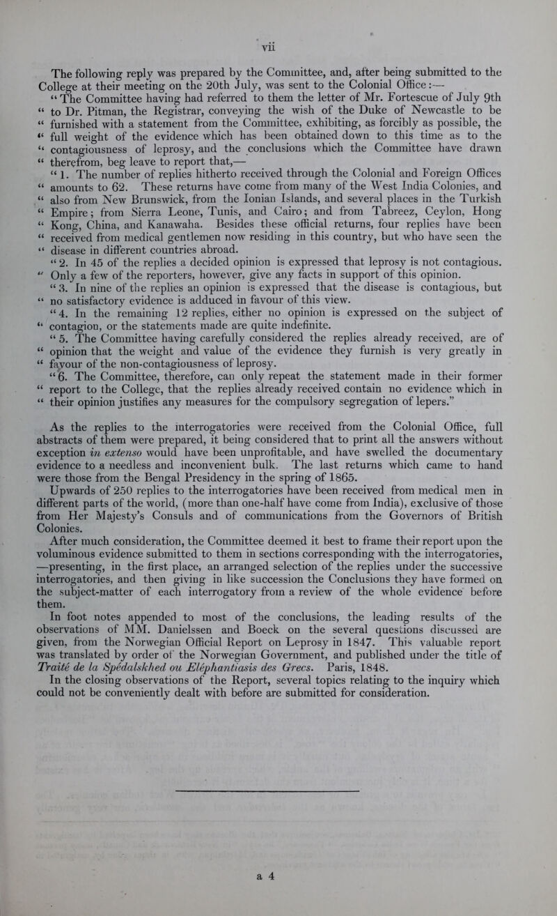 vu The following reply was prepared by the Committee, and, after being submitted to the College at their meeting on the 20th July, was sent to the Colonial Office:— “The Committee having had referred to them the letter of Mr. Fortescue of July 9th “ to Dr. Pitman, the Registrar, conveying the wish of the Duke of Newcastle to be “ furnished with a statement from the Committee, exhibiting, as forcibly as possible, the “ full weight of the evidence which has been obtained down to this time as to the “ contagiousness of leprosy, and the conclusions which the Committee have drawn “ therefrom, beg leave to report that,— “ 1. The number of replies hitherto received through the Colonial and Foreign Offices “ amounts to 62. These returns have come from many of the West India Colonies, and “ also from New Brunswick, from the Ionian Islands, and several places in the Turkish “ Empire; from Sierra Leone, Tunis, and Cairo; and from Tabreez, Ceylon, Hong “ Kong, China, and Kanawaha. Besides these official returns, four replies have been “ received from medical gentlemen now residing in this country, but who have seen the “ disease in different countries abroad. “ 2. In 45 of the replies a decided opinion is expressed that leprosy is not contagious. Only a few of the reporters, however, give any facts in support of this opinion. “ 3. In nine of the replies an opinion is expressed that the disease is contagious, but “ no satisfactory evidence is adduced in favour of this view. “4. In the remaining 12 replies, either no opinion is expressed on the subject of “ contagion, or the statements made are quite indefinite. “ 5. The Committee having carefully considered the replies already received, are of “ opinion that the weight and value of the evidence they furnish is very greatly in “ fayour of the non-contagiousness of leprosy. “ 6. The Committee, therefore, can only repeat the statement made in their former “ report to the College, that the replies already received contain no evidence which in “ their opinion justifies any measures for the compulsory segregation of lepers.” As the replies to the interrogatories were received from the Colonial Office, full abstracts of them were prepared, it being considered that to print all the answers without exception in extenso would have been unprofitable, and have swelled the documentary evidence to a needless and inconvenient bulk. The last returns which came to hand were those from the Bengal Presidency in the spring of 1865. Upwards of 250 replies to the interrogatories have been received from medical men in different parts of the world, (more than one-half have come from India), exclusive of those from Her Majesty’s Consuls and of communications from the Governors of British Colonies. After much consideration, the Committee deemed it best to frame their report upon the voluminous evidence submitted to them in sections corresponding with the interrogatories, —presenting, in the first place, an arranged selection of the replies under the successive interrogatories, and then giving in like succession the Conclusions they have formed on the subject-matter of each interrogatory from a review of the whole evidence before them. In foot notes appended to most of the conclusions, the leading results of the observations of MM. Danielssen and Boeck on the several questions discussed are given, from the Norwegian Official Report on Leprosy in 1847. This valuable report was translated by order of the Norwegian Government, and published under the title of Traite de la SSpedahkhed ou Elephantiasis des Grecs. Paris, 1848. In the closing observations of the Report, several topics relating to the inquiry which could not be conveniently dealt with before are submitted for consideration.