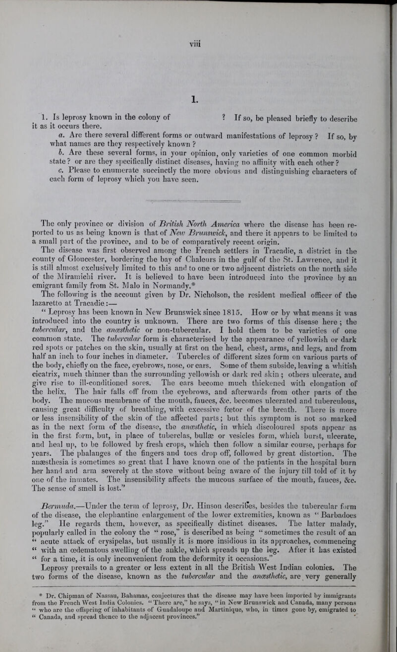 1. 1. Is leprosy known in the colony of ? If so, be pleased briefly to describe it as it occurs there. а. Are there several different forms or outward manifestations of leprosy ? If so, by what names are they respectively known ? б. Are these several forms, in your opinion, only varieties of one common morbid state? or are they si)ecifically distinct diseases, having- no affinity with each other? c. Please to enumerate succinctly the more obvious and distinguishing characters of each form of leprosy which you have seen. The only province or division of British North America where the disease has been re- ported to us as being known is that of New Brunswick, and there it appears to be limited to a small part of the province, and to be of comparatively recent origin. The disease was first observed among the French settlers in Tracadie, a district in the county of Gloucester, bordering the bay of Chaleurs in the gulf of the St. Lawrence, and it is still almost exclusively limited to this and to one or two adjacent districts on the north side of the IMiramichi river. It is believed to have been introduced into the province by an emigrant family from St. Malo in Normandy.* The following is the account given by Dr. Nicholson, the resident medical officer of the lazaretto at Tracadie :— “ Leprosy has been known in New Brunswick since 1815. How or by what means it was introduced into the country is unknown. There are two forms of this disease here ; the tubercular, and the anoesthetic or non-tubercular. I hold them to be varieties of one common state. The tubercular form is characterised by the appearance of yellowish or dark red spots or patches on the skin, usually at first on the head, chest, arms, and legs, and from half an inch to four inches in diameter. Tubercles of different sizes form on various parts of the body, chiefly on the face, eyebrows, nose, or ears. Some of them subside, leaving a whitish cicatrix, much thinner than the surrounding yellowish or dark red skin ; others ulcerate, and give rise to ill-conditioned sores. The ears become much thickened with elongation of the helix, The hair falls off from the eyebrows, and afterwards from other parts of the body. The mucous membrane of the mouth, fauces, See. becomes ulcerated and tuberculous, causing great difficulty of breathing, with excessive foetor of the breath. There is more or less insensibility of the skin of the affected parts; but this symptom is not so marked as in the next form of the disease, the anoesthetic, in which discoloured spots ajjpear as in the first form, but, in place of tuberclas, bullge or vesicles form, which burst, ulcerate, and heal up, to be followed by fresh crops, which then follow a similar course, perhaps for years. The phalanges of the fingers and toes drop off, followed by great distortion. The anaesthesia is sometimes so great that I have known one of the patients in the hospital burn her haii'l and arm severely at the stove without being aware of the injury till told of it by one of the inmates. The insensibility affects the mucous surface of the mouth, fauces. See, The sense of smell is lost.” Bermuda.—Under the term of leprosy. Dr. Hinson descrilTes, besides the tubercular form of the disease, the elephantine enlargement of the low'er extremities, known as “Barbadoes leg.” He regards them, however, as specifically distinct diseases. The latter malady, popularly called in the colony the “ rose,” is described as being “sometimes the result of an “ acute attack of erysipelas, but usually it is more insidious in its approaches, commencing “ with an oedematous swelling of the ankle, which spreads up the leg. After it has existed “ for a time, it is only inconvenient from the deformity it occasions.” Leprosy prevails to a greater or less extent in all the British West Indian colonies. The two forms of the disease, known as the tubercular and the anoesthetic, are very generally * Dr. Chipmau of Nassau, Bahamas, conjectures that the disease may have heeu imported by immigrants from the French West India Colonies. “ There are,” he says, “ in New BrunsAvick and Canada, many persons “ who are the offspring of inhabitants of Guadaloupe and Martinique, Avho, in times gone by, emigrated to “ Canada, and spread thence to the adjacent provinces.”