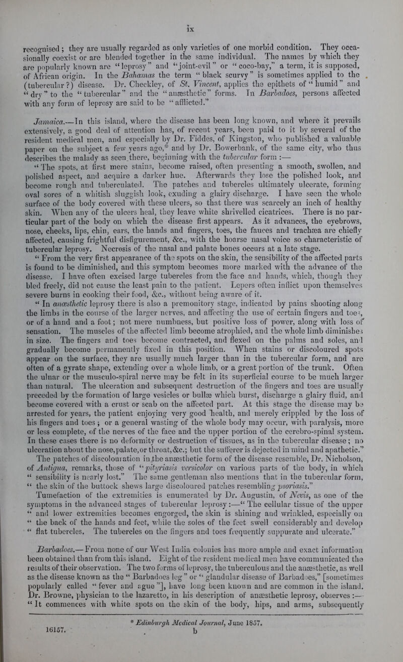 recognised ; they are usually regarded as only varieties of one morbid condition. They occa- sionally coexist or are blended together in the same individual. The names by which they are popularly known are “leprosy” and “joint-evil” or “coco-bay,” a term, it is supposed, of African origin. In the Bahamas the term “ black scurvy” is sometimes applied to the . (tubercular?) disease. Dr. Checkley, of St. Vincent, applies the epithets of “humid” and “ dry ” to the “tubercular” and the “ ansesthetic” forms. In Barlaches, persons affected with any form of leprosy are said to be “afflicted.” Jamaica.—In this island, where the disease has been long known, and where it prevails extensively, a good deal of attention has, of recent years, been paid to it by several of the resident medical men, and especially by Dr. Fiddes, of Kingston, who published a valuable paper on the subject a few years ago,* and by Dr. Bowerbank, of the same city, who thus describes the malady as seen.there, beginning with the tubercular form :— “The spots, at first mere stains, become raised, often presenting a smooth, swollen, and polished aspect, and acquire a darker hue. Afterwards they lose the polished look, and become rough and tnberculated. The patches and tubercles ultimately ulcerate, forming- oval sores of a whitish sluggish look, exuding a glairy discharge. I have seen the whole surface of the body covered with these ulcers, so that there was scarcely an inch of healthy skin. When any of the ulcers heal, they leave white shrivelled cicatrices. There is no par- ticular part of the body on which the disease first appears. As it advances, the eyebrows, nose, cheeks, lips, chin, ears, the hands and fingers, toes, the fauces and trachma are chiefly affected, causing frightful disfigurement, &c., with the hoarse nasal voice so characteristic of tubercular leprosy. Necrosis of the nasal and palate bones occurs at a late stage. “ From the very first appearance of the spots on the skin, the sensibility of the affected parts is found to be diminished, and this symptom becomes more marked with the advance of the disease. I have often excised large tubercles from the face and hands, which, though they bled freely, did not cause the least pain to the patient. Lepers often inflict upon themselves severe burns in cooking their food, &c., without being avvare of it. “ In anmtlietic lejirosy there is also a pi emonitory stage, indicated by pains shooting along the limbs in the course of the larger nerves, and affecting the use of certain fingers and toe=, or of a hand and a foot; not mere numbness, but positive loss of power, along with loss of' sensation. The muscles of the affected limb become atrophied, and the whole limb diminishes in size. The fingers and toes become contracted, and flexed on the palms and soles, and gradually become permanently fixed in this position. When stains or discoloured spots appear on the surface, they are usually much larger than in the tubercular form, and are often of a gyrate shape, extending over a whole limb, or a great portion of the trunk. Often the ulnar or the musculo-spiral nerve may be felt in its superficial course to be much larger than natural. The ulceration and subsequent destruction of the fingers and toes are usually preceded by the formation of large vesicles or bullae which burst, discharge a glairy fluid, and become covered with a crust or scab on the affected part. At this stage the disease may be arrested for years, the patient enjoying very good health, and merely crippled by the loss of his fingers and toes ; or a general wasting of the whole body may occur, with paralysis, more or less complete, of the nerves of the face and the upper portion of the cerebro-spinal system. In these cases there is no deformity or destruction of tissues, as in the tubercular disease; no ulceration about the nose,palate,or throat,&c.; but the sufferer is dejected in mind and apathetic.” The patches of discolouration in the ansesthetic form of the disease resemble. Dr. Nicholson, of Antigua, remarks, those of ^'pityriasis versicolor on various parts of the body, in which “ sensibility is nearly lost.” The same gentleman also mentions that in the tubercular form, “ the skin of the buttock shews large discoloured patches resembling ^jsm’asz’s.” Tumefaction of the extremities is enumerated by Dr. Augustin, of Nevis, as one of the symptoms in the advanced stages of tubercular leprosy:—“ The cellular tissue of the upper “ and lower extremities becomes engorged, the skin is shining and wrinkled, especially on “ the back of the hands and feet, while the soles of the feet swell considerably and develop “ flat tubercles. The tubercles on the fingers and toes frequently su})puiate and ulcerate.” Barlaches.— From none of our West India colonies has more ample and exact information been obtained than from this island. Eight of the resident medical men have communicated the results of their observation. The two forms of leprosy, the tuberculous and the anaesthetic, as well as the disease known as the “ Barbadoes leg ” or “ glandular disease of Barbadoes,” [sometimes popularly called “ fever and ague ”J, have long been known and are common in the island. Dr. Browne, physician to the lazaretto, in his description of anaesthetic leprosy, observes :— “It commences with white spots on the skin of the body, hips, and arms, subsequently 16157. * Edinburgh Medical Journal, June 1857. b