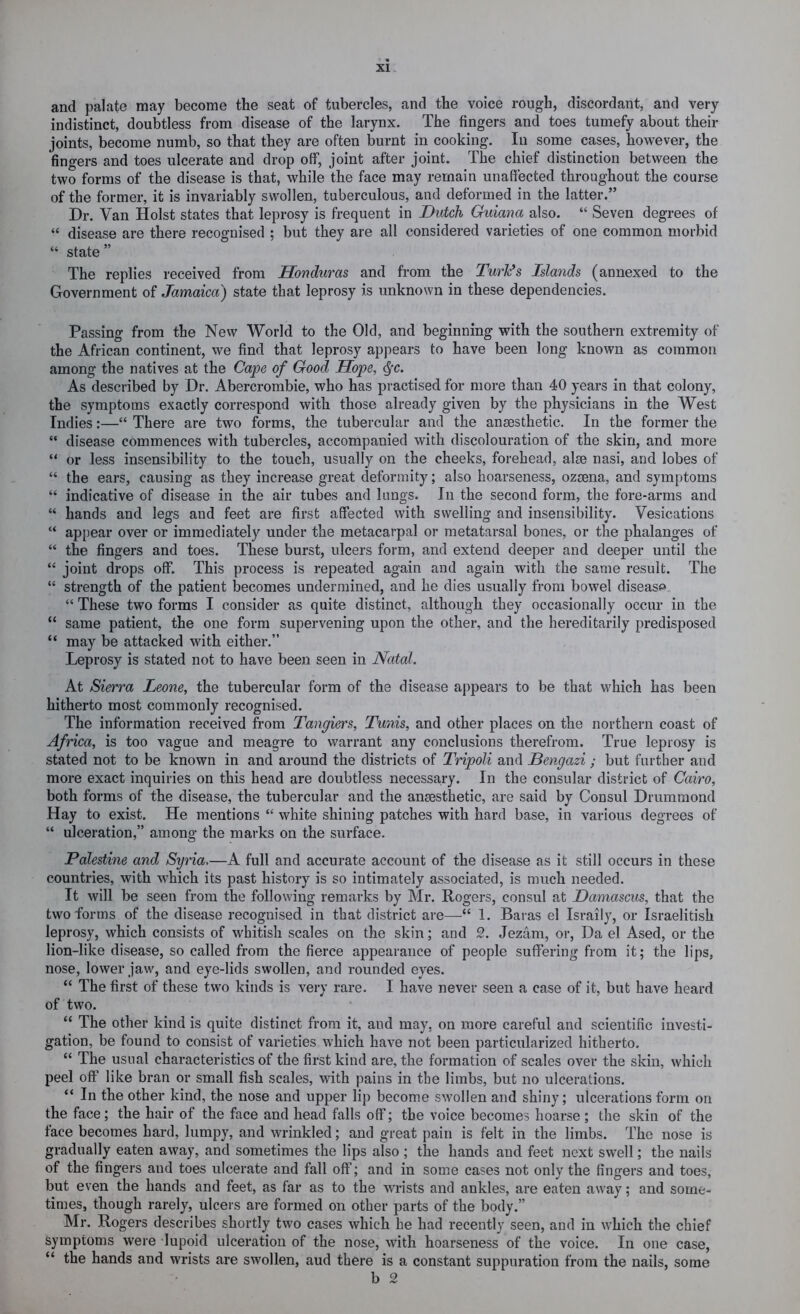 and palate may become the seat of tubercles, and the voice rough, discordant, and very indistinct, doubtless from disease of the larynx. The fingers and toes tumefy about their joints, become numb, so that they are often burnt in cooking. In some cases, however, the fingers and toes ulcerate and drop off, joint after joint. The chief distinction between the two forms of the disease is that, while the face may remain unaffected throughout the course of the former, it is invariably swollen, tuberculous, and deformed in the latter.” Dr. Van Holst states that leprosy is frequent in Dutch Guiana also. “ Seven degrees of “ disease are there recognised ; but they are all considered varieties of one common morbid “ state ” The replies received from Honduras and from the TurFs Islands (annexed to the Government of Jamaica) state that leprosy is unknown in these dependencies. Passing from the New World to the Old, and beginning with the southern extremity of the African continent, we find that leprosy appears to have been long known as common among the natives at the Cape of Good Hope, <^c. As described by Dr. Abercrombie, who has practised for more than 40 years in that colony, the symptoms exactly correspond with those already given by the physicians in the West Indies:—“ There are two forms, the tubercular and the anaesthetic. In the former the “ disease commences with tubercles, accompanied with discolouration of the skin, and more “ or less insensibility to the touch, usually on the cheeks, forehead, alee nasi, and lobes of “ the ears, causing as they increase great deformity; also hoarseness, ozsena, and symptoms “ indicative of disease in the air tubes and lungs. In the second form, the fore-arms and “ hands and legs and feet are first affected with swelling and insensibility. Vesications “ appear over or immediately under the metacarpal or metatarsal bones, or the phalanges of “ the fingers and toes. These burst, ulcers form, and extend deeper and deeper until the “ joint drops off. This process is repeated again and again with the same result. The “ strength of the patient becomes undermined, and he dies usually from bowel disease “ These two forms I consider as quite distinct, although they occasionally occur in the “ same patient, the one form supervening upon the other, and the hereditarily predisposed “ may be attacked with either.” Leprosy is stated not to have been seen in Natal. At Sierra Leone, the tubercular form of the disease appears to be that which has been hitherto most commonly recognised. The information received from Tangiers, Tunis, and other places on the northern coast of Africa, is too vague and meagre to warrant any conclusions therefrom. True leprosy is stated not to be known in and around the districts of Tripoli and Bengazi; but further and more exact inquiries on this head are doubtless necessary. In the consular district of Cairo, both forms of the disease, the tubercular and the ansesthetic, are said by Consul Drummond Hay to exist. He mentions “ white shining patches with hard base, in various degrees of “ ulceration,” among the marks on the surface. Palestine and Syria,—A full and accurate account of the disease as it still occurs in these countries, with wLich its past history is so intimately associated, is much needed. It will be seen from the following remarks by Mr. Rogers, consul at Damascus, that the two forms of the disease recognised in that district are—1. Baras el Israily, or Israelitish leprosy, which consists of whitish scales on the skin; and 2. Jezam, or. Da el Ased, or the lion-like disease, so called from the fierce appearance of people suffering from it; the lips, nose, lower jaw, and eye-lids swollen, and rounded eyes. “ The first of these two kinds is very rare. I have never seen a case of it, but have heard of two. “ The other kind is quite distinct from it, and may, on more careful and scientific investi- gation, be found to consist of varieties which have not been particularized hitherto. “ The usual characteristics of the first kind are, the formation of scales over the skin, which peel off like bran or small fish scales, with pains in the limbs, but no ulcerations. “ In the other kind, the nose and upper lip become swollen and shiny; ulcerations form on the face; the hair of the face and head falls off; the voice becomes hoarse ; the skin of the face becomes hard, lumpy, and wrinkled; and great pain is felt in the limbs. The nose is gradually eaten away, and sometimes the lips also ; the hands and feet next swell; the nails of the fingers and toes ulcerate and fall off; and in some cases not only the fingers and toes, but even the hands and feet, as far as to the wrists and ankles, are eaten away; and some- times, though rarely, ulcers are formed on other parts of the body.” Mr. Rogers describes shortly two cases which he had recently seen, and in which the chief symptoms were lupoid ulceration of the nose, with hoarseness of the voice. In one case, “ the hands and wrists are swollen, aud there is a constant suppuration from the nails, some b 2