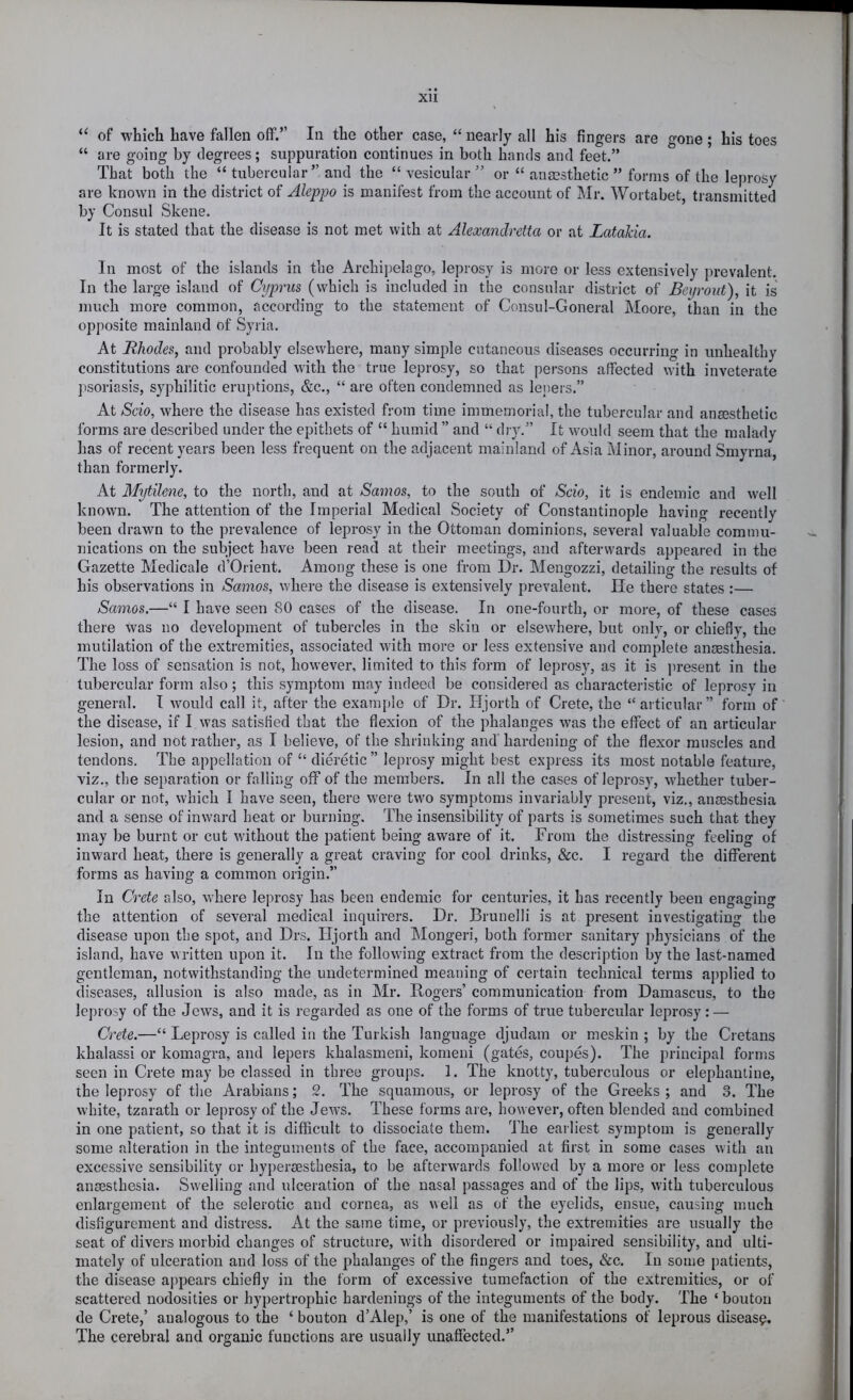 XU “ of which have fallen off.” In the other case, “ nearly all his fingers are gone; his toes “ are going by degrees; suppuration continues in both hands and feet.” That both the “ tubercular” and the “ vesicular ” or “ anaesthetic ” forms of the leprosy are known in the district of Aleppo is manifest from the account of Mr. Wortabet, transmitted by Consul Skene. It is stated that the disease is not met with at Aleocandretta or at Latahia. In most of the islands in the Archii)elago, leprosy is more or less extensively prevalent. In the large island of Cyprus (which is included in the consular district of Beyront), it is much more common, according to the statement of Consul-Goneral Moore, than in the opposite mainland of Syria. At Rhodes, and probably elsewhere, many simple cutaneous diseases occurring in unhealthy constitutions are confounded with the true leprosy, so that persons affected with inveterate psoriasis, syphilitic eruj)tions, &c., “ are often condemned as leiiers.” At Scio, where the disease has existed from time immemorial, the tubercular and anaesthetic forms are described under the epithets of “ humid ” and “ dry.” It would seem that the malady has of recent years been less frequent on the adjacent mainland of iVsia Minor, around Smyrna, than formerly. At Mytilene, to the north, and at Samos, to the south of Scio, it is endemic and well known. The attention of the Imperial Medical Society of Constantinople having recently been drawn to the prevalence of leprosy in the Ottoman dominions, several valuable commu- nications on the subject have been read at their meetings, and afterwards appeared in the Gazette Medicale d’Orient. Among these is one from Dr. Mengozzi, detailing the results of his observations in Samos, where the disease is extensively prevalent. He there states :— Samos.—“ I have seen 80 cases of the disease. In one-fourth, or more, of these cases there was no development of tubercles in the skin or elsewhere, but only, or chiefly, the mutilation of the extremities, associated with more or less extensive and complete anaesthesia. The loss of sensation is not, however, limited to this form of leprosy, as it is jn-esent in the tubercular form also; this symptom may indeed be considered as characteristic of leprosy in general. I would call it, after the exani[)le of Dr. Hjorth of Crete, the “articular” form of the disease, if I was satisfied that the flexion of the phalanges was the effect of an articular lesion, and not rather, as I believe, of the shrinking and’ hardening of the flexor muscles and tendons. The appellation of “ clieretic ” leprosy might best express its most notable feature, viz., the separation or falling off of the members. In all the cases of leprosy, whether tuber- cular or not, which I have seen, there were two symptoms invariably present, viz., anaesthesia and a sense of inward heat or burning. The insensibility of parts is sometimes such that they may be burnt or cut without the patient being aware of it. From the distressing feeling of inward heat, there is generally a great craving for cool drinks, &c. I regard the different forms as having a common origin.” In Crete rdso, where leprosy has been endemic for centuries, it has recently been engaging the attention of several medical inquirers. Dr. Brunelli is at present investigating the disease upon the spot, and Drs. Hjorth and Mongeri, both former sanitary physicians of the island, have written upon it. In the following extract from the description by the last-named gentleman, notwithstanding the undetermined meaning of certain technical terms applied to diseases, allusion is also made, as in Mr. Rogers’ communication from Damascus, to the leprosy of the Jews, and it is regarded as one of the forms of true tubercular leprosy : — Crete.—“ Leprosy is called in the Turkish language djudam or meskin ; by the Cretans khalassi or komagra, and lepers khalasmeni, komeni (gates, coupes). The principal forms seen in Crete may be classed in three groups. 1. The knotty, tuberculous or elephantine, the leprosy of the Arabians; 2. The squamous, or leprosy of the Greeks ; and .8. The white, tzarath or leprosy of the Jews. These forms aie, however, often blended and combined in one patient, so that it is difficult to dissociate them. The earliest symptom is generally some alteration in the integuments of the face, accompanied at first in some cases with an excessive sensibility or hypersesthesia, to be afterwards follow’ed by a more or less complete anaesthesia. Swelling and ulceration of the nasal passages and of the lips, with tuberculous enlargement of the selerotic and cornea, as well as of the eyelids, ensue, causing much disfigurement and distress. At the same time, or previously, the extremities are usually the seat of divers morbid changes of structure, with disordered or impaired sensibility, and ulti- mately of ulceration and loss of the phalanges of the fingers and toes, &c. In some patients, the disease appears chiefly in the form of excessive tumefaction of the extremities, or of scattered nodosities or hypertrophic hardenings of the integuments of the body. The ‘ bouton de Crete,’ analogous to the ‘ bouton d’Alep,’ is one of the manifestations of leprous disease. The cerebral and organic functions are usually unaffected.”