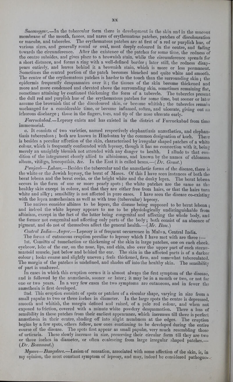 Sneeniigguw—In the tubercular form there is flevelopment in the skin ami in the mucous membrane of the mouth, fauces, and nares of erythematous patches, patches of discolouration or maculse, and tubercles. The erythematous patches are at first of a red or purplish hue, of various sizes, and generally round or oval, most deeply coloured in the centre, and fadiu«- towards the circumference. After the existence of the patches for some time, the redness of the centre subsides, and gives place to a brownish stain, while the circumference spreads for a short distance, and forms a ring with a well-defined border ; later still, the redness disap- ])ears entirely, and leaves behind it a brownish stain, which is more or less permanent. Sometimes the central portion of the patch becomes bleached and quite white and smooth. The centre of the erythematous patches is harder to the touch than the surroundino- skin ; the epidermis frequently desquamates over it; the tissues of the skin become thickened and more and more condensed and elevated above the surrounding skin, sometimes remaining flat, sometimes attaining by continued thickening the form of a tubercle. The tubercles present - the dull red and purplish hue of the erythematous patches for some time, but sooner or later assume the brownish tint of the discoloured skin, or become whitish; the tubercles remain unchanged for a considerable time, or become inflamed, soften, and ulcerate, giving out an ichorous discharge ; those in the fingers, toes, and tip of the nose ulcerate early. Furruckahad.—Leprosy exists and has existed in the district of Furruckabad from time immemorial. a. It consists of two varieties, named respectively elephantiasis ansesthetica, and elephan- tiasis tuberculosa ; both are known in Hindostan by the common designation of korh. There is besides a jieculiar affection of the skin, characterised by irregular shaped patches of a white colour, which is frequently confounded with leprosy, though it has no connection with it, beiii'^ merely an unsightly blemish not attended with any danger to health. I allude to that con- dition of the integument closely allied to albinismus, and known by the names of chloasma album, vitiligo, leucopathia, &c. In the East it is called besas.—(_Dr. Grant.) Punjauh—Lahore.—Besides the tubercular and the anesthetic forms of the disease, there is the white or the Jewish leprosy, the berat of Moses. Of this I have seen instances of both the berat lebena and the berat cecha, or the bright white and the dusky lepra. The berat lebena occurs in the form of one or more pearly spots ; the white patches are the same as the healthy skin except in colour, and that they are either free from hairs, or that the hairs turn white and silky ; sensibility is not affected in pure cases. I have seen the disease co-existin^ with the lepra ansesthesiaca as well as with true (tubercular) leprosy. The natives consider albinos to be lepers, the disease being supposed to be berat lebena ; and indeed the white leprosy appears to me to be physiologically undistinguishable from albinism, except in the fact of the latter being congenital and affecting the whole bod}', and the former not congenital and affecting only parts of the body; both consist of an absence of pigment, and do not of themselves affect the general health.—{Mr. Pose.) Central India—Avgur.—Leprosy is of frequent occurrence in Mahva, Central India. The forms of cutaneous eruption peculiar to leprosy which I have met with are three : 1st. Consists of tumefaction or thickening of the skin in large patches, one on each cheek, eyebrow, lobe of the ear, on the nose, lips, and chin, also over the upper part of each sterno- mastoid muscle, just below and behind the ear. The skin in the affected parts is of a darker colour ; looks coarse and slightly uneven ; feels thickened, firm, and somewhat tuberculated. The margin of the patches is undefined, and shades off into the healthy skin. The sensibility of part is unalcered. In cases in which this eiuption occuis it is almost always the first symptom of the disease, and is followed by the anaesthesia, sooner or later; it may be in a month or two, or not for one or two years. In a very few cases the two symptoms are cutaneous, and in fewer the anaesthesia is first developed. 2nd. This eruption consists of spots or patches of a circular shape, varying in size from a small papulae to two or three inches in diameter. In the large spots the centre is depressed, smooth and whitish, the margin defined and raised, of a pale red colour, and when not exposed to friction, covered with a minute white powdery desquamation. There a loss of sensibility in these patches from their earliest appearance, which increases till there is perfect anaesthesia in their centre, shading off into slight numbness at the edges. The eruption begins by a few spots, others follow, new ones continuing to be developed during the entire course of the disease. The spots first appear as small jjapulae, very much resembling those of urticaria. These slowly increase in size, preserving their circular form till they are two or three inches in diameter, or often coalescing from large irregular shaped patches {Dr. Beaumont.) Mysore—Bangalore.—Lesion of sensation, associated with some affection of the skin, is, in iny opinion, the most constant symptom of leprosy, and may, indeed be considered pathoguo-.