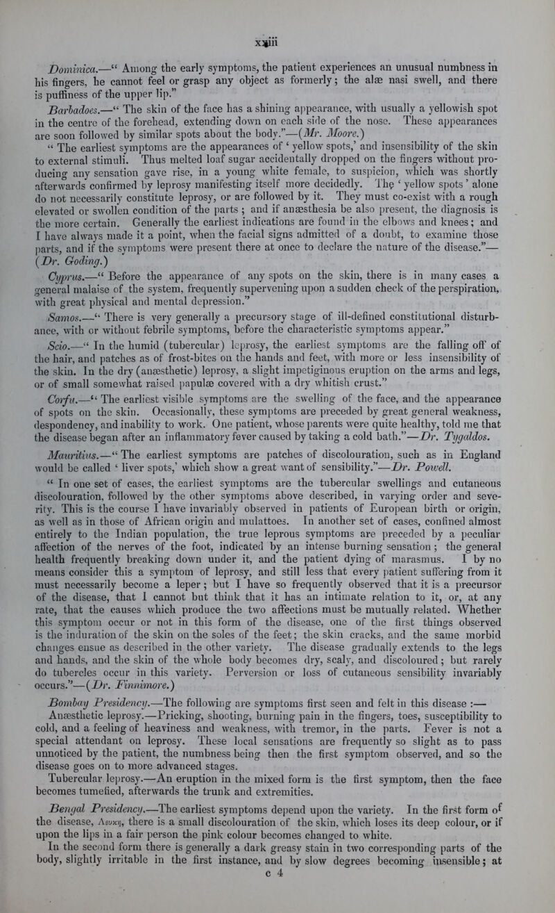 xsiin Dominica.—“ Among the early symptoms, the patient experiences an unusual numbness in his fingers, he cannot feel or grasp any object as formerly; the alae nasi swell, and there is pulfiness of the upper lip.” Barhadoes.—“ The skin of the face has a shining appearance, with usually a yellowish spot in the centre of the forehead, extending down on each side of the nose. These appearances are soon followed by similar spots about the body.”—{Mr. Moore.) “ The earliest symptoms are the appearances of ‘ yellow spots,’ and insensibility of the skin to external stimuli. Thus melted loaf sugar accidentally dropped on the fingers without pro- ducing any sensation gave rise, in a young white female, to suspicion, which was shortly afterwards confirmed by leprosy manifesting itself more decidedly. Th? ‘ yellow spots ’ alone do not necessarily constitute leprosy, or are followed by it. They must co-exist with a rough elevated or swollen condition of the parts ; and if anaesthesia be also present, the diagnosis is the more certain. Generally the earliest indications are found in the elbows and knees; and I have always made it a point, when the facial signs admitted of a doubt, to examine those parts, and if the symptoms were present there at once to declare the nature of the disease.”— {Dr. Goding.) Cyprus.—“ Before the appearance of any spots on the skin, there is in many cases a general malaise of the system, frequently supervening upon a sudden check of the perspiration, with great physical and mental depression.” Samos.—‘‘ There is very generally a precursory stage of ill-defined constitutional disturb- ance, with or without febrile symptoms, before the characteristic symptoms appear.” Scio.—“ In the humid (tubercular) leprosy, the earliest symptoms are the falling off of the hair, and patches as of frost-bites on the hands and feet, with more or less insensibility of the skin. In the dry (anaesthetic) leprosy, a slight impetiginous eruption on the arms and legs, or of small somewhat raised papulae covered with a dry whitish crust.” Co'ifu.—“ The earliest visible symptoms are the swelling of the face, and the appearance of spots on the skin. Occasionally, these symptoms are preceded by great general weakness, despondency, and inability to work. One patient, whose parents were quite healthy, told me that the disease began after an inflammatory fever caused by taking a cold bath.”—Dr. Tygaldos. Mauritius.—“ The earliest symptoms are patches of discolouration, such as in England would be called ‘ liver spots,’ which show a great want of sensibility.”—Dr. Powell. “ In one set of cases, the earliest symptoms are the tubercular swellings and cutaneous discolouration, followed by the other symptoms above described, in varying order and seve- rity. This is the course I have invariably observed in patients of European birth or origin, as well as in those of African origin and mulattoes. In another set of cases, confined almost entirely to the Indian population, the true leprous symptoms are preceded by a peculiar affection of the nerves of the foot, indicated by an intense burning sensation; the general health frequently breaking down under it, and the patient dying of marasmus. I by no means consider this a symptom of leprosy, and still less that every patient suffering from it must necessarily become a leper; but I have so frequently observed that it is a precursor of the disease, that I cannot but think that it has an intimate relation to it, or, at any rate, that the causes which produce the two affections must be mutually related. Whether this symptom occur or not in this form of the disease, one of the first things observed is the induration of the skin on the soles of the feet; the skin cracks, and the same morbid changes ensue as described in the other variety. The disease gradually extends to the legs and hand.s, and the skin of the whole body becomes dry, scaly, and discoloured; but rarely do tubercles occur in this variety. Perversion or loss of cutaneous sensibility invariably occurs.”— (Dr. Finnimore.) Bombay Presidency.—The following are symptoms first seen and felt in this disease :— Ansesthetic leprosy.—Pricking, shooting, burning pain in the fingers, toes, susceptibility to cold, and a feeling of heaviness and weakness, with tremor, in the parts. Fever is not a special attendant on leprosy. These local sensations are frequently so slight as to pass unnoticed by the patient, the numbness being then the first symptom observed, and so the disease goes on to more advanced stages. Tubercular le])rosy.—An eruption in the mixed form is the first symptom, then the face becomes tumefied, afterwards the trunk and extremities. Bengal Presidency.—The earliest symptoms depend upon the variety. In the first form o^ the disease, Asuxvj, there is a small discolouration of the skin, which loses its deep colour, or if upon the lips in a fair person the pink colour becomes changed to white. In the second form there is generally a dark greasy stain in two corresponding parts of the body, slightly irritable in the first instance, and by slow degrees becoming insensible; at c 4