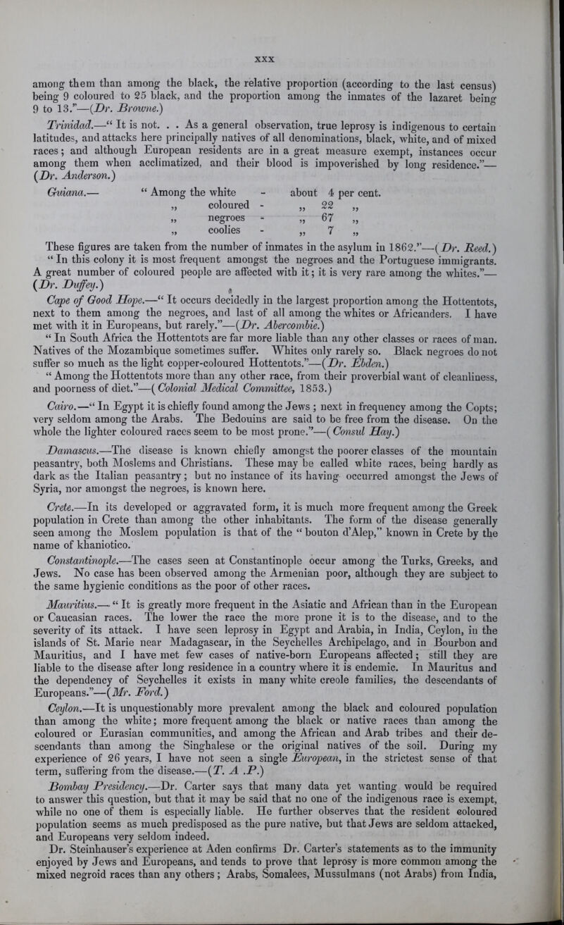 among them than among the black, the relative proportion (according to the last census) being 9 coloured to 25 black, and the proportion among the inmates of the lazaret beino- 9 to 13.”—{Dr. Browne.) “ Trinidad.—“ It is not. . . As a general observation, true leprosy is indigenous to certain latitudes, and attacks here principally natives of all denominations, black, white, and of mixed races; and although European residents are in a great measure exempt, instances occur among them when acclimatized, and their blood is impoverished by long residence.” {Dr. Anderson.) Guiana.— “ Among the white „ coloured „ negroes „ coolies about 5? 4 per cent. 22 67 7 These figures are taken from the number of inmates in the asylum in 1862.”—(Dr. Reed.) “ In this colony it is most frequent amongst the negroes and the Portuguese immigrants. A great number of coloured people are affected with it; it is very rare among the whites.”— {Dr. Duffey.) ^ Cape of Good Hope.—“ It occurs decidedly in the largest proportion among the Hottentots, next to them among the negroes, and last of all among the whites or Africanders. I have met with it in Europeans, but rarely.”—{Dr. Abercombie.) “ In South Africa the Hottentots are far more liable than any other classes or races of man. Natives of the Mozambique sometimes suffer. Whites only rarely so. Black negroes do not suffer so much as the light copper-coloured Hottentots.”—{Dr. JEbden.) “ Among the Hottentots more than any other race, from their proverbial want of cleanliness, and poorness of diet.”—{Colonial Medical Committee, 1853.) Cairo.—“ In Egypt it is chiefly found among the Jews ; next in frequency among the Copts; very seldom among the Arabs. The Bedouins are said to be free from the disease. On the whole the lighter coloured races seem to be most prone.”—{Consid Hay.) Damascus.—The disease is known chiefly amongst the poorer classes of the mountain peasantry, both Moslems and Christians. These may be called white races, being hardly as dark as the Italian peasantry; but no instance of its having occurred amongst the Jews of Syria, nor amongst the negroes, is known here. Crete.—In its developed or aggravated form, it is much more frequent among the Greek population in Crete than among the other inhabitants. The form of the disease generally seen among the Moslem population is that of the “ bouton d’Alep,” known in Crete by the name of khaniotico. Constantinople.—The cases seen at Constantinople occur among the Turks, Greeks, and Jews. No case has been observed among the Armenian poor, although they are subject to the same hygienic conditions as the poor of other races. Mauritius.—■ “ It is greatly more frequent in the Asiatic and African than in the European or Caucasian races. The lower the race the more prone it is to the disease, and to the severity of its attack. I have seen leprosy in Egypt and Arabia, in India, Ceylon, in the islands of St. Marie near Madagascar, in the Seychelles Archipelago, and in Bourbon and Mauritius, and I have met few cases of native-born Europeans affected; still they are liable to the disease after long residence in a country where it is endemic. In Mauritus and the dependency of Seychelles it exists in many white creole families, the descendants of Europeans.”—{Mr. Ford.) Ceylon.—It is unquestionably more prevalent among the black and coloured population than among the white; more frequent among the black or native races than among the coloured or Eurasian communities, and among the African and Arab tribes and their de- scendants than among the Singhalese or the original natives of the soil. During my experience of 26 years, I have not seen a single European, in the strictest sense of that term, suffering from the disease.—{T. A .P.) Bombay Presidency.—Dr. Carter says that many data yet wanting would be required to answer this question, but that it may be said that no one of the indigenous race is exempt, while no one of them is especially liable. He further observes that the resident coloured population seems as much predisposed as the pure native, but that Jews are seldom attacked, and Europeans very seldom indeed. Dr. Steinhauser’s experience at Aden confirms Dr. Carter’s statements as to the immunity enjoyed by Jews and Europeans, and tends to prove that leprosy is more common among the mixed negroid races than any others; Arabs, Somalees, Mussulmans (not Arabs) from India,