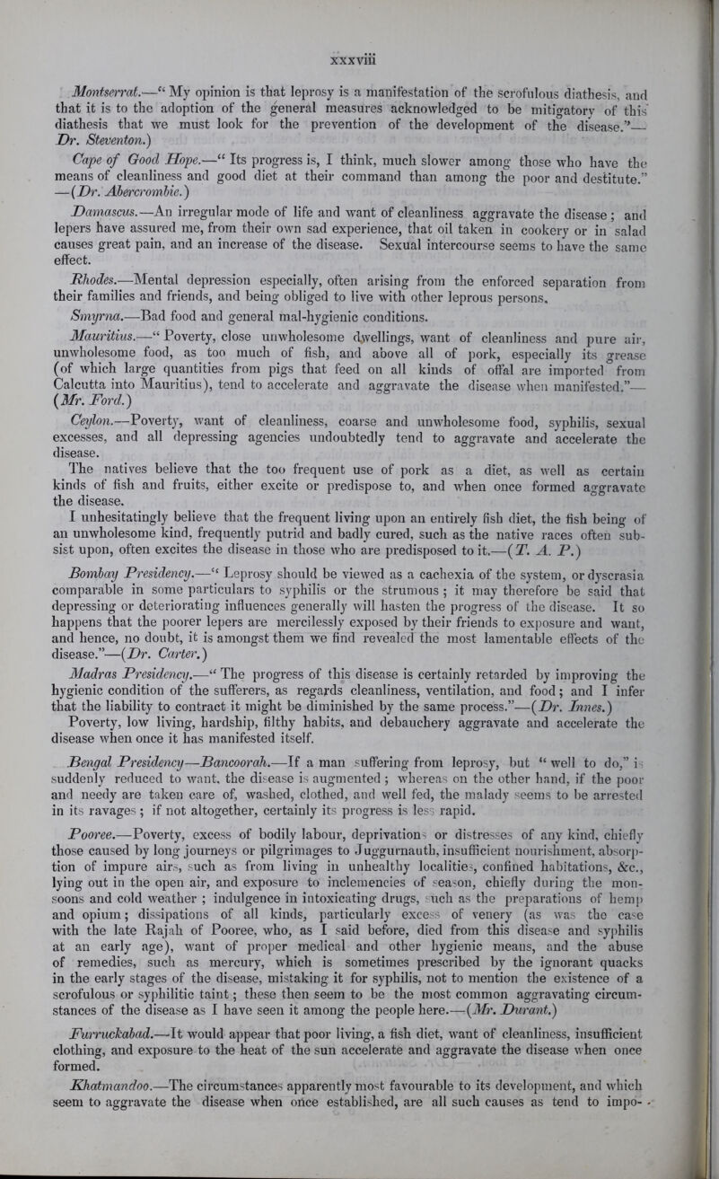 Montserrat.—“ My opinion is that leprosy is a manifestation of the scrofulous diathesis, and that it is to the adoption of the general measures acknowledged to be mitigatory of this diathesis that we must look for the prevention of the development of the disease.” Dr. Steventon.) Cape of Good Hope.—“ Its progress is, I think, much slower among those who have the means of cleanliness and good diet at their command than among the poor and destitute ” -{Dr. Abercrombie.) Damascus.—An irregular mode of life and want of cleanliness aggravate the disease ; and lepers have assured me, from their own sad experience, that oil taken in cookery or in salad causes great pain, and an increase of the disease. Sexual intercourse seems to have the same effect. Rhodes.—Mental depression especially, often arising from the enforced separation from their families and friends, and being obliged to live with other leprous persons. Smyrna.—Bad food and general mal-hygienic conditions. Mauritius.—“ Poverty, close unwholesome (dwellings, want of cleanliness and pure air, unwholesome food, as too much of fish, and above all of pork, especially its grease (of which large quantities from pigs that feed on all kinds of offal are imported from Calcutta into Mauritius), tend to accelerate and aggravate the disease when manifested.” {Mr. Ford.^ Ceylon.—Poverty, want of cleanliness, coarse and unwholesome food, syphilis, sexual excesses, and all depressing agencies undoubtedly tend to aggravate and accelerate the disease. The natives believe that the too frequent use of pork as a diet, as well as certain kinds of fish and fruits, either excite or predispose to, and when once formed aggravate the disease. I unhesitatingly believe that the frequent living upon an entirely fish diet, the fish being of an unwholesome kind, frequently putrid and badly cured, such as the native races often sub- sist upon, often excites the disease in those who are predisposed to it.—{T. A. P.) Bombay Presidency.—“ Leprosy should be viewed as a cachexia of the system, ordyscrasia comparable in some particulars to syphilis or the strumous ; it may therefore be said that depressing or deteriorating influences generally will hasten the progress of the disease. It so happens that the poorer lepers are mercilessly exposed by their friends to ex|)osure and want, and hence, no doubt, it is amongst them we find revealed the most lamentable effects of the disease.”—{Dr. Carter.') Madras Presidency.—The progress of this disease is certainly retarded by improving the hygienic condition of the sufferers, as regards cleanliness, ventilation, and food; and I infer that the liability to contract it might be diminished by the same process.”—{Dr. Innes.) Poverty, low living, hardship, filthy habits, and debauchery aggravate and accelerate the disease when once it has manifested itself. Bengal Presidency—Bancoorah.—If a man suffering from leprosy, but “ well to do,” i i suddenly reduced to want, the disease is augmented ; whereas on the other hand, if the poor and needy are taken care of, washed, clothed, and well fed, the malady seems to be arrested in its ravages; if not altogether, certainly its progress is les^ rapid. Pooree.—Poverty, excess of bodily labour, deprivations or distresses of any kind, chiefly those caused by long journeys or pilgrimages to Juggurnauth, insufficient nourishment, absorp- tion of impure airs, such as from living in unhealthy localities, confined habitations, &c., lying out in the open air, and exposure to inclemencies of season, chiefly during the mon- soons and cold weather ; indulgence in intoxicating drugs, such as the preparations of hemp and opium; dissipations of all kinds, particularly excess of venery (as was the case with the late Rajah of Pooree, who, as I said before, died from this disease and syphilis at an early age), want of proper medical and other hygienic means, and the abuse of remedies, such as mercury, which is sometimes prescribed by the ignorant quacks in the early stages of the disease, mistaking it for syphilis, not to mention the existence of a scrofulous or syphilitic taint; these then seem to be the most common aggravating circum- stances of the disease as I have seen it among the people here.—{Mr. Durant.) Furruckabad.—It would appear that poor living, a fish diet, want of cleanliness, insufficient clothing, and exposure to the heat of the sun accelerate and aggravate the disease when once formed. Khatmandoo.—The circumstances apparently most favourable to its development, and which seem to aggravate the disease when once established, are all such causes as tend to impo- .