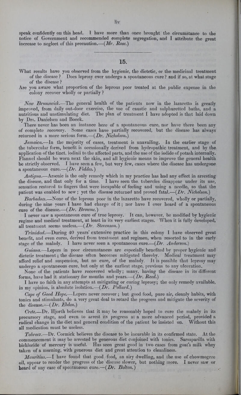 speak confidently on this head. 1 have more than once brought the circumstance to the notice of Government and recommended complete segregation, and I attribute the great increase to neglect of this precaution.—(Mr. Rose.) 15. What results have you observed from the hygienic, the dietetic, or the medicinal treatment of the disease ? Does leprosy ever undergo a spontaneous cure ? and if so, at what stage of the disease? Are you aware what proportion of the leprous poor treated at the public expense in the colony recover wholly or partially ? New Brunswick.—The general health of the patients now in the lazaretto is greatly improved, from daily out-door exercise, the use of caustic and sulphuretted baths, and a nutritious and unstimulating diet. The plan of treatment I have adopted is that laid down by Drs. Danielsen and Boeck. There never has been an instance here of a spontaneous cure, nor have there been any of complete recovery. Some cases have partially recovered, but the disease has always returned in a more serious form.—(Z)r. Nicholson.) Jamaica.—In the majority of cases, treatment is unavailing. In the earlier stage of the tubercular form, benefit is occasionally derived from hydropathic treatment, and by the application of the tinct. iodinii to the affected parts, and the use of the iodide of potash internally. Flannel should be worn next the skin, and all hygienic means to improve the general health be strictly observed. I have seen a few, but very few, cases where the disease has undergone a spontaneous cure.—{Dr. Fiddes.) Antigua.—Arsenic is the only remedy which in my practice has had any effect in arresting the disease, and that only for a time. I have seen the. tubercles disappear under its use, sensation restored to fingers that were incapable of feeling and using a needle, so that the patient was enabled to sew ; yet the disease returned and proved fatal.—{Dr. Nicholson.) Barhadoes.—None of the leprous poor in the lazaretto have recovered, wholly or partially, during the nine years I have had charge of it; nor have I ever heard of a spontaneous cure of the disease.—{Dr. Browne.) I never saw a spontaneous cure of true leprosy. It can, however, be modified by hygienic regime and medical treatment, at least in its very earliest stages. When it is fully developed, all treatment seems useless.—(jDr. Stevenson.) Trinidad.—During 40 years’ extensive practice in this colony I have observed great benefit, and even cures, derived from treatment and regimen, when resorted to in the early stage of the malady. I have never seen a spontaneous cure.—{Dr. Anderson.) Guiana.—Lepers in poor circumstances are especially benefited by proper hygienic and dietetic treatment; the disease often becomes mitigated thereby. Medical treatment may afford relief and suspension, but no cure, of the malady. It is possible that leprosy may undergo a spontaneous cure, but only at the earliest stage, previous to any ulceration. None of the patients have recovered wholly; many, having the disease in its different forms, have had it stationary for months and years.—{Dr. Reed.) I have no faith in any attempts at mitigating or curing leprosy; the only remedy available, in my opinion, is absolute isolation.—{Dr. Pollard.) Cape of Good Hope.—Lepers never recover ; but good food, pure air, cleanly habits, with tonics and stimulants, do a very great deal to retard the j)rogress and mitigate the severity of the disease.-^(Dr. Fhden.) Crete.—Dr. Hjorth believes that it may be reasonably hoped to cure the malady in its precursory stage, and even to arrest its progress at a more advanced period, provided a radical change in the diet and general condition of the patient be insisted on. Without this all medication must be useless. Tabreez.—Dr. Cormick believes the disease to be incurable in its confirmed state. At the commencement it may be arrested by generous diet conjoined with tonics. Sarsaparilla with bichloride of mercury is useful. Has seen great good in two cases from goat’s milk whey taken of a morning, with generous diet and great attention to cleanliness. Mauritius,—I have found that good food, an airy dwelling, and the use of chowmogree oil, appear to render the progress of the disease slower, but nothing more. I never saw or heard of any case of spontaneous cure.—{Dr. Bolton.)