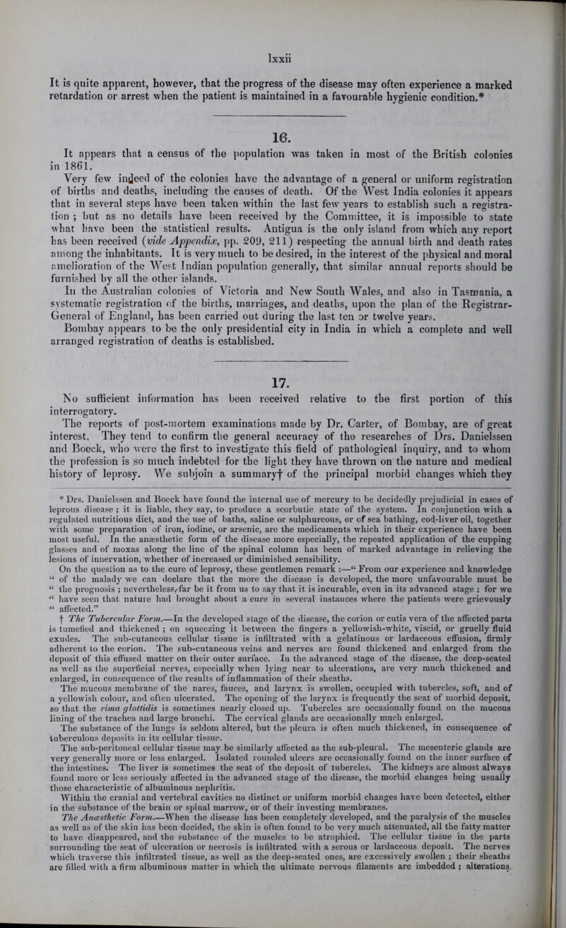 It is quite apparent, however, that the progress of the disease may often experience a marked retardation or arrest when the patient is maintained in a favourable hygienic condition.* 16. It appears that a census of the population was taken in most of the British colonies in 1861. Very few indeed of the colonies have the advantage of a general or uniform registration of births and deaths, including the causes of death. Of the West India colonies it appears that in several steps have been taken within the last few years to establish such a registra- tion ; but as no details have been received by the Committee, it is impossible to state what have been the statistical results. Antigua is the only island from which any report has been received {vide Appendix, pp. 209, 211) respecting the annual birth and death rates among the inhabitants. It is very much to be desired, in the interest of the physical and moral amelioration of the West Indian population generally, that similar annual reports should be furnished by all the other islands. In the Australian colonies of Victoria and New South Wales, and also in Tasmania, a systematic registration of the births, marriages, and deaths, upon the plan of the Registrar- General of England, has been carried out during the last ten or twelve years. Bombay appears to be the only presidential city in India in which a complete and well arranged registration of deaths is established. 17. No sufficient information has been received relative to the first portion of this interrogatory. The reports of post-mortem examinations made by Dr. Carter, of Bombay, are of great interest. They tend to confirm the general accuracy of the researches of Drs. Danielssen and Boeck, who were the first to investigate this field of pathological inquiry, and to whom the profession is so much indebted for the light they have thrown on the nature and medical history of leprosy. We subjoin a summaryf of the principal morbid changes which they * Drs. Danielssen and Boeck have found the internal use of mercury to be decidedly pi’ejudicial in cases of leprous disease ; it is liable, they say, to produce a scorbutic state of the system. In conjunction with a regulated nutritious diet, and the use of baths, saline or sulphureous, or of sea bathing, cod-liver oil, together with some preparation of iron, iodine, or arsenic, are the medicaments which in their experience have been most useful. In the anaesthetic form of the disease more especially, the repeated application of the cupping glasses and of moxas along the line of the spinal column has been of marked advantage in relieving the lesions of innervation, whether of increased or diminished sensibility. On the question as to the cure of leprosy, these gentlemen remark :—“ From our experience and knowledge “ of the malady we can declare that the more the disease is developed, the more unfavourable must be “ the prognosis ; neverthelesswfar be it from us to say that it is incurable, even in its advanced stage ; for we “ have seen that nature had brought about a cure in several instances where the patients were grievously “ affected.” f The Tubercular Form.—In the developed stage of the disease, the corion or cutis vera of the affected parts is tumefied and thickened ; on squeezing it between the fingers a yellowish-white, viscid, or gruelly fluid exudes. The sub-cutaneous cellular tissue is infiltrated with a gelatinous or lardaceous effusion, flrmly adherent to the corion. The sub-cutaneous veins and nerves are found thickened and enlarged from the deposit of this effused matter on their outer surface. In the advanced stage of the disease, the deep-seated as Avell as the superficial nerves, especially when lying near to ulcerations, are very much thickened and enlarged, in consequence of the I’esults of inflammation of their sheaths. The mucous membrane of the nares, fauces, and larynx is swollen, occupied with tubercles, soft, and of a yellowish colour, and often ulcerated. The opening of the larynx is frequently the seat of morbid dejmsit, so that the rima glottidis is sometimes nearl}'^ closed up. Tubercles are occasion.ally found on the mucous lining of the trachea and large bronchi. The cervical glands are occasionally much enlarged. The substance of the lungs is seldom altered, but the pleura is often much thickened, in consequence of tuberculous deposits in its cellular tissue. The sub-peritoneal cellular tissue may be similarly affected as the sub-pleural. The mesenteric glands are very generally more or less enlarged. Isolated rounded ulcers are occasionally found on the inner surface of the intestines. The liver is sometimes the seat of the deposit of tubercles. The kidneys are almost always found more or less seriously affected in the advanced stage of the disease, the morbid changes being usually those characteristic of albuminous nephritis. Within the cranial and vertebral cavities no distinct or uniform morbid changes have been detected, either in the substance of the brain or spinal marrow, or of their investing membranes. The Ancesthetic Form When the disease has been completely developed, and the paralysis of the muscles as well as of the skin has been decided, the skin is often found to be very much attenuated, all the fatty matter to have disappeared, and the substance of the muscles to be atrophied. The cellular tissue in the parts surrounding the seat of ulceration or necrosis is infiltrated with a sei’ous or lardaceous deposit. The nerves which traverse this infiltrated tissue, as well as the deep-seated ones, ai’e excessively swollen ; their sheaths are filled with a firm albuminous matter in which the ultimate nervous filaments are imbedded ; alterations