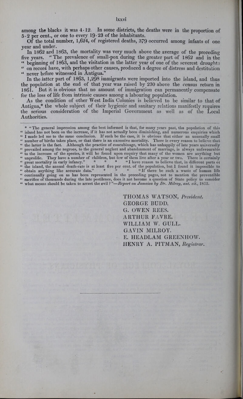 among the blacks it was 4-12, In some districts, the deaths were in the proportion of 5-2 per cent., or one to every 19-23 of the inhabitants. Of the total number, 1,624, of registered deaths, 379 occurred among infants of one year and under. In 1862 and 1863, the mortality was very much above the average of the preceding five years. The prevalence of small-pox during the greater part of 1862 and in the “ beginning of 1863, and the visitation in the latter year of one of the severest droughtr. “ on record have, with perhaps other causes, produced a degree of distress and destitution “ never before witnessed in Antigua.” In the latter part of 1863, 1,298 immigrants were imported into the island, and thus the population at the end of that year was raised by 230 above the census return in 1861. But it is obvious that no amount of immigration can permanently compensate for the loss of life from intrinsic causes among a labouring population. As the condition of other West India Colonies is believed to be similar to that of Antigua,* the whole subject of their hygienic and sanitary relations manifestly requires the serious consideration of the Imperial Government as well as of the Local Authorities. * “ The general impression among the best informed is that, for many years past, the population of this “ island has not been on the increase, if it has not actually been diminishing, and numerous enquiries which “ I made led me to the same conclusion. If such be the case, it is obvious that either an unusually small “ number of births takes place, or that there is an excessive mortality. There is every reason to believe that “ the latter is the fact. Although the practice of concubinage, which has unhappily of late years universally “ prevailed among the negroes, to the general neglect and abandonment of marriage, is always unfavourable “ to the increase of the species, it will bo found upon enquiry that many of the women are anything but “ unprolifle. They have a number of children, but few of them live after a year or two. There is certainly “ great mortality in early infancy.” * * * “I have reason to believe that, in different parts or “ the island, the annual death-rate is at least five per cent, of the population, but 1 found it impossible to “ obtain anything like accurate data.” * * * “If there be such a waste of human life “ continually going on as has been represented in the preceding pages, not to mention the preventible “ sacrifice of thousands during the late pestilence, does it not become a question of State policy to consider “ what means should be taken to arrest the evil ? ”—Report on Jamaica by Dr. Milroy, ant. cit., 1853. THOMAS WATSON, President. GEORGE BUDD. G. OWEN REES. ARTHUR FAVRE. WILLIAM W. GULL. GAVIN MILROY. E. HEADLAM GREENHOW. HENRY A. PITMAN, Registrar.