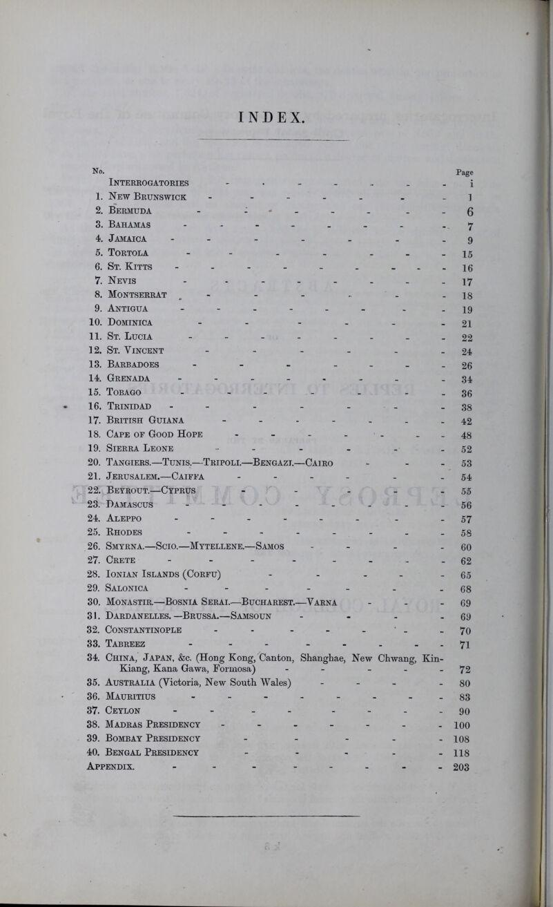 INDEX No. Interrogatories 1. New Brunswick - - . _ _ 2. Bermuda - : • _ _ . . . 3. Bahamas 4. Jamaica 5. Tortola - - - - . _ . 6. St. Kitts - - - - - . - 7. Nevis - 8. Montserrat . - 9. Antigua 10. Dominica - - - . _ . 11. St. Lucia 12. St. Vincent 13. Barbadoes - - - - - _ . 14. Grenada 15. Tobago - - - - - - . 16. Trinidad 17. British Guiana 18. Cape of Good Hope 19. Sierra Leone 20. Tangiers.—Tunis.—Tripoli.—Bengazi.—Cairo - . _ 21. Jerusalem.—Caiffa . . _ _ 22. Beyrout.—Cyprus - - . _ _ 23. Damascus 24. Aleppo - 25. Khodes - _ 26. Smyrna.—Scio.—Mytellene.—Samos _ 27. Crete - - - - 28. Ionian Islands (Corfu) - - . . _ 29. Salonica . - - _ _ 30. Monastir.—Bosnia Serai.—Bucharest.—Varna - . . 31. Dardanelles.—Brussa.—Samsoun - - . . 32. Constantinople - - - - - ■ - 33. Tabreez - - - - - . _ . 34. China, Japan, &c. (Hong Kong, Canton, Shanghae, New Chwang, Kin- Kiang, Kana Gawa, Formosa) - - - _ _ 35. Australia (Victoria, New South Wales) . _ _ 36. Mauritius - 37. Ceylon - - 38. Madras Presidency 39. Bombay Presidency . _ . . . 40. Bengal Presidency - - - . _ Appendix. - - - - Page i 1 6 7 9 15 16 17 18 19 21 22 24 26 34 36 38 42 48 52 53 54 55 56 57 58 60 62 65 68 69 69 70 71 72 80 83 90 100 108 118 203