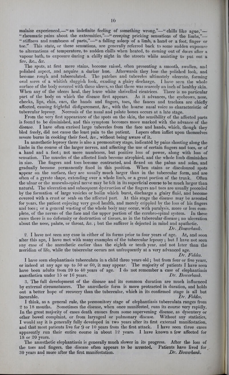 malaise experienced,—“ an indefinite feeling of something wrong,”—“ chills like ague,— “ rheumatic pains about the extremities,”—“ creeping pricking sensations of the limbs,”— “ stiffness and numbness of parts,”—“ a falling asleep of a limb, a hand or a foot, finger or toe.” This state, or these sensations, are generally referred back to some sudden exposure to alternations of temperature, to sudden chills when heated, to coming out of doors after a vapour bath, to exposure during a chilly night in the streets while assisting to put out a fire, &c., &c. The spots, at first mere stains, become raised, often presenting a smooth, swollen, and polished aspect, and acquire a darker hue. Afterwards they lose the polished look, and become rough and tuberculated. The patches and tubercles ultimately ulcerate, forming oval sores of a whitish .sluggish look, exuding a glairy discharge. 1 have seen the whole surface of the body covered with these ulcers, so that there was scarcely an inch of healthy skin. When any of the ulcers heal, they leave white shrivelled cicatrices. There is no particular part of the body on which the disease first appears. As it advances, the eyebrows, nose, cheeks, lips, chin, ears, the hands and fingers, toes, the fauces and tracheea are chiefly affected, causing frightful disfigurement, &c,, with the hoarse nasal voice so characteristic of tubercular leprosy. Necrosis of the nasal and palate bones occurs at a late stage. From the very first appearance of the spots on the skin, the sensibility of the affected parts is found to be diminished, and this symptom becomes more marked with the advance of the disease. I have often excised large tubercles from the face and hands, which, though they bled freely, did not cause the least pain to the patient. Lepers often inflict upon themselves severe burns in cooking their food, &c., without being aware of it. In anaesthetic leprosy there is also a premonitory stage, indicated by pains shooting along the limbs in the course of the larger nerves, and affecting the use of certain fingers and toes, or of a hand and a foot; not mere numbness, but positive loss of power, along with loss of sensation. The muscles of the affected limb become atrophied, and the whole limb diminishes in size. The fingers and toes become contracted, and flexed on the palms and soles, and gradually become permanently fixed in this position. When stains or discoloured spots appear on the surface, they are usually much larger than in the tubercular form, and are often of a gyrate shape, extending over a whole limb, or a great portion of the trunk. Often the ulnar or the musculo-spiral nerve may be felt in its superficial course to be much larger than natural. The ulceration and subsequent destruction of the fingers and toes are usually preceded by the formation of large vesicles or bullse which burst, discharge a glairy fluid, and become covered with a crust or scab on the affected part. At this stage the disease may be arrested for years, the patient enjoying very good health, and merely crippled by the loss of his fingers and toes; or a general wasting of the whole body may occur, with jiaralysis, more or less com- plete, of the nerves of the face and the upper portion of the cerebro-spinal system. In these cases there is no deformity or destruction of tissues, as in the tubercular disease; no ulceration about the nose, palate, or throat, &c.; but the sufferer is dejected in mind and apathetic. Dv. Bowerhank. 2. I have not seen any case in either of its forms prior to four years of age. At, and soon after this age, I have met with many examples of the tubercular leprosy; but I have not seen any case of the ansesthetic earlier than the eighth or tenth year, and not later than the meridian of life, while the tubercular occurs not unfrequently at a very advanced age. Dr. Fiddes. I have seen elephantiasis tuberculata in a child three years old ; but from four or five years, or indeed at any age up to 50 or 60, it may appear. The majority of patients I have seen have been adults from 20 to 40 years of age. I do not remember a case of elephantiasis ansesthetica under 15 or 16 years. Dr. Bowerhank. 3. The full development of the disease and its common duration are much influenced by external circumstances. The anmsthetic form is more protracted in duration, and holds out a better hope of recovery than the tubercular, which in its confirmed stage is all but incurable. Dr. Fiddes. I think, as a general rule, the premonitory stage of elephantiasis tuberculata ranges from 2 to 18 months. Sometimes the disease, when once manifested, runs its course very rapidly. In the great majority of cases death ensues from some supervening disease, as dysentery or other bowel complaint, or from laryngeal or pulmonary disease. Without any statistics, I would say it is generally fully developed in two years after its first external manifestation, and that most patients live for 9 or 10 years from the first attack. I have seen three cases apparently run their entire course in about 12 years. 1 have known a few affected for 18 or 20 years. The anaesthetic elephantiasis is generally much slower in its progress. After the loss of the toes and fingers, the disease often appears to be arrested. Patients have lived foi\ 30 years and more after the first manifestation. Dr. Bowerhank.