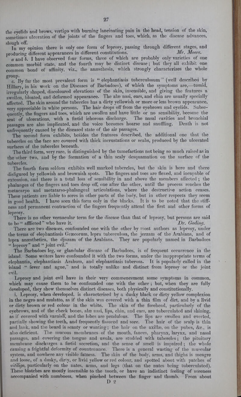 the evelids and brows, vertigo with burning lancinating pain in the head, tension of the skin, sometimes ulceration of the joints of the fingers and toes, which, as the disease advances, slough off. 1 1 -fv. In my opinion there is only one form of leprosy, passing through different stages, and producing different appearances in different constitutions. Mr. Moore. a and %. I have observed four forms, three of which are probably only varieties of one common morbid state, and the fourth may be distinct disease; but they all exhibit one common bond of affinity, viz., the anesthesia, which strongly characterizes the whole group. c. By far the most prevalent form is “ elephantiasis tuberculosum ” (well described by Hillary, in his work on the Diseases of Barbadoes), of which the symptoms are,—tumid, irregularly shaped, discoloured elevations of the skin, insensible, and giving the features a swollen, bloated, and deformed appearance. The alse nasi, ears, and chin are usually specially affected. The skin around the tubercles has a dirty yellowish or more or less brown appearance, very appreciable in white persons. The hair drops off from the eyebrows and eyelids. Subse- quently, the fingers and toes, which are swollen and have little or no sensibility, become the seat of ulcerations, with a foetid ichorous discharge. The nasal cavities and bronchial passages are also implicated, and the voice becomes hoarse and snuffling. Death is not unfrequently caused by the diseased state of the air passages. The second form exhibits, besides the features described, the additional one that the tubercles on the face are covered with thick incrustations or scabs, produced by the ulcerated surfaces of the tubercles beneath. The third form, very rare, is distinguished by the tumefactions not being so much raised as in the other two, and by the formation of a thin scaly desquamation on the surface of the tubercles. The fourth form seldom exhibits well marked tubercles, but the skin is here and there disfigured by yellowish and brownish spots. The fingers and toes are flexed, and incapable of extension, and there is a total loss of sensibility in and above the members affected ; the phalanges of the fingers and toes drop off, one after the other, until the process reaches the metacarpo and metatarso-phalangeal articulations, where the destructive action ceases. These patients are liable to sores in other parts of the body, but in other respects they seem in good health. I have seen this form only in the blacks. It is to be noted that the stiff- ness and permanent contraction of the fingers frequently attend the first and other forms of leprosy. There is no other vernacular term for the disease than that of leprosy, but persons are said to be “ afflicted ” who have it. Dr. Goding. There are two diseases, confounded one with the other by most authors as leprosy, under the terms of elephantiasis Grsecorum, lepra tuberculosa, the jerzam of the Arabians, and of lepra ansesthetica, the djuzam of the Arabians. They are popularly named in Barbadoes “ leprosy” and “joint evil.” The Barbadoes leg, or glandular disease of Barbadoes, is of frequent occurrence in the island. Some writers have confounded it with the two forms, under the inappropriate terms of elephantia, elephantiasis Arabum, and elephantiasis tuberosa. It is popularly called in the island “ fever and ague,” and is totally unlike and distinct from leprosy or the joint evil. Leprosy and joint evil have in their very commencement some symptoms in common, which may cause them to be confounded one with the other ; but, when they are fully developed, they show themselves distinct diseases, both physically and constitutionally. i. Leprosy, when developed, is characterised by a dusky black or dirty yellow complexion in the negro and mulatto, as if the skin was covered with a thin film of dirt, and by a livid or dirty brown or red colour in the white. The skin of the forehead, particularly of the eyebrows, and of the cheek bones, alse nasi, lips, chin, and ears, are tuberculated and shining, as if covered with varnish, and the lobes are pendulous. The li[)S are swollen and everted, partially showing the teeth, and frequently fissured and sore. The hair of the scalp is thin and lank, and the beard is scanty or wanting; the hair on the axillae, on the pubes, &c., is also deficient. The mucous membranes of the mouth, fauces, pharynx, larynx, and nasal passages, and covering the tongue and uvula, are studded with tubercles; the pituitary membrane discharges a foetid secretion, and the sense of smell is impaired ; the whole causing a frightful deformity of countenance. There is a general wasting of the mu«cular system, and nowhere any visible fatness. The skin of the body, arms, and thighs is mea.gre and loose, of a dusky, dirty, or livid yellow or red colour, and spotted about with patches of vitiligo, particularly on the nates, arms, and legs (that on the nates being tuberculated). These blotches are mostly insensible to the touch, or have an indistinct feeling of soreness accompanied with numbness, when pinched between the finger and thumb. From about D 2