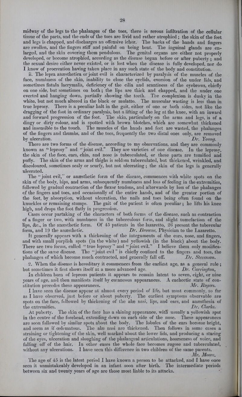 midway of the legs to the phalanges of the toes, there is serous infiltration of the cellular tissue of the parts, and the ends of the toes are livid and rather atrophied ; the skin of the feet and legs is chapped, and discharges an ofiensive ichor. The backs of the hands and fingers are swollen, and the fingers stiff and painful on being bent. The inguinal glands are en- larged, and the skin covering them pendulous. The genital organs are either not properly developed, or become atrophied, according as the disease began before or after puberty ; and the sexual desire either never existed, or is lost when the disease is fully developed, nor do I know of procreation having taken place in any such state of the body and constitution. ii. The lepra ansesthetica or joint evil is characterized by paralysis of the muscles of the face, numbness of the skin, inability to close the eyelids, eversion of the under lids, and sometimes fistula lacrymalis, deficiency of the cilia and scantiness of the eyebrows, chiefly on one side, but sometimes on both ; the lips are thick and chapped, and the under one everted and hanging down, partially showing the teeth. The complexion is dusky in the white, but not much altered in the black or mulatto. The muscular wasting is less than in true leprosy. There is a peculiar halt in the gait, either of one or both sides, not like the dragging of the foot in ordinary paralysis, but a lifting of the leg at the knee, with an inward and forward progression of the foot. The skin, particularly on the arms and legs, is of a dingy or dirty colour, and is spotted with brown blotches, which are somewhat thickened and insensible to the touch. The muscles of the hands and feet are wasted, the phalanges of the fingers and thumbs, and of the toes, frequently the two distal ones only, are removed by ulceration. Dr. Young. There are two forms of the disease, according to my observations, and they are commonly known as “leprosy” and “joint evil.” They are varieties of one disease. In the leprosy, the skin of the face, ears, chin, and nose is tuberculated, or these ])arts are tumified and puffy. The skin of the arms and thighs is seldom tuberculated, but thickened, wrinkled, and discoloured, sometimes scaly or scurfy, but not ulcerating ; the skin of the legs is generally ulcerated. The “joint evil,” or anaesthetic form of the disease, commences with white spots on the skin of the body, hips, and arms, subsequently numbness and loss of feeling in the extremities, followed by gradual contraction of the flexor tendons, and afterwards by loss of the j)halanges cf the fingers and toes, and occasionally of the entire hands, and of the greater portion of the feet, by absorption, without ulceration, the nails and toes being often found on the knuckles or remaining stumps. The gait of the patient is often peculiar; he lifts his knee high, and drops the foot flatly in j)rogression. Cases occur partaking of the charactei's of both forms of the disease, such as contraction of a finger or two, with numbness in the tuberculous form, and slight tumefaction of the lips, &c., in the ansesthetic form. Of 4.5 patients in the lazaretto, 26 present the tubercular form, and 19 the ansesthetic. Dr. Drowne, Physician to the Lazaretto. It generally appears with a thickening of the integuments of the ears, nose, and fingers, and with small purplish spots (in the white) and yellowish (in the black) about the body. There are two forms, called “true leprosy” and “joint evil.” I believe them only modifica- tions of the same disease. The “joint evil ” is chiefly confined to the fingers and toes, the phalanges of which become much contracted, and generally fall off. Dr. Stevenson. 2. When the disease is hereditary it commences from the earliest age, as a general rule ; but sometimes it first shows itself at a more advanced age. Dr. Carrington. In children born of leprous patients it appears to remain latent to seven, eight, or nine years of age, anil then manifests itself by cutaneous appearances. A cachectic state of con- stitution precedes these appearances. Mr. Rogers. I have seen the disease appear at almost every period of life, but most commonly, so far as I have observed, just before or about |iuberty. The earliest symptoms observable are spots on the face, followed by thickening of the aim nasi, lips, and ears, and anaesthesia of the extremities. Dr. Clarke. At puberty. The skin of the face has a shining appearance, with usually a yellown'sh spot in the centre of the forehead, extending down on each side of the nose. These appearances are soon followed by similar spots, about the body. The lobules of the ears become bright, and seem as if oedematous. The aim nasi are thickened. Then follovvs in some cases a straining or tightening of the skin, w-ell marked about the lower lids, and producing a staring of the eyes, ulceration and sloughing of the phalangeal articulations, hoarseness of voice, and falling off of the hair. In other cases the whole face becomes rugose and tuberculated, without any ulcerations. I have seen this difference in two children of the same parents. Mr. Moore. The age of 45 is the latest period I have known a person to be attacked, and I have once seen it immistakeably developed in an infant soon after birth. The intermediate periods between six and twenty years of age are those most liable to its attacks.