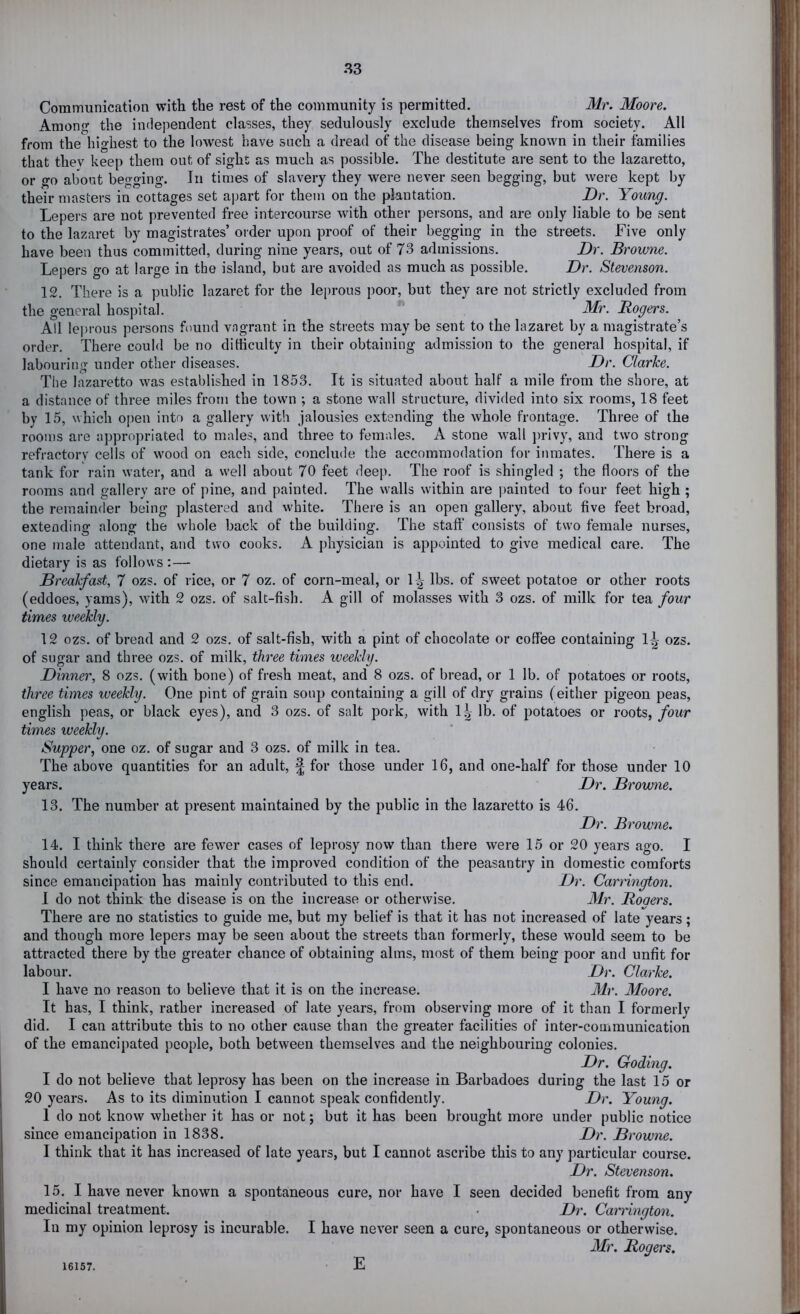 Communication with the rest of the community is permitted. Mr. Moore. Among the independent classes, they sedulously exclude themselves from society. All from the highest to the lowest have such a dread of the disease being known in their families that they keep them out of sight as much as possible. The destitute are sent to the lazaretto, or go about begging. In times of slavery they were never seen begging, but were kept by their masters in cottages set apart for them on the plantation. Dr. Young. Lepers are not prevented free intercourse with other persons, and are only liable to be sent to the lazaret by magistrates’ order upon proof of their begging in the streets. Five only have been thus committed, during nine years, out of 73 admissions. Dr. Browne. Lepers go at large in the island, but are avoided as much as possible. Dr. Stevenson. 12. There is a public lazaret for the leprous poor, but they are not strictly excluded from the general hospital. Mr. Rogers. All leprous persons found vagrant in the streets may be sent to the lazaret by a magistrate’s order. There could be no difficulty in their obtaining admission to the general hospital, if labouring under other diseases. Dr. Clarke. The lazaretto was established in 1853. It is situated about half a mile from the shore, at a distance of three miles from the town ; a stone wall structure, divided into six rooms, 18 feet by 15, which open into a gallery with jalousies extending the whole frontage. Three of the rooms are appropriated to males, and three to females. A stone wall ])rivy, and two strong refractory cells of wmod on each side, conclude the accommodation for inmates. There is a tank for rain water, and a well about 70 feet deep. The roof is shingled *, the floors of the rooms and gallery are of pine, and painted. The walls within are painted to four feet high ; the remainder being plastered and white. There is an open gallery, about five feet broad, extending along the whole back of the building. The staff consists of two female nurses, one male attendant, and two cooks. A physician is appointed to give medical care. The dietary is as follows: — Breakfast, 7 ozs. of rice, or 7 oz. of corn-meal, or \\ lbs. of sweet potatoe or other roots (eddoes, yams), with 2 ozs. of salt-fish. A gill of molasses with 3 ozs. of milk for tea four times weekly. 12 ozs. of bread and 2 ozs. of salt-fish, with a pint of chocolate or coffee containing 1^ ozs. of sugar and three ozs. of milk, three times weekly. Dinner, 8 ozs. (with bone) of fresh meat, and 8 ozs. of bread, or 1 lb. of potatoes or roots, three times weekly. One pint of grain soup containing a gill of dry grains (either pigeon peas, english peas, or black eyes), and 3 ozs. of salt pork, with 1| lb. of potatoes or roots, four times weekly. Supper, one oz. of sugar and 3 ozs. of milk in tea. The above quantities for an adult, £ for those under 16, and one-half for those under 10 years. Dr. Browne. 13. The number at present maintained by the public in the lazaretto is 46. Dr. Browne. 14. I think there are fewer cases of leprosy now than there were 15 or 20 years ago. I should certainly consider that the improved condition of the peasantry in domestic comforts since emancipation has mainly contributed to this end. Dr. Carrington. 1 do not think the disease is on the increase or otherwise. Mr. Rogers. There are no statistics to guide me, but my belief is that it has not increased of late years; and though more lepers may be seen about the streets than formerly, these would seem to be attracted there by the greater chance of obtaining alms, most of them being poor and unfit for labour. Dr. Clarke. I have no reason to believe that it is on the increase. Mr. Moore. It has, I think, rather increased of late years, from observing more of it than I formerly did. I can attribute this to no other cause than the greater facilities of inter-communication of the emancipated people, both between themselves and the neighbouring colonies. Dr. Coding. I do not believe that leprosy has been on the increase in Barbadoes during the last 15 or 20 years. As to its diminution I cannot speak confidently. Dr. Young. 1 do not know whether it has or not; but it has been brought more under public notice since emancipation in 1838. Dr. Browne. I think that it has increased of late years, but I cannot ascribe this to any particular course. Dr. Stevenson. 15. I have never known a spontaneous cure, nor have I seen decided benefit from any medicinal treatment. . Dr. Carrington. In my opinion leprosy is incurable. I have never seen a cure, spontaneous or otherwise. Mr. Rogers. 16157. E