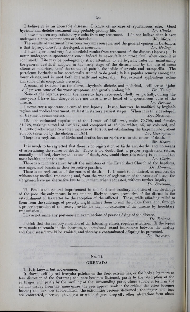 1 believe it is aa incurable disease. I know of no case of spontaneous cure. Good hygienic and dietetic treatment may probably prolong life. Dr. Clarice. I have not seen any satisfactory results from any treatment. I do not believe that it ever undergoes a cure, spontaneous or otherwise. Mr. Moore. The results of treatment have been very unfavourable, and the general opinion in Barbadoes is that leprosy, once fully developed, is incurable. Dr. Coding. I have experienced very few beneficial results from treatment of the disease (leprosy). It never undergoes a spontaneous cure ; indeed it never fails to prove fatal when once it is confirmed. Life may be prolonged by strict attention to all hygienic rules for maintaining the general health, if adopted in the early stage of the disease, and by the use of some alterative medicines, as of the acetate of potash, the iodide of arsenic, and sarsaparilla. The petroleum Barbadense has occasionally seemed to do good ; it is a popular remedy among the lower classes, and is used both internally and externally. For external applications, iodine and some of its compounds are used. A course of treatment as the above,—hygienic, dietetic, and medicinal,—will arrest “ joint evil,” prevent some of the worst symptoms, and greatly prolong life. Dr. Young. None of the leprous poor in the lazaretto have recovered, wholly or partially, during the nine years I have had charge of it; nor have I ever heard of a spontaneous cure of the disease. Dr. Drowne. I never saw a spontaneous cure of true leprosy. It can, however, be modified by hygienic regime and medical treatment, at least in its very earliest stages. When it is fully developed, all treatment seems useless. Dr. Stevenson. 16. The estimated population at the Census of 1861 was, males 70,799, and females 81,928, making a total of 152,727, and composed of 16,594 whites, 36,138 coloured, and 100,005 blacks, equal to a total increase of 16,788, notwithstanding the large number, about 20,000, taken off by the cholera in 1854. Dr. Carrington. There is a registration of births and deaths, but no register as to the causes of death. Mr. Rogers. It is much to be regretted that there is no registration of births and deaths, and no means of ascertaining the causes of death. There is no doubt that a proper registration return, annually published, showing the causes of death, &c., would show this colony to be one of the most healthy under the sun. Dr. Clarke. There is a monthly return by all the ministers of the Established Church of the ba[)tisms, marriages, and burials in their respective parishes. Dr. Browne. There is no registration of the causes of deaths. It is much to be desired, as numbers die without any medical treatment; and, from the want of registration of the causes of death, the clergymen have no alternative but to bury them when requested, without further inquiry. Dr. Stevenson. 17. Besides the general improvement in the food and sanitary condition of the dwellings of the poor, the only means, in my opinion, likely to prove preventive of the disease is the establishment of lazarettos for the reception of the afflicted. These, while affording relief to them from the sufferings of poverty, might induce them to end their days there, and, through a proper separation of the sexes, provide for the non-extension of the disease by hereditary transmission. I have not made any post-mortem examinations of persons dying of the disease. Dr. Browne. I think that the sanitary condition of the laboming classes requires attention. If the lepers were made to remain in the lazaretto, the continual sexual intercourse between the healthy and the diseased would be avoided, and thereby a contaminated offspring be prevented. Dr. Stevenson. No. 14. GRENADA. 1. It is known, but not common. It shows itself by red irregular patches on the face, extremities, or the body ; by more or less distortion of the features; the nose becomes flattened, partly by the absorption of the cartilages, and partly by the swelling of the surrounding parts, where tubercles form in the cellular tissue; from the same cause the eyes appear sunk in the orbits; the voice becomes hoarse; the ears are tuberculated; the extremities become deformed ; the fingers and toes are contracted, ulcerate, phalanges or whole fingers drop off; other ulcerations form about