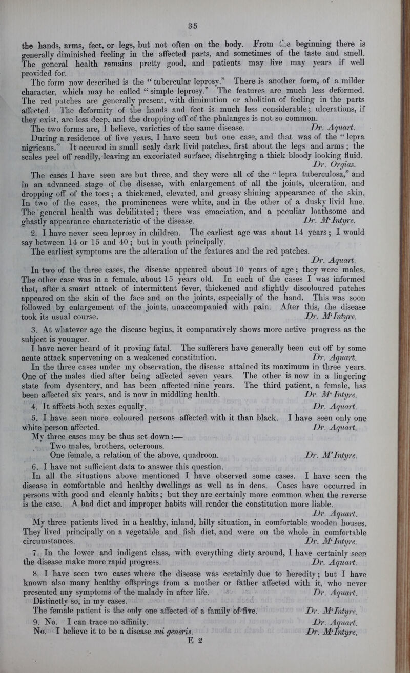 the hands, arms, feet, or legs, but not often on the body. From tl.e beginning there is generally diminished feeling in the affected parts, and sometimes of the taste and smell. The general health remains pretty good, and patients may live may years if well provided for. The form now described is the “ tubercular leprosy.” There is another form, of a milder character, which may be called “ simple leprosy.” The features are much less deformed. The red patches are generally present, with diminution or abolition of feeling in the parts affected. The deformity of the hands and feet is much less considerable; ulcerations, if they exist, are less deep, and the dropping off of the phalanges is not so common. The two forms are, I believe, varieties of the same disease. JDr. A.quart. During a residence of five years, I have seen but one case, and that was of the “ lepra nigricans.” It occured in small scaly dark livid patches, first about the legs and arms ; the scales peel off readily, leaving an excoriated surface, discharging a thick bloody looking fluid. Dr. Orgias. The cases I have seen are but three, and they were all of the “ lepra tuberculosa,” and in an advanced stage of the disease, with enlargement of all the joints, ulceration, and dropping off of the toes; a thickened, elevated, and greasy shining appearance of the skin. In two of the cases, the prominences were white, and in the other of a dusky livid hue. The general health was debilitated; there was emaciation, and a peculiar loathsome and ghastly appearance characteristic of the disease. Dr. MDntyre. 2. I have never seen leprosy in children. The earliest age was about 14 years; I would say between 14 or 15 and 40; but in youth principally. The earliest symptoms are the alteration of the features and the red patches. Dr, Aquart. In two of the three cases, the disease appeared about 10 years of age; they were males. The other case was in a female, about 15 years old. In each of the cases I was informed that, after a smart attack of intermittent fever, thickened and slightly discoloured patches appeared on the skin of the face and on the joints, especially of the hand. This was soon followed by enlargement of the joints, unaccompanied with pain. After this, the disease took its usual course. Dr. At Intyre. Dr. Aquart. Dr. At Intyre. 3. At whatever age the disease begins, it comparatively shows more active progress as the subject is younger. I have never heard of it proving fatal. The sufferers have generally been cut off by some acute attack supervening on a weakened constitution. Dr. Aquart. In the three cases under my observation, the disease attained its maximum in three years. One of the males died after being affected seven years. The other is now in a lingering state from dysentery, and has been affected nine years. The third patient, a female, has been affected six years, and is now in middling health. Dr. AL*-Intyre. 4. It affects both sexes equally, Dr. Aquart. 5. I have seen more coloured persons affected with it than black. I have seen only one white person affected. My three cases may be thus set down:— Two males, brothers, octeroons. One female, a relation of the above, quadroon. 6. I have not sufficient data to answer this question. In all the situations above mentioned I have observed some cases. I have seen the disease in comfortable and healthy dwellings as well as in dens. Cases have occurred in persons with good and cleanly habits; but they are certainly more common when the reverse is the case. A bad diet and improper habits will render the constitution more liable. Dr. Aquart. My three patients lived in a healthy, inland, hilly situation, in comfortable wooden houses. They lived principally on a vegetable and fish diet, and were on the whole in comfortable circumstances. Dr. MDntyre. 7. In the lower and indigent class, with everything dirty around, I have certainly seen the disease make more rapid progress. Dr. Aquart. 8. I have seen two cases where the disease was certainly due to heredity; but I have known also many healthy offsprings from a mother or father affected with it, who never presented any symptoms of the malady in after life. Dr. Aquart. Distinctly so, in my cases. The female patient is the only one affected of a family of-five. Dr. Atintyre. 9. No. I can trace no affinity. Dr. Aquart. No. I believe it to be a disease sui generis. Dr. Atintyre, E 2