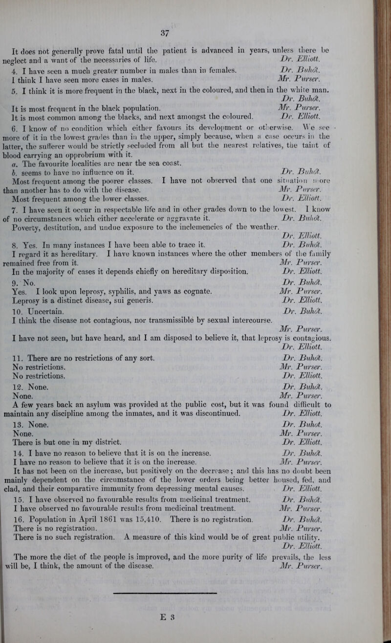 It does not generally prove fatal until tlie patient is advanced in years, unless there be neglect and a want of the necessaries of life. Dr. Elliott. 4. I have seen a much greater number in males than in females. Dr. Duhdt. 1 think I have seen more cases in males. Mr. Purser. 5. I think it is more frequent in the black, next in the coloured, and then in the white man. Dr. Buhdt. It is most frequent in the black population. Mr. Purser. It is most common among the blacks, and next amongst the coloured. Dr. Elliott. 6. I know of no condition which either favours its development or otherwise. M’e see more of it in the lowest grades than in the ui)per, simply because, when a case occurs in the latter, the suHerer would be strictly secluded from all but the nearest relatives, the taint of blood carrying an opprobrium with it. a. The favourite localities are near the sea coast. h. seems to have no influence on it. Dr. Duhdt. Most frequent among the poorer classes. I have not observed that one situation more than another has to do with the disease. Mr. Purser. Most frequent among the lower classes. Dr. Elliott. 7. I have seen it occur in respectable life and in other grades down to the lowest. 1 know of no circumstances which either accelerate or aggravate it. Dr. Duhdt. Poverty, destitution, and undue exposure to the inclemencies of the v/eather. Dr. Elliott. 8. Yes. In many instances I have been able to trace it. Dr. Duhdt. I regard it as hereditary. I have known instances where the other members of the family remained free from it. Mr. Purser. In the majority of cases it depends chiefly on hereditary disposition. Dr. Elliott. 9. No. Dr. Duhdt. Yes. I look upon leprosy, syphilis, and yaws as cognate. Mr. Purser. Leprosy is a distinct disease, sui generis. Dr. Elliott. 10. Uncertain. Dr. Buhdt. I think the disease not contagious, nor transmissible by sexual intercourse. Mr. Purser. I have not seen, but have heard, and I am disposed to believe it, that leprosy is contagious. Dr. Elliott. 11. There are no restrictions of any sort. Dr. Duhdt. No restrictions. Mr. Purser. No restrictions. Dr. Elliott. 12. None. Dr. Duhdt. None. Mr. Purser. A few years back an asylum was provided at the public cost, but it was found difficult to maintain any discipline among the inmates, and it was discontinued. Dr. Elliott. 13. None. Dr. Duhot. None. Mr. Purser. There is but one in my district. Dr. Elliott. 14. I have no reason to believe that it is on the increase. Dr. Duhdt. I have no reason to believe that it is on the increase. Mr. Purser. It has not been on the increase, but positively on the decrease; and this has no doubt been mainly dependent on the circumstance of the lower orders being better housed, fed, and clad, and their comparative immunity from depressing mental causes. Dr. Elliott. 15. I have observed no favourable results from medicinal treatment. Dr. Duhdt. I have observed no favourable results from medicinal ti’eatment. Mr. Purser. 16. Population in April 1861 was 15,410. There is no registration. Dr. Duhdt. There is no registration. Mr. Purser. There is no such registration. A measure of this kind would be of great public utility. Dr. Elliott. The more the diet of the people is improved, and the more purity of life prevails, the less will be, I think, the amount of the disease. Mr. Purser.