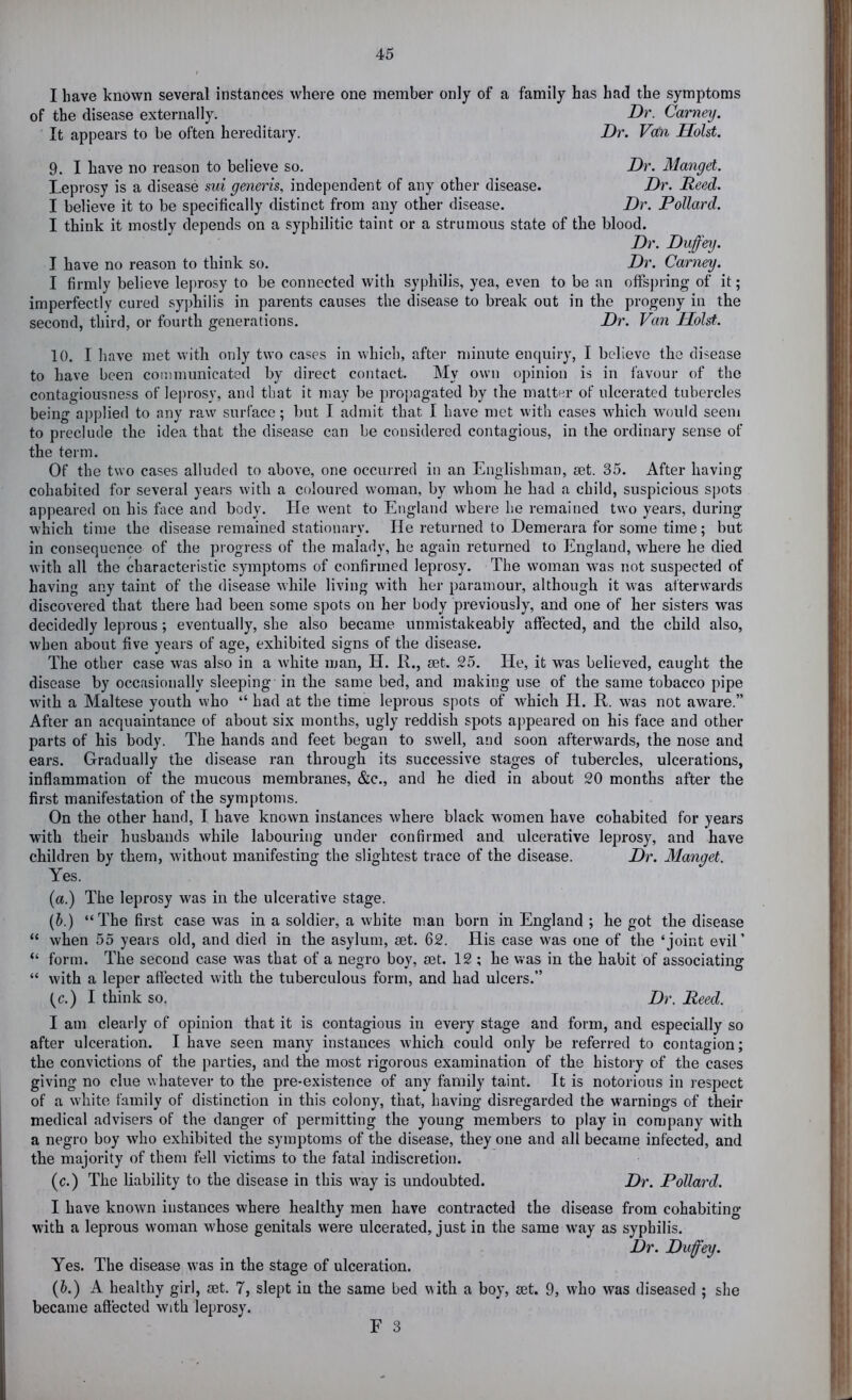 I have known several instances where one member only of a family has had the symptoms of the disease externally. Dr. Carney. It appears to be often hereditary. Dr. Van Holst. 9. I have no reason to believe so. Dr. Mangel. Leprosy is a disease sui generis, independent of any other disease. Dr. Reed. I believe it to be specifically distinct from any other disease. Dr. Pollard. I think it mostly depends on a syphilitic taint or a strumous state of the blood. Dr. Dvffey. I have no reason to think so. Dr. Carney. I firmly believe leprosy to be connected with syphilis, yea, even to be an offsj)ring of it; imperfectly cured sy])hilis in parents causes the disease to break out in the progeny in the second, third, or fourth generations. Dr. Van Holst. 10. I have met with only two cases in which, after minute enquiry, I believe the disease to have been communicated by direct contact. My own opinion is in favour of the contagiousness of leprosy, and that it may be propagated by the matter of ulcerated tubercles being applied to any raw surface; but I admit that I have met with cases which would seem to preclude the idea that the disease can be considered contagious, in the ordinary sense of the term. Of the two cases alluded to above, one occurred in an Englishman, set. 35. After having cohabited for several years with a coloured woman, by whom he had a child, suspicious spots appeared on his face and body. He went to England where be remained two years, during which time the disease remained stationary. He returned to Demerara for some time; but in consequence of the progress of the malady, he again returned to England, where he died with all the characteristic symptoms of confirmed leprosy. The woman was not suspected of having any taint of the disease while living with her paramour, although it was afterwards discovered that there had been some spots on her body previously, and one of her sisters was decidedly leprous; eventually, she also became unmistakeabiy affected, and the child also, when about five years of age, exhibited signs of the disease. The other case was also in a white man, H. R., set. 25. He, it was believed, caught the disease by occasionally sleeping in the same bed, and making use of the same tobacco pipe with a Maltese youth vvho ‘‘ had at the time leprous spots of which H. R. was not aware.” After an acquaintance of about six months, ugly reddish spots appeared on his face and other parts of his body. The hands and feet began to swell, and soon afterwards, the nose and ears. Gradually the disease ran through its successive stages of tubercles, ulcerations, inflammation of the mucous membranes, &c., and he died in about 20 months after the first manifestation of the symptoms. On the other hand, I have known instances where black women have cohabited for years with their husbands while labouring under confirmed and ulcerative leprosy, and have children by them, without manifesting the slightest trace of the disease. Dr. Mangel. Yes. (a.) The leprosy was in the ulcerative stage. (&.) “The first case was in a soldier, a white man born in England ; he got the disease “ when 55 years old, and died in the asylum, set. 62. His case was one of the ‘joint evil’ “ form. The second case was that of a negro boy, set. 12 ; he was in the habit of associating “ with a leper affected with the tuberculous form, and had ulcers.” (c.) I think so. Dr. Reed. I am clearly of opinion that it is contagious in every stage and form, and especially so after ulceration. I have seen many instances which could only be referred to contagion; the convictions of the parties, and the most rigorous examination of the history of the cases giving no clue whatever to the pre-existence of any family taint. It is notorious in respect of a white family of distinction in this colony, that, having disregarded the warnings of their medical advisers of the danger of permitting the young members to play in company with a negro boy who exhibited the symptoms of the disease, they one and all became infected, and the majority of them fell victims to the fatal indiscretion. (c.) The liability to the disease in this way is undoubted. Dr. Pollard. I have known instances where healthy men have contracted the disease from cohabiting with a leprous woman whose genitals were ulcerated, just in the same way as syphilis. Dr. Dufey. Yes. The disease was in the stage of ulceration. (E) A healthy girl, set. 7, slept in the same bed with a boy, set. 9, who was diseased ; she became affected with leprosy.