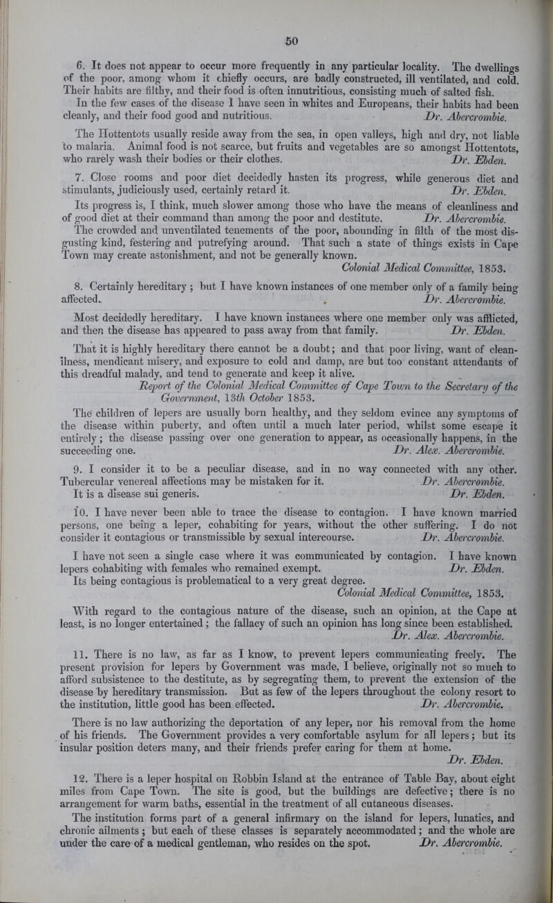 6. It does not appear to occur more frequently in any particular locality. The dwellings of the poor, among whom it chiefly occurs, are badly constructed, ill ventilated, and cold. Their habits are filthy, and their food is often innutritions, consisting much of salted fish. In the few cases of the disease 1 have seen in whites and Europeans, their habits had been cleanly, and their food good and nutritious. Dr. Ahercromhie. The Hottentots usually reside away from the sea, in open valleys, high and dry, not liable ‘to malaria. Animal food is not scarce, but fruits and vegetables are so amongst Hottentots, who rarely wash their bodies or their clothes. Dr. JEhden. 7. Close rooms and poor diet decidedly hasten its progress, while generous diet and stimulants, judiciously used, certainly retard it. Dr. Ebden. Its progress is, I think, much slower among those who have the means of cleanliness and of good diet at their command than among the poor and destitute. Dr. Ahercromhie. The crowded and unventilated tenements of the poor, abounding in filth of the most dis- gusting kind, festering and putrefying around. That such a state of things exists in Cape Town may create astonishment, and not be generally known. Colonial Medical Committee, 1853. 8. Certainly hereditary ; but I have known instances of one member only of a family being affected.. . Dr. Ahercromhie. Most decidedly hereditary. I have known instances where one member only was afliicted, and then the disease has appeared to pass away from that family. Dr. Ehden. That it is highly hereditary there cannot be a doubt; and that poor living, want of clean- liness, mendicant misery, and exposure to cold and damp, are but too constant attendants of this dreadful malady, and tend to generate and keep it alive. Deport of the Colonial Medical Committee of Cape Town to the Secretary of the Government, 13t/t October 1853. The children of lepers are usually born healthy, and they seldom evince any symptoms of the disease within puberty, and often until a much later period, whilst some escape it entirely; the disease passing over one generation to appear, as occasionally happens, in the succeeding one. Dr. Alex. Ahercromhie. 9. I consider it to be a peculiar disease, and in no way connected with any other. Tubercular venereal affections may be mistaken for it. Dr. Abei'cromhie. It is a disease sui generis. * Dr. Ebden. 10. I have never been able to trace the disease to contagion. I have known married persons, one being a leper, cohabiting for years, without the other suffering. I do not consider it contagious or transmissible by sexual intercourse. Dr. Ahercromhie. I have not seen a single case where it was communicated by contagion. I have known lepers cohabiting with females who remained exempt. Dr. Ebden. Its being contagious is problematical to a very great degree. Colonial Medical Committee, 1853. With regard to the contagious nature of the disease, such an opinion, at the Cape at least, is no longer entertained; the fallacy of such an opinion has long since been established. Dr. Alex. Ahercromhie. 11. There is no law, as far as I know, to prevent lepers communicating freely. The present provision for lepers by Government was made, I believe, originally not so much to afford subsistence to the destitute, as by segregating them, to prevent the extension of the disease by hereditary transmission. But as few of the lepers throughout the colony resort to the institution, little good has been effected. Dr. Ahercromhie. There is no law authorizing the deportation of any leper, nor his removal from the home of his friends. The Government provides a very comfortable asylum for all lepers; but its insular position deters many, and their friends prefer caring for them at home. Dr. Ebden. 12. There is a leper hospital on Robbin Island at the entrance of Table Bay, about eight miles from Cape Town. The site is good, but the buildings are defective; there is no arrangement for warm baths, essential in the treatment of all cutaneous diseases. The institution forms part of a general infirmary on the island for lepers, lunatics, and chronic ailments ; but each of these classes is separately accommodated ; and the whole are under the care of a medical gentleman, who resides on the spot. Dr. Abercrombie.