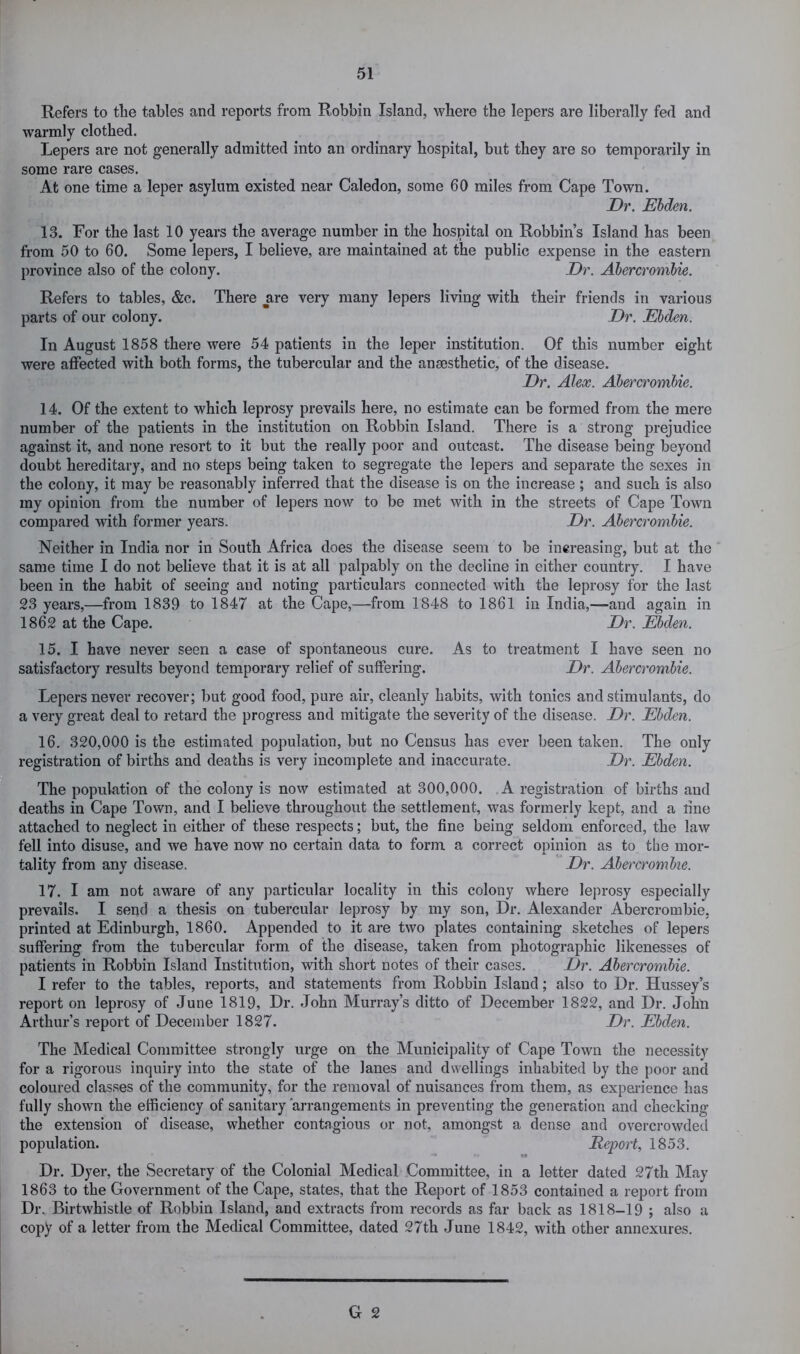 Refers to tlie tables and reports from Robbin Island, where the lepers are liberally fed and warmly clothed. Lepers are not generally admitted into an ordinary hospital, but they are so temporarily in some rare cases. At one time a leper asylum existed near Caledon, some 60 miles from Cape Town. Dr. Ehden. 13. For the last 10 years the average number in the hospital on Robbin’s Island has been from 50 to 60. Some lepers, I believe, are maintained at the public expense in the eastern province also of the colony. Dr. Abercrombie. Refers to tables, &c. There ^are very many lepers living with their friends in various parts of our colony. Dr. Ebden. In August 1858 there were 54 patients in the leper institution. Of this number eight were affected with both forms, the tubercular and the anaesthetic, of the disease. Dr. Alex. Abercrombie. 14. Of the extent to which leprosy prevails here, no estimate can be formed from the mere number of the patients in the institution on Robbin Island. There is a strong prejudice against it, and none resort to it but the really poor and outcast. The disease being beyond doubt hereditary, and no steps being taken to segregate the lepers and separate the sexes in the colony, it may be reasonably inferred that the disease is on the increase ; and such is also my opinion from the number of lepers now to be met with in the streets of Cape Town compared with former years. Dr. Abercrombie. Neither in India nor in South Africa does the disease seem to be increasing, but at the same time I do not believe that it is at all palpably on the decline in either country. I have been in the habit of seeing and noting particulars connected with the leprosy for the last 23 years,—from 1839 to 1847 at the Cape,—from 1848 to 1861 in India,—and again in 1862 at the Cape. Dr. Ebden. 15. I have never seen a case of spontaneous cure. As to treatment I have seen no satisfactory results beyond temporary relief of suffering. Dr. Abercrombie. Lepers never recover; but good food, pure air, cleanly habits, with tonics and stimulants, do a very great deal to retard the progress and mitigate the severity of the disease. Dr. Ebden. 16. 320,000 is the estimated population, but no Census has ever been taken. The only registration of births and deaths is very incomplete and inaccurate. Dr. Ebden. The population of the colony is now estimated at 300,000. A registration of births and deaths in Cape Town, and I believe throughout the settlement, was formerly kept, and a line attached to neglect in either of these respects; but, the fine being seldom enforced, the law fell into disuse, and we have now no certain data to form a correct opinion as to the mor- tality from any disease. Dr. Abercrombie. 17. I am not aware of any particular locality in this colony where leju’osy especially prevails. I send a thesis on tubercular leprosy by my son. Dr. Alexander Abercrombie, printed at Edinburgh, 1860. Appended to it are two plates containing sketches of lepers suffering from the tubercular form of the disease, taken from photographic likenesses of patients in Robbin Island Institution, with short notes of their cases. Dr. Abercrombie. I refer to the tables, reports, and statements from Robbin Island; also to Dr. Hussey’s report on leprosy of June 1819, Dr. John Murray’s ditto of December 1822, and Dr. John Arthur’s report of December 1827. Dr. Ebden. The Medical Committee strongly urge on the Municipality of Cape Town the necessity for a rigorous inquiry into the state of the lanes and dwellings inhabited by the poor and coloured classes of the community, for the removal of nuisances from them, as expei-ience has fully shown the efficiency of sanitary arrangements in preventing the generation and checking the extension of disease, whether contagious or not, amongst a dense and overcrowded population. Report, 1853. *5 Dr. Dyer, the Secretary of the Colonial Medical Committee, in a letter dated 27th May 1863 to the Government of the Cape, states, that the Report of 1853 contained a report from Dr. Birtwhistle of Robbin Island, and extracts from records as far back as 1818-19 ; also a copy of a letter from the Medical Committee, dated 27th June 1842, with other annexures.