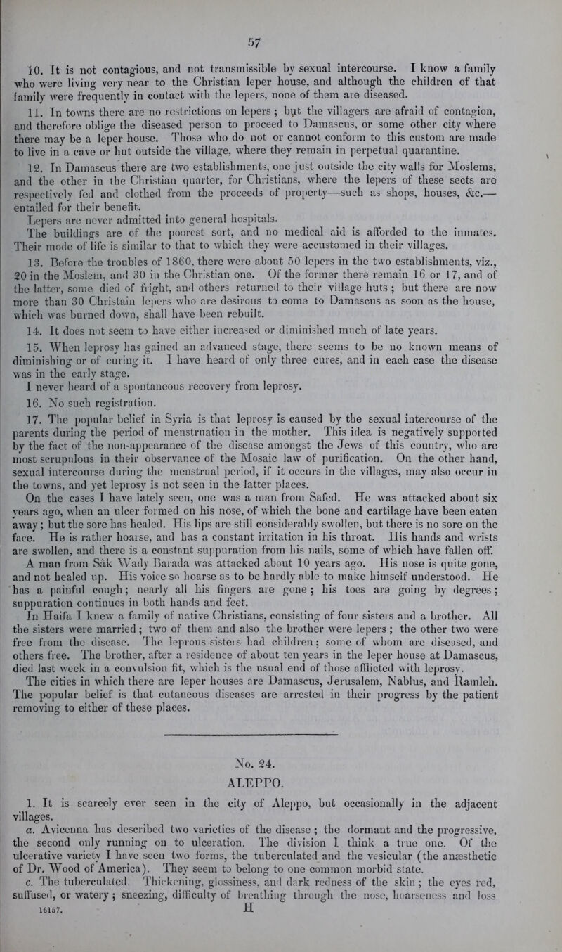 10. It is not contagious, and not transmissible by sexual intercourse. I know a family wko were living very near to the Christian leper house, and although the children of that family were frequently in contact with the lepers, none of them are diseased. 11. In towns there are no restrictions on lepers ; but the villagers are afraid of contagion, and therefore oblige the diseased jiei'son to proceed to Damascus, or some other city where there may be a leper house. Those who do not or cannot conform to this custom are made to live in a cave or hut outside the village, where they remain in perpetual quarantine. 12. In Damascus there are two establishments, one just outside the city walls for Moslems, and the other in the Christian quarter, for Christians, where the lepers of these sects are respectively fed and clothed from the proceeds of pro[)erty—such as shops, houses, &c.— entailed for their benefit. Lepers are never admitted into general hospitals. The buildings are of the poorest sort, and no medical aid is afforded to the inmates. Their mode of life is similar to that to which they were accustomed in their villages. 13. Before the troubles of 1860, there were about 50 lepers in the two establishments, viz., 20 in the Moslem, and 30 in the Christian one. Of the former there remain 16 or 17, and of the latter, some died of fright, and others returned to their village huts ; but there are now more than 30 Christain lei)ers who are desirous to come to Damascus as soon as the house, which was burned down, shall have been rebuilt. 14. It does not seem to have either increased or diminished much of late years. 15. When leprosy has gained an advanced stage, there seems to be no known means of diminishing or of curing it. I have heard of only three cures, and in each case the disease was in the early stage. I never heard of a spontaneous recovery from leprosy. 16. No such registration. 17. The popular belief in Syria is that leprosy is caused by the sexual intercourse of the parents during the period of menstruation in the mother. This idea is negatively suj^ported by the fact of the non-appearance of the disease amongst the Jews of this country, who are most scrupulous in their observance of the Mosaic law of purification. On the other hand, sexual intercourse during the menstrual period, if it occurs in the villages, may also occur in the towns, and yet leprosy is not seen in the latter places. On the cases I have lately seen, one was a man from Safed. He was attacked about six years ago, when an ulcer formed on his nose, of which the bone and cartilage have been eaten away; but the sore has healed. His lips are still considerably swollen, but there is no sore on the face. He is rather hoarse, and has a constant irritation in his throat. His hands and wrists are swollen, and there is a constant su])puration from his nails, some of which have fallen off. A man from Sak Wady Barada was attacked about 10 years ago. His nose is quite gone, and not healed up. His voice so hoarse as to be hardly able to make himself understood. He has a painful cough; nearly all his fingers are gone ; his toes are going by degrees; suppuration continues in both hands and feet. In Haifa I knew a family of native Christians, consisting of four sisters and a brother. All the sisters were married ; two of them and also the brother were lepers ; the other two were free from the disease. The leprous sisters had children; some of whom are diseased, and others free. The brother, after a residence of about ten years in the leper house at Damascus, died last week in a convulsion fit, which is the usual end of those afflicted with leprosy. The cities in which there are leper houses are Damascus, Jerusalem, Nablus, and Ramleh. The popular belief is that cutaneous diseases are arrested in their progress by the patient removing to either of these places. No. 24. ALEPPO. 1. It is scarcely ever seen in the city of Aleppo, but occasionally in the adjacent villages. a. Avicenna has described two varieties of the disease ; the dormant and the progressive, the second only running on to ulceration. The division 1 think a true one. Of the ulcerative variety I have seen two forms, the tuberculated and the vesicular (the anaesthetic of Dr. Wood of America). They seem to belong to one common morbid state. c. The tuberculated. Thickening, glossiness, and dark redness of the skin ; the eyes red, sutfuse<l, or watery; sneezing, difficulty of breathing through the nose, hoarseness and loss 16157. H