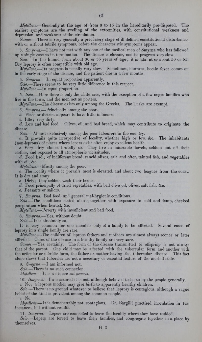 Mytellene.—Generally at the age of from 8 to 15 in the hereditarily pre-disposed. The earliest symptoms are the swelling of the extremities, with constitutional weakness and depression, and weakness of the circulation. Samos.—There is very generally a precursory stage of ill-defined constitutional disturbance, with or without febrile symptoms, before the characteristic symptoms appear. 3. Smyrna.—I have not met with any one of the medical men of Smyrna who has followed up a single case to its termination. The disease is chronic, and its progress very slow. Scio.—In the humid form about 30 or 35 years of age; it is fatal at or about 50 or 55. Dry leprosy is often compatible with old age. Mytellene.—Its progress is usually very slow. Sometimes, however, hectic fever comes on in the early stage of the disease, and the patient dies in a few months. 4. Smyrna.—In equal proportion apparently. Scio.—There seems to be very little difference in this respect. Mytellene.—In equal proportion. 5. Scio.—Here there is only the white race, with the exception of a few negro families who live in the town, and the men act as porters. Mytellene.—The disease exists only among the Greeks. The Turks are exempt. 6. Smyrna.—Principally among the poor. a. Place or district appears to have little influence. c. Idle; very dirty. d. Low and bad food. Olives, oil, and bad bread, which may contribute to originate the disease. Scio.—Almost exclusively among the poor labourers in the country. a. It prevails quite irrespective of locality, whether high or low, &c. The inhabitants (non-leprous) of places where lepers exist often enjoy excellent health. c. Very dirty almost brutally so. They live in miserable hovels, seldom put off their clothes, and exposed to all atmospheric vicissitudes. d. Food bad ; of indifferent bread, rancid olives, salt and often tainted fish, and vegetables with oil, &c. Mytellene.—Mostly among the poor. a. The locality where it prevails most is elevated, and about two leagues from the coast. It is dry and stony. c. Dirty ; they seldom wash their bodies. d. Food principally of dried vegetables, with bad olive oil, olives, salt fish, &c. e. Peasants or sailors. 7. Smyrna. Bad food, and general mal-hygienic conditions. Scio.—The conditions slated above, together with exposure to cold and damp, checked perspiration when heated^ &c. Mytellene.—Poverty with insufficient and bad food. 8. Smyrna.—Yes, without doubt. Scio.—It is absolutely so. It is very common for one member only of a family to be affected. Several cases of leprosy in a single family are rare. 3Iytellene.—The children of leprous fathers and mothers are almost always sooner or later affected. Cases of the disease in a healthy family are very «are. Samos.—Yes, certainly. The form of the disease transmitted to offspring is not always that of the parent. One child may be affected with the tubercular form and another with the articular or dieretic form, the father or mother having the tubercular disease. This fact alone shows that tubercles are not a necessary or essential feature of the morbid state. 9. Smyrna.—I am informed not. Scio.—There is no such connexion. Mytellene.—It is a disease sui generis. 10. Smyrna.—I am assured it is not, although believed to be so by the people generally. c. No; a leprous mother may give birth to apparently healthy children. Scio.—There is no ground whatever to believe that leprosy is contagious, although a vague belief of the kind is prevalent among the common people. c. No. Mytellene.—It is demonstrably not contagious. Dr. BargilH practised inoculation in two instances, but without results. 11. Smyrna.—Lepers are compelled to leave the locality where they have resided. Scio.—Lepers are forced to leave their families, and congregate together in a place bv themselves.