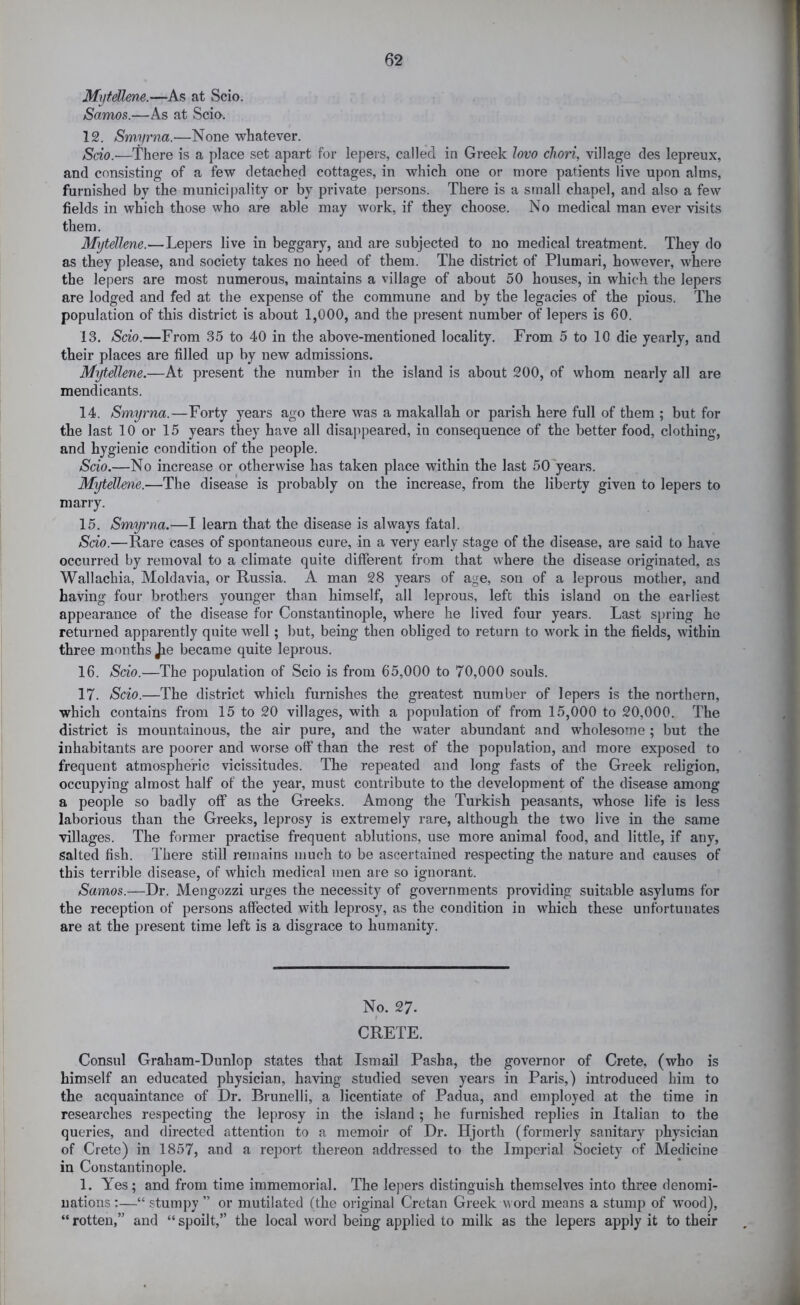 MrjteUme.—As at Scio. Samos.—As at Scia. 12. Smyrna.—None whatever. Scio.—There is a place set apart for lepers, called in Greek lovo chori, village des lepreux, and consisting of a few detached cottages, in which one or more patients live upon alms, furnished by the municipality or by private persons. There is a small chapel, and also a few fields in which those who are able may work, if they choose. No medical man ever visits them. Mytellene.—Lepers live in beggary, and are subjected to no medical treatment. They do as they please, and society takes no heed of them. The district of Plumari, however, where the lepers are most numerous, maintains a village of about 50 houses, in which the lepers are lodged and fed at the expense of the commune and by the legacies of the pious. The population of this district is about 1,000, and the present number of lepers is 60. 13. Scio.—From 35 to 40 in the above-mentioned locality. From 5 to 10 die yearly, and their places are filled up by new admissions. M'^elhne.—At present the number in the island is about 200, of whom nearly all are mendicants. 14. Smyrna.—Forty years ago there was a makallah or parish here full of them ; but for the last 10 or 15 years they have all disajipeared, in consequence of the better food, clothing, and hygienic condition of the people. Scio.—No increase or otherwise has taken place within the last 50 years. Mytellene.—The disease is probably on the increase, from the liberty given to lepers to marry. 15. Smyrna.—I learn that the disease is always fatal. Sdo.—Rare cases of spontaneous cure, in a very early stage of the disease, are said to have occurred by removal to a climate quite different from that where the disease originated, as Wallachia, Moldavia, or Russia. A man 28 years of age, son of a leprous mother, and having four brothers younger than himself, all leprous, left this island on the earliest appearance of the disease for Constantinople, where he lived four years. Last spring he returned apparently quite well; but, being then obliged to return to work in the fields, within three months Jie became quite leprous. 16. Scio.—The population of Scio is from 65,000 to 70,000 souls. 17. Scio.—The district which furnishes the greatest number of lepers is the northern, which contains from 15 to 20 villages, with a population of from 15,000 to 20,000. The district is mountainous, the air pure, and the water abundant and wholesome ; but the inhabitants are poorer and worse off than the rest of the population, and more exposed to frequent atmospheric vicissitudes. The repeated and long fasts of the Greek religion, occupying almost half of the year, must contribute to the development of the disease among a people so badly off as the Greeks. Among the Turkish peasants, whose life is less laborious than the Greeks, leprosy is extremely rare, although the two live in the same villages. The former practise frequent ablutions, use more animal food, and little, if any, salted fish. There still remains much to be ascertained respecting the nature and causes of this terrible disease, of which medical men are so ignorant. Samos.—Dr. Mengozzi urges the necessity of governments providing suitable asylums for the reception of persons affected with leprosy, as the condition in which these unfortunates are at the present time left is a disgrace to humanity. No. 27. I CRETE. Consul Graham-Dunlop states that Ismail Pasha, the governor of Crete, (who is himself an educated physician, having studied seven years in Paris,) introduced him to the acquaintance of Dr. Brunelli, a licentiate of Padua, and employed at the time in researches respecting the leprosy in the island ; he furnished replies in Italian to the queries, and directed attention to a memoir of Dr. Hjorth (formerly sanitary physician of Crete) in 1857, and a report thereon addressed to the Imperial Society of Medicine in Constantinople. 1. Yes; and from time immemorial. The lepers distinguish themselves into three denomi- nations :—“ stumpy ” or mutilated fthe original Cretan Greek uord means a stump of wood), “rotten,” and “spoilt,” the local word being applied to milk as the lepers apply it to their