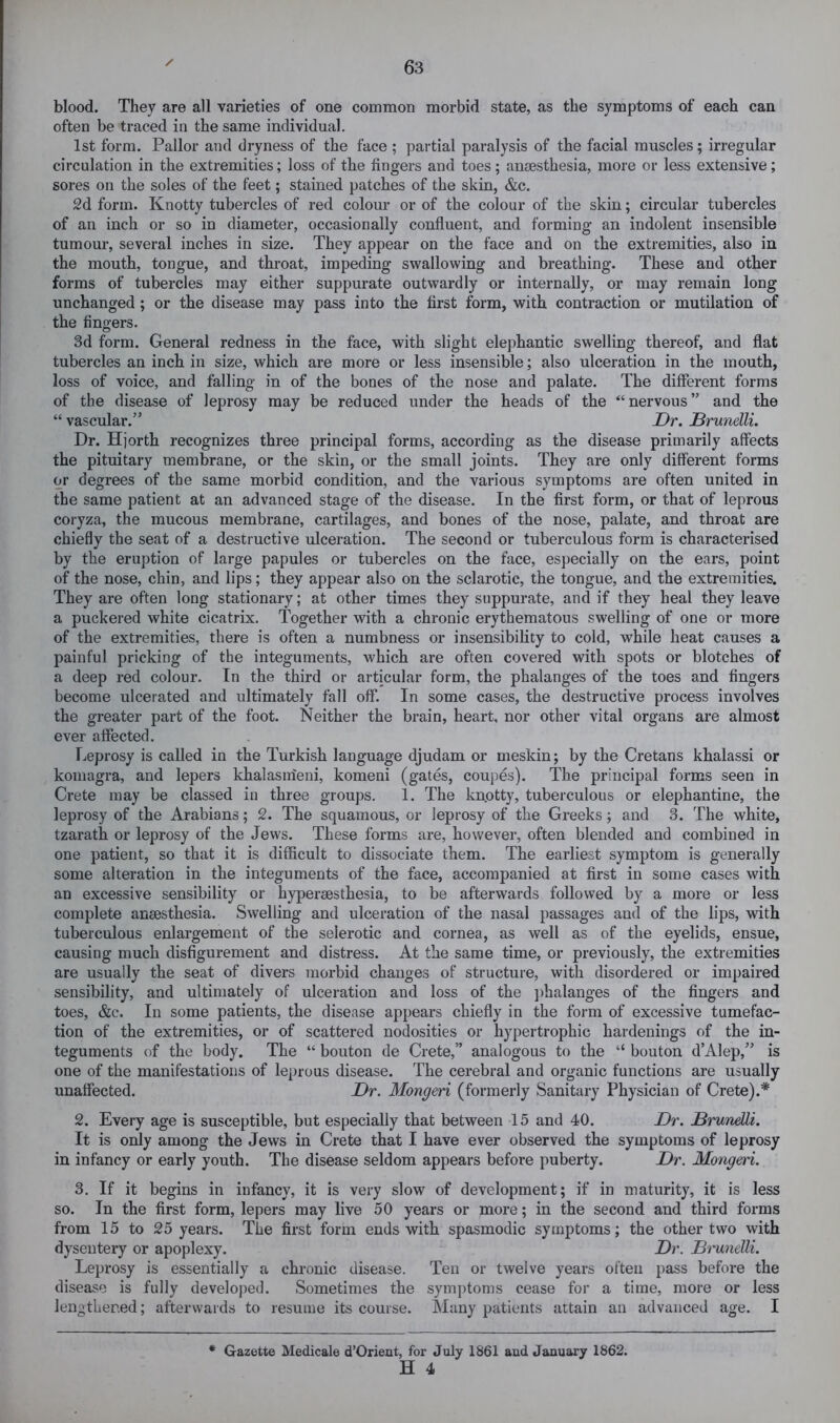 blood. They are all varieties of one common morbid state, as the symptoms of each can often be traced in the same individual. 1st form. Pallor and dryness of the face; partial paralysis of the facial muscles; irregular circulation in the extremities; loss of the fingers and toes; anaesthesia, more or less extensive; sores on the soles of the feet; stained patches of the skin, &c. 2d form. Knotty tubercles of red colour or of the colour of the skin; circular tubercles of an inch or so in diameter, occasionally confluent, and forming an indolent insensible tumour, several inches in size. They appear on the face and on the extremities, also in the mouth, tongue, and throat, impeding swallowing and breathing. These and other forms of tubercles may either suppurate outwardly or internally, or may remain long unchanged; or the disease may pass into the first form, with contraction or mutilation of the fingers. 3d form. General redness in the face, with slight elephantic swelling thereof, and flat tubercles an inch in size, which are more or less insensible; also ulceration in the mouth, loss of voice, and falling in of the bones of the nose and palate. The different forms of the disease of leprosy may be reduced under the heads of the “nervous” and the “ vascular.” Dr. Brunelli. Dr. Hjorth recognizes three principal forms, according as the disease primarily affects the pituitary membrane, or the skin, or the small joints. They are only different forms or degrees of the same morbid condition, and the various symptoms are often united in the same patient at an advanced stage of the disease. In the first form, or that of leprous coryza, the mucous membrane, cartilages, and bones of the nose, palate, and throat are chiefly the seat of a destructive ulceration. The second or tuberculous form is characterised by the eruption of large papules or tubercles on the face, es})ecially on the ears, point of the nose, chin, and lips; they appear also on the sclarotic, the tongue, and the extremities. They are often long stationary; at other times they suppurate, and if they heal they leave a puckered white cicatrix. Together with a chronic erythematous swelling of one or more of the extremities, there is often a numbness or insensibility to cold, while heat causes a painful pricking of the integuments, which are often covered with spots or blotches of a deep red colour. In the third or articular form, the phalanges of the toes and fingers become ulcerated and ultimately fall off. In some cases, the destructive process involves the greater part of the foot. Neither the brain, heart, nor other vital organs are almost ever affected. Leprosy is called in the Turkish language djudam or meskin; by the Cretans khalassi or komagra, and lepers khalasmeni, komeni (gates, coupes). The principal forms seen in Crete may be classed in three groups. 1. The knotty, tuberculous or elephantine, the leprosy of the Arabians; 2. The squamous, or leprosy of the Greeks; and 3. The white, tzarath or leprosy of the Jews. These forms are, however, often blended and combined in one patient, so that it is difficult to dissociate them. The earliest symptom is generally some alteration in the integuments of the face, accompanied at first in some cases with an excessive sensibility or hypersesthesia, to be afterwards followed by a more or less complete anaesthesia. Swelling and ulceration of the nasal passages and of the lips, with tuberculous enlargement of the selerotic and cornea, as well as of the eyelids, ensue, causing much disfigurement and distress. At the same time, or previously, the extremities are usually the seat of divers morbid changes of structure, with disordered or impaired sensibility, and ultimately of ulceration and loss of the ])halanges of the fingers and toes, &c. In some patients, the disease appears chiefly in the form of excessive tumefac- tion of the extremities, or of scattered nodosities or hypertrophic hardenings of the in- teguments of the body. The “ bouton de Crete,” analogous to the “ bouton d’Alep,” is one of the manifestations of leprous disease. The cerebral and organic functions are usually unaffected. Dr. Mongeri (formerly Sanitary Physician of Crete).* 2. Every age is susceptible, but especially that between 15 and 40. Dr. Brunelli. It is only among the Jews in Crete that I have ever observed the symptoms of leprosy in infancy or early youth. The disease seldom appears before puberty. Dr. Mongeri. 3. If it begins in infancy, it is very slow of development; if in maturity, it is less so. In the first form, lepers may live 50 years or more; in the second and third forms from 15 to 25 years. The first form ends with spasmodic symptoms; the other two with dysentery or apoplexy. Dr. Bi'unelli. Leprosy is essentially a chronic disease. Ten or twelve years often pass before the disease is fully developed. Sometimes the symptoms cease for a time, more or less lengthened; afterwards to resume its course. Many patients attain an advanced age. I * Gazette Medicale d’Orient, for July 1861 and January 1862. H 4