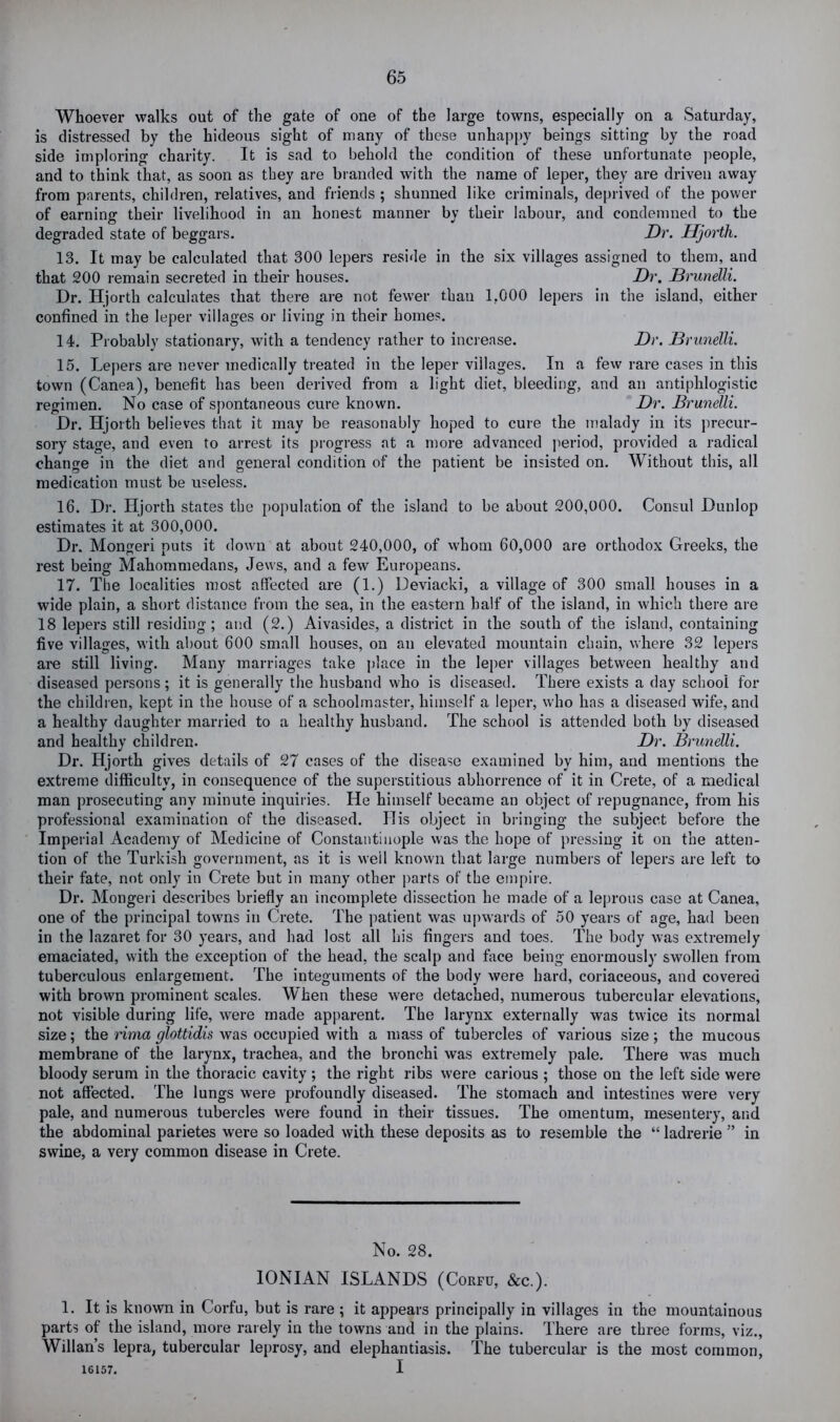 Whoever walks out of the gate of one of the large towns, especially on a Saturday, is distressed by the hideous sight of many of these unhappy beings sitting by the road side imploring charity. It is sad to behold the condition of these unfortunate people, and to think that, as soon as they are bianded with the name of leper, they are driven away from parents, children, relatives, and friends ; shunned like criminals, deprived of the power of earning their livelihood in an honest manner by their labour, and condemned to the degraded state of beggars. Dr. Hjorth. 13. It may be calculated that 300 lepers reside in the six villages assigned to them, and that 200 remain secreted in their houses. Dr. Brunelli. Dr. Hjorth calculates that there are not fewer than 1,000 lepers in the island, either confined in the leper villages or living in their homes. 14. Probably stationary, with a tendency rather to inciease. Dr. Drunelli. 15. Lepers are never medically treated in the leper villages. In a few rare cases in this town (Canea), benefit has been derived from a light diet, bleeding, and an antiphlogistic regimen. No case of spontaneous cure known. Dr. Brunelli. Dr. Hjorth believes that it may be reasonably hoped to cure the inalady in its precur- sory stage, and even to arrest its progress at a more advanced jieriod, provided a radical change in the diet and general condition of the patient be insisted on. Without this, all medication must be useless. 16. Dr. Hjorth states the population of the island to be about 200,000. Consul Dunlop estimates it at 300,000. Dr. Monger! puts it down at about 240,000, of whom 60,000 are orthodox Greeks, the rest being Mahommedans, Jews, and a few Europeans. 17. The localities most affected are (1.) Deviacki, a village of 300 small houses in a wide plain, a short distance from the sea, in the eastern half of the island, in which there are 18 lepers still residing; and (2.) Aivasides, a district in the south of the island, containing five villages, with about 600 small houses, on an elevated mountain chain, where 32 lepers are still living. Many marriages take place in the leper villages between healthy and diseased persons; it is generally the husband who is diseased. There exists a day school for the children, kept in the house of a schoolmaster, himself a leper, who has a diseased wife, and a healthy daughter married to a healthy husband. The school is attended both by diseased and healthy children. Dr. Brunelli. Dr. Hjorth gives details of 27 cases of the disease examined by him, and mentions the extreme difficulty, in consequence of the superstitious abhorrence of it in Crete, of a medical man prosecuting any minute inquiries. He himself became an object of repugnance, from his professional examination of the diseased. His object in bringing the subject before the Imperial Academy of Medicine of Constantinople was the hope of pressing it on the atten- tion of the Turkish government, as it is well known that large numbers of lepers are left to their fate, not only in Crete but in many other parts of the einpire. Dr. Monger! describes briefly an incomplete dissection he made of a leprous case at Canea, one of the principal towns in Crete. The patient was upwards of 50 years of age, had been in the lazaret for 30 years, and had lost all his fingers and toes. The body was extremely emaciated, with the exception of the head, the scalp and face being enormously swollen from tuberculous enlargement. The integuments of the body were hard, coriaceous, and covered with brown prominent scales. When these were detached, numerous tubercular elevations, not visible during life, were made apparent. The larynx externally was twice its normal size; the rima glottidis was occupied with a mass of tubercles of various size; the mucous membrane of the larynx, trachea, and the bronchi was extremely pale. There was much bloody serum in the thoracic cavity ; the right ribs were carious ; those on the left side were not affected. The lungs were profoundly diseased. The stomach and intestines were very pale, and numerous tubercles w’ere found in their tissues. The omentum, mesentery, and the abdominal parietes were so loaded with these deposits as to resemble the “ ladrerie ” in swine, a very common disease in Crete. No. 28. IONIAN ISLANDS (Corfu, &c.). 1. It is known in Corfu, but is rare ; it appears principally in villages in the mountainous parts of the island, more rarely in the towns and in the plains. There are three forms, viz., Willan’s lepra, tubercular leprosy, and elephantiasis. The tubercular is the most common, 16157. I