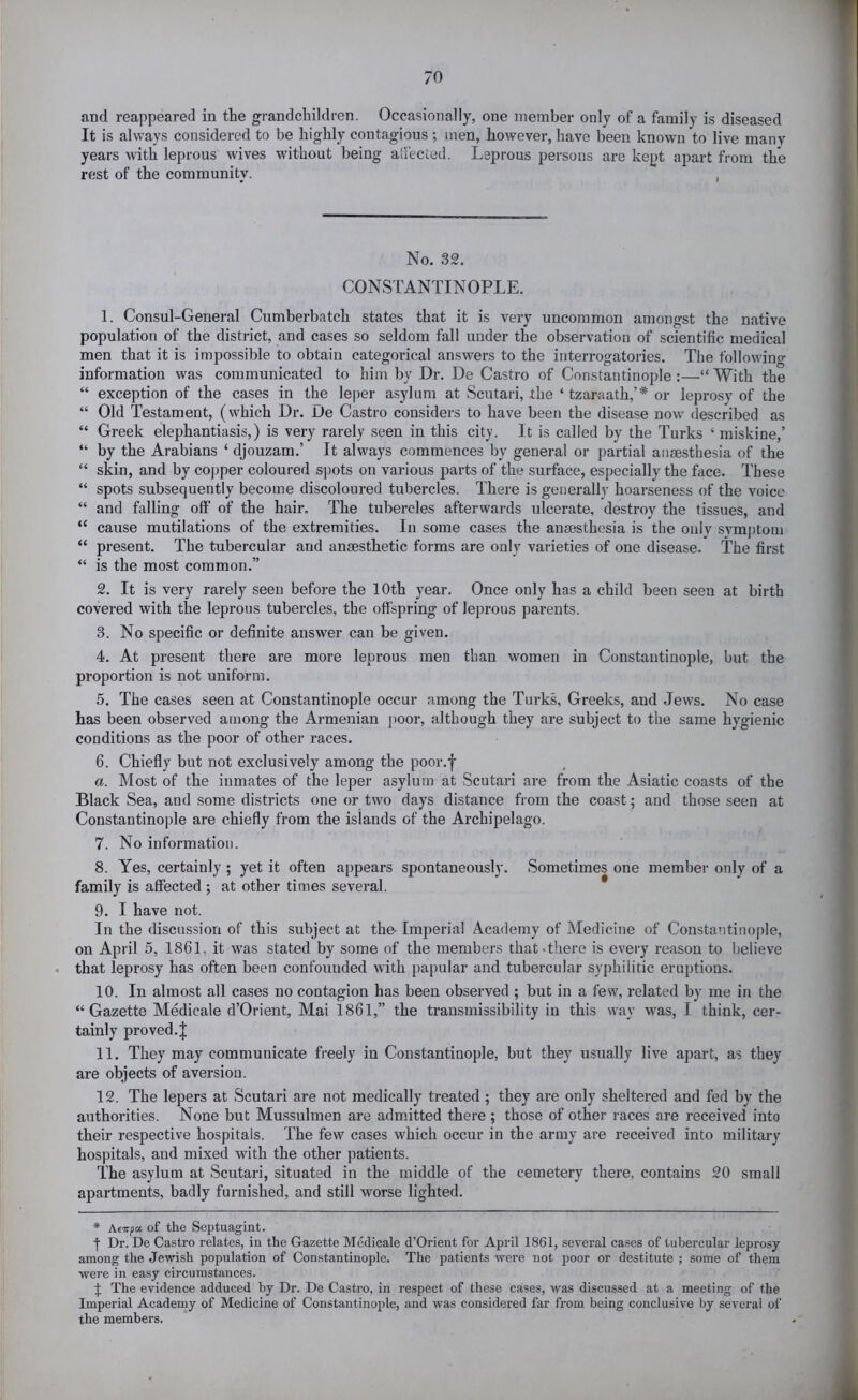 and reappeared in the grandchildren. Occasionally, one member only of a family is diseased It is always considered to be highly contagious ; men, however, have been known to live many years with leprous wives without being alfected. Leprous persons are kept apart from the rest of the community. , No. 32. CONSTANTINOPLE. 1. Consul-General Cumberbatch states that it is very uncommon amongst the native population of the district, and cases so seldom fall under the observation of scientific medical men that it is impossible to obtain categorical answers to the interrogatories. The following information was communicated to him by Dr. De Castro of Constantinople :—“ With the “ exception of the cases in the leper asylum at Scutari, the ‘ tzaraath,’* or leprosy of the “ Old Testament, (which Dr. De Castro considers to have been the disease now^ described as “ Greek elephantiasis,) is very rarely seen in this cit}?. It is called by the Turks ‘ raiskine,’ “ by the Arabians ‘ djouzam.’ It always commences by general or partial ausesthesia of the “ skin, and by copper coloured spots on various parts of the surface, especially the face. These “ spots subsequently become discoloured tubercles. There is generally hoarseness of the voice “ and falling off of the hair. The tubercles afterwards ulcerate, destroy the tissues, and “ cause mutilations of the extremities. In some cases the anaesthesia is the onlv svmptom “ present. The tubercular and anaesthetic forms are only varieties of one disease. The first “ is the most common.” 2. It is very rarely seen before the 10th year. Once only has a child been seen at birth covered with the leprous tubercles, the offspring of leprous parents. 3. No specific or definite answer can be given. 4. At present there are more leprous men than women in Constantinople, but the proportion is not uniform. 5. The cases seen at Constantinople occur among the Turks, Greeks, and Jews. No case has been observed among the Armenian i)Oor, although they are subject to the same hygienic conditions as the poor of other races. 6. Chiefly but not exclusively among the pooi-.h a. Most of the inmates of the leper asylum at Scutari are from the Asiatic coasts of the Black Sea, and some districts one or two days distance from the coast; and those seen at Constantinople are chiefly from the islands of the Archipelago. 7. No information. 8. Yes, certainly ; yet it often appears spontaneously. Sometimes one member only of a family is affected ; at other times several. 9. I have not. In the discussion of this subject at the- Imperial Academy of Medicine of Constantinople, on April 5, 1861, it was stated by some of the members that .there is every reason to believe that leprosy has often been confounded with papular and tubercular syphilitic eruptions. 10. In almost all cases no contagion has been observed ; but in a few, related by me in the “Gazette Medicale d’Orient, Mai 1861,” the transmissibility in this svay was, I think, cer- tainly proved.^ 11. They may communicate freely in Constantinople, but they usually live apart, as they are objects of aversion. 12. The lepers at Scutari are not medically treated ; they are only sheltered and fed by the authorities. None but Mussulmen are admitted there ; those of other races are received into their respective hospitals. The few cases which occur in the army are received into military hospitals, and mixed with the other patients. The asylum at Scutari, situated in the middle of the cemetery there, contains 20 small apartments, badly furnished, and still worse lighted. * Aeirpa of the Septuagint. f Dr. De Castro relates, iu the Gazette Medicale d’Orient for April 1861, several cases of tubercular leprosy among the Jewish population of Constantinople. The patients were not jjoor or destitute ; some of them were in easy circumstances. J The evidence adduced by Dr. De Castro, in respect of these cases, was discussed at a meeting of the Imperial Academy of Medicine of Constantinople, and was considered far fi'om being conclusive by several of the members.