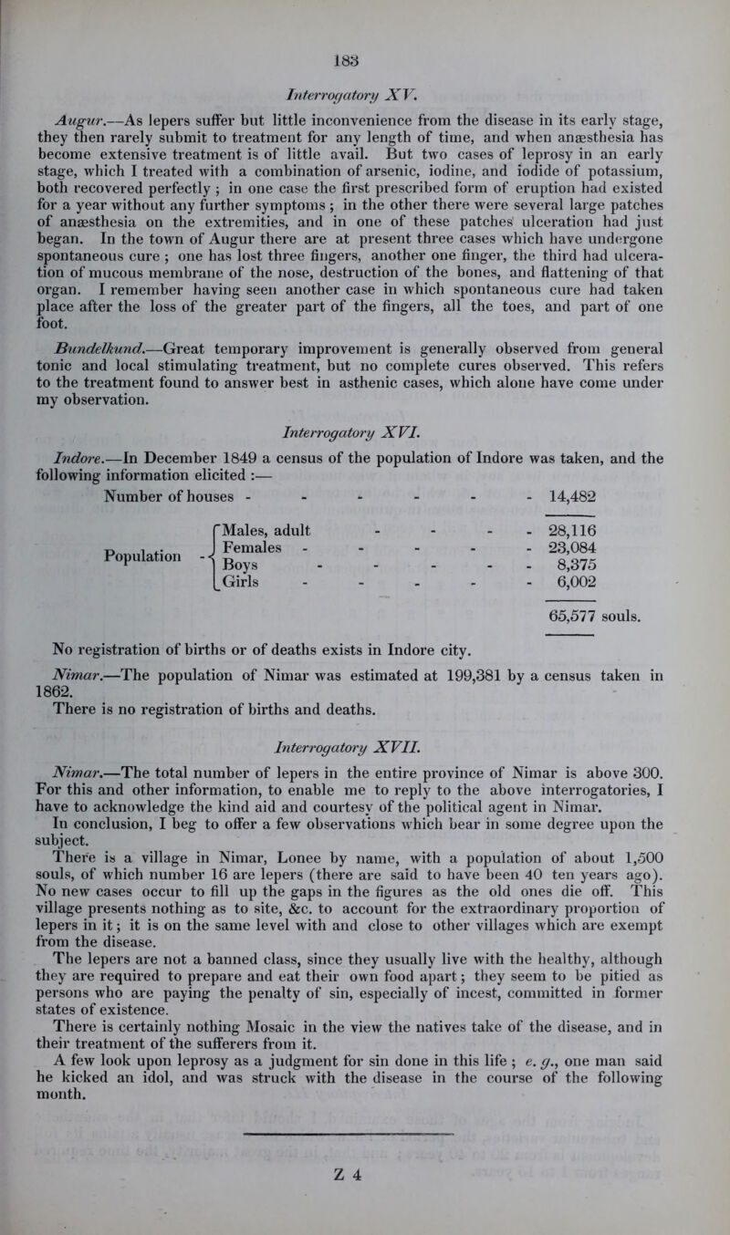 Interrogatory XV. Augur.—As lepers suffer but little inconvenience from the disease in its early stage, they then rarely submit to treatment for any length of time, and when angesthesia has become extensive treatment is of little avail. But two cases of leprosy in an early stage, which I treated with a combination of arsenic, iodine, and iodide of potassium, both recovered perfectly ; in one case the first prescribed form of eruption had existed for a year without any further symptoms ; in the other there were several large patches of anaesthesia on the extremities, and in one of these patches ulceration had just began. In the town of Augur there are at present three cases which have undergone spontaneous cure ; one has lost three fingers, another one finger, the third had ulcera- tion of mucous membrane of the nose, destruction of the bones, and flattening of that organ. I remember having seen another case in which spontaneous cure had taken place after the loss of the greater part of the fingers, all the toes, and part of one foot. Bundelkund.—Great temporary improvement is generally observed from general tonic and local stimulating treatment, but no complete cures observed. This refers to the treatment found to answer best in asthenic cases, which alone have come under my observation. Interrogatory XVI. Indoi'e.—In December 1849 a census of the population of Indore was taken, and the following information elicited :— Number of houses - Males, adult Females Boys Girls No registration of births or of deaths exists in Indore city. Nimar.—The population of Nimar was estimated at 199,381 by a census taken in 1862. There is no registration of births and deaths. Interrogatory XVII. Nimar.—The total number of lepers in the entire province of Nimar is above 300. For this and other information, to enable me to reply to the above interrogatories, I have to acknowledge the kind aid and courtesy of the political agent in Nimar. In conclusion, I beg to offer a few observations which bear in some degree upon the subject. There is a village in Nimar, Lonee by name, with a population of about 1,500 souls, of which number 16 are lepers (there are said to have been 40 ten years ago). No new cases occur to fill up the gaps in the figures as the old ones die off. This village presents nothing as to site, &c. to account for the extraordinary proportion of lepers in it; it is on the same level with and close to other villages which are exempt from the disease. The lepers are not a banned class, since they usually live with the healthy, although they are required to prepare and eat their own food apart; they seem to be pitied as persons who are paying the penalty of sin, especially of incest, committed in former states of existence. There is certainly nothing Mosaic in the view the natives take of the disease, and in their treatment of the sufferers from it. A few look upon leprosy as a judgment for sin done in this life ; e. g.^ one man said he kicked an idol, and was struck with the disease in the course of the following month. Population - -! - 14,482 - 28,116 - 23,084 - 8,375 - 6,002 65,577 souls.