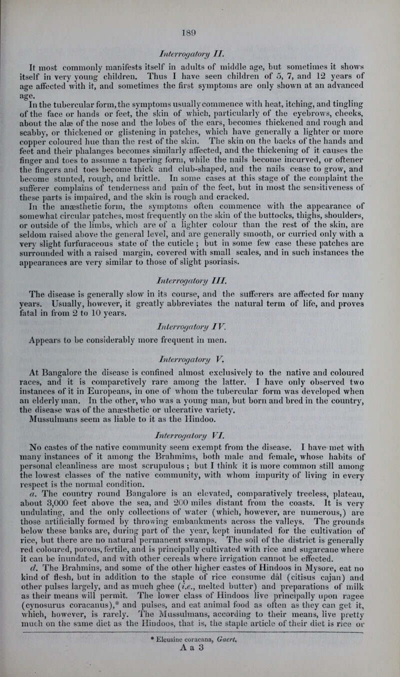 Interrogatory II. It most commonly manifests itself in adults of middle age, but sometimes it shows itself in very young children. Thus I have seen children of 5, 7, and T2 years of age affected with it, and sometimes the first symptoms are only shown at an advanced age. In the tubercular form, the symptoms usually commence with heat, itching, and tingling of the face or hands or feet, the skin of which, particularly of the eyebrows, cheeks, about the alee of the nose and the lobes of the ears, becomes thickened and rough and scabby, or thickened or glistening in patches, which have generally a lighter or more copper coloured hue than the rest of the skin. The skin on the backs of the hands and feet and their phalanges becomes similarly affected, and the thickening of it causes the finger and toes to assume a tapering form, while the nails become incurved, or oftener the fingers and toes become thick and club-shaped, and the nails cease to grow, and become stunted, rough, and brittle. In some cases at this stage of the complaint the sufferer complains of tenderness and pain of the feet, but in most the sensitiveness of these parts is impaired, and the skin is rough and eracked. In the anaesthetic form, the symptoms often commence with the appearance of somewhat circular patches, most frequently on the skin of the buttocks, thighs, shoulders, or outside of the limbs, which are of a lighter colour than the rest of the skin, are seldom raised above the general level, and are generally smooth, or curried only with a very slight furfuraceous state of the cuticle ; but in some few case these patches are surrounded with a raised margin, covered with small scales, and in such instances the appearances are very similar to those of slight psoriasis. Interrogatory III. The disease is generally slow in its course, and the sufferers are affected for many years. Usually, however, it greatly abbreviates the natural term of life, and proves fatal in from 2 to 10 years. Interrogatory IV. Appears to be considerably more frequent in men. Interrogatory V, At Bangalore the disease is confined almost exclusively to the native and coloured races, and it is comparetively rare among the latter. I have only observed two instances of it in Europeans, in one of whom the tubercular form was developed when an elderly man. In the other, who was a young man, but born and bred in the country, the disease was of the anaasthetic or ulcerative variety. Mussulmans seem as liable to it as the Hindoo. Interrogatory VI. No castes of the native community seem exempt from the disease. I have met with many instances of it among the Brahmims, both male and female, whose habits of personal cleanliness are most scrupulous ; but I think it is more common still among the lowest classes of the native community, with whom impurity of living in every respect is the normal condition. a. The country round Bangalore is an elevated, comparatively treeless, plateau, about 3,000 feet above tbe sea, and 200 miles distant from the coasts. It is very undulating, and the only colleciions of water (which, however, are numerous,) are those artificially formed by throwing embankments across the valleys. The grounds below these banks are, during part of the year, kept inundated for the cultivation of rice, but there are no natural permanent swamps. The soil of the district is generally red coloured, porous, fertile, and is principally cultivated with rice and sugarcane where it can be inundated, and with other cereals where irrigation cannot be effected. d. The Brahmins, and some of the other higher castes of Hindoos in Mysore, eat no kind of flesh, but in addition to the staple of rice consume dal (citisus cajan) and other pulses largely, and as much ghee (^.c., melted butter) and preparations of milk as their means will permit. The lower class of Hindoos live principally upon ragee (cynosurus coracanus),* and pulses, and eat animal food as often as they can get it, which, however, is rarely. The Mussulmans, according to their means, live pretty much on the same diet as the Hindoos, that is, the staple article of their diet is rice or * Eleusiue coracana, Gaert, A a 3