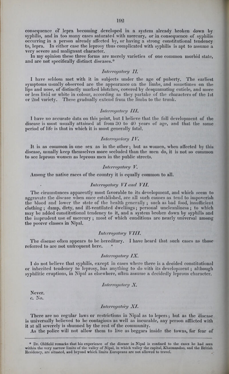 consequence oY lepra becoming developed in a system already broken down by syphilis, and in too many cases saturated with mercury, or in consequence of syphilis occurring in a person already affected by, or having a strong constitutional tendency to, lepra. In either case the leprosy thus complicated with syphilis is apt to assume a very severe and malignant character. In my opinion these three forms are merely varieties of one common morbid state, and are not specifically distinct diseases.^ Interrogatory 11. I have seldom met with it in subjects under the age of puberty. The earliest symptoms usually observed are the appearance on the limbs, and sometimes on the lips and nose, of distinctly marked blotches, covered by desquamating cuticle, and more or less livid or white in colour, according as they partake of the characters of the 1st or 2nd variety. These gradually extend from the limbs to the trunk. hiterrogatory III. I have no accurate data on this point, but 1 believe that the full development of the disease is most usually attained at from 30 to 40 years of age, and that the same period of life is that in which it is most generally fatal. Interrogatory IV. It is as common in one sex as in the other; but as women, when affected by this disease, usually keep themselves more secluded than the men do, it is not so common to see leprous women as leprous men in the public streets. Interrogatory V. Among the native races of the country it is equally common to all. . Interrogatory VI and VII. The cirumstances apparently most favorable to its development, and which seem to aggravate the disease when once established, are all such causes as tend to impoverish the blood and lower the state of the health generally ; such as bad food, insufficient clothing; damp, dirty, and ill-ventilated dwellings; personal uncleanliness; to which may be added constitutional tendency to it, and a system broken down by syphilis and the imprudent use of mercury ; most of which conditions are nearly universal among the poorer classes in Nipal. Interrogatory VIII. The disease often appears to be hereditary. I have heard that such cases as those referred to are not unfrequent here. * Interrogatory IX. I do not believe that syphilis, except in cases where there is a decided constitutional or inherited tendency to leprosy, has anything to do with its development; although syphilitic eruptions, in Nipal as elsewhere, often assume a decidedly leprous character. Interrogatory X. Never, c. No. Interrogatory XI. There are no regular laws or restrictions in Nipal as to lepers; but as the 'disease is universally believed to be contagious as well as incurable, any person afflicted with it at all severely is shunned by the rest of the community. As the police will not allow them to live as beggars inside the towns, for fear of * Dr. Oldfield remarks that his experience of the disease in Nipal is confined to the cases he had seen within the veiy narrow limits of the valley of Nipal, in which valley the capital, Khatmandoo, and the British Residency, are situated, and beyond which limits Europeans are not allowed to travel.