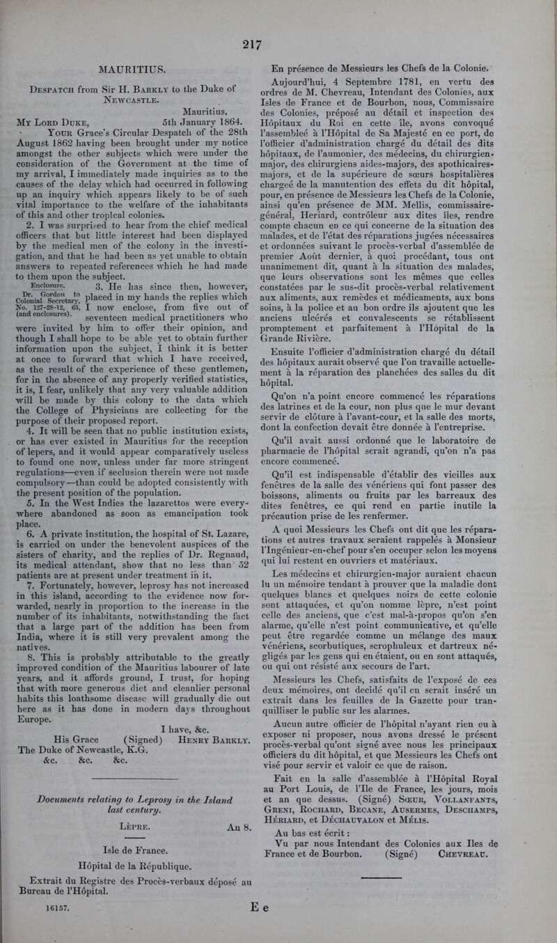 MAURITIUS. Despatch from Sir H. Baekly to the Duke of Newcastle. Mauritius, My Lord Duke, 5th January 1864. Your Grace’s Circular Despatch of the 28th August 1862 having been brought under my notice amongst the other subjects which were under the consideration of the Government at the time of my arrival, I immediately made inquiries as to the causes of the delay which had occurred in following up an inquiry which appears likely to be of such vital importance to the welfare of the inhabitants of this and other tropical colonies. 2. I was surpri.-ed to hear from the chief medical officers that but little interest had been displayed by the medical men of the colony in the investi- gation, and that he had been as yet unable to obtain answers to repeated references which he had made to them upon the subject. Enclosure. 3, fje Pas since then, however, Co?oniaP slretarj® Placed in my hands the replies which No. 127-28-12, 63, I now cnclose, from five out of (and enclosures). seventeen medical practitioners who were invited by him to offer their opinion, and though I shall hope to be able yet to obtain further information upon the subject, I think it is better at once to forward that which I have received, as the result of the experience of these gentlemen, for in the absence of any properly verified statistics, it is, I fear, unlikely that any very valuable addition will be made by this colony to the data which the College of Physicians are collecting for the purpose of their proposed report. 4. It will be seen that no public institution exists, or has ever existed in Mauritius for the reception of lepers, and it would appear comparatively useless to found one now, unless under far more stringent regulations—even if seclusion therein were not made compulsory—than could be adopted consistently with the present position of the population. 5. In the West Indies the lazarettos were every- where abandoned as soon as emancipation took place. 6. A private institution, the hospital of St. Lazare, is carried on under the benevolent auspices of the sisters of charity, and the replies of Dr. Regnaud, its medical attendant, show that no less than 52 patients are at present under treatment in it. 7. Fortunately, however, leprosy has not increased in this island, according to the evidence now for- warded, nearly in proportion to the increase in the number of its inhabitants, notwithstanding the tact that a large part of the addition has been from India, where it is still very prevalent among the natives. 8. This is probably attributable to the greatly improved condition of the Mauritius labourer of late years, and it affords ground, I trust, for hoping that with more generous diet and cleanlier personal habits this loathsome disease will gradually die out here as it has done in modern days throughout Europe. I have, &c. His Grace (Signed) Henry Barkly. The Duke of Newcastle, K.G. &c. Sec. &c. Documents relating to Leprosy in the Island last century. Lepre. An 8. Isle de France. Hopital de la Republique. Extrait du liegistre des Proces-verbaux depose au Bureau de THopital. En presence de Messieurs les Chefs de la Colonie. Aujourd’hui, 4 Septembre 1781, en vertu des ordres de M. Chevreau, Intendant des Colonies, aux Isles de France et de Bourbon, nous, Commissaire des Colonies, pi’epose au detail et inspection de.s Ilopitaux du Roi en cette ile, avons convoque I’assemblee a I’Hopital de Sa Majeste en ce port, de I’officier d’administration charge du detail des dits hopitaux, de I’aumonier, des medecins, du chirurgien- major, des chirurgiens aides-majors, des apothicaires- majors, et de la superieure de soeurs hospitalieres chargee de la manutention des effets du dit hopital, pour, en presence de Messieurs les Chefs de la Colonie, ainsi qu’en presence de MM. Mellis, commissaire- general, Ileriard, controleur aux dites lies, rendre coinpte chacun en ce qui concerne de la situation des malades, et de I’etat des reparations jugees necessaires et ordonnees suivant le proces-verbal d’assemblee de premier Aout dernier, a quoi procedant, tons ont uuanimement dit, quant a la situation des malades, que leurs observations sont les memes que celles constatees par le sus-dit proces-verbal relativement aux aliments, aux remedes et medicaments, aux bons soins, a la police et au bon ordre ils ajoutent que les anciens ulceres et convalescents se retablissent promptement et parfaitement a I’llopital de la Grande Riviere. Ensuite I’officier d’administration charge du detail des hopitaux aurait observe que I’on travaille actuelle- ment a la re2iaration des jfianchees des salles du dit hopital. Qu’on n’a point encore commence les reparations des latrines et de la cour, non plus que le mur devant servir de cloture a I’avant-cour, et la salle des morts, dont la confection devait etre donnee a I’entreprise. Qu’il avait aussi ordonne que le laboratoire de pharmacie de I’hopital serait agrandi, qu’on n’a pas encore commence. Qu’il est indispensable d’etablir des vieilles aux fenctres de la salle des veneriens qui font passer des boissons, aliments ou fruits par les barreaux des dites fenetres, ce qui rend en partie inutile la j)recaution jirise de les renfermer. A quoi Messieurs les Chefs ont dit que les repara- tions et autres travaux seraient rappeles a Monsieur ITngenieur-en-chef pour s’en occuper selon les moyens qui lui restent en ouvriers et materiaux. Les medecins et chirurgien-major auraient chacun lu un menioire tendant a j^rouver que la maladie dont quelques blancs et quelques noirs de cette colonie sont attaquees, et qu’on nomme lepre, n’est point celle des anciens, que e’est mal-a-propos qu’on s’en alarme, qu’elle n’est point communicative, et qu’elle pent etre regardee comme un melange des maux veneriens, scorbutiques, scrophuleux et dartreux ne- gliges par les gens qui en etaient, ou en sont attaques, ou qui ont resiste aux secours de I’art. Messieurs les Chefs, satisfaits de I’expose de ces deux memoires, ont decide qu’il en serait insere un extrait dans les feuilles de la Gazette jmur tran- quilliser le public sur les alarmes. Aucun autre officier de I’hopital n’ayant rien eu a exposer ni proposer, nous avons dresse le present proces-verbal qu’ont signe avec nous les principaux officiers du dit hopital, et que Messieurs les Chefs ont vise pour servir et valoir ce que de raison. Fait en la salle d’assemblee a I’Hopital Royal au Port Louis, de I’lle de France, les jours, mois et an que dessus. (Signe) Sceur, Vollanfants, Greni, Rochard, Becane, Ausermes, Descuamps, Heriard, et Dechauvalon et M^lis. Au bas est ecrit: Vu par nous Intendant des Colonies aux lies de France et de Bourbon. (Signe) Chevreau. 161.57. Ee