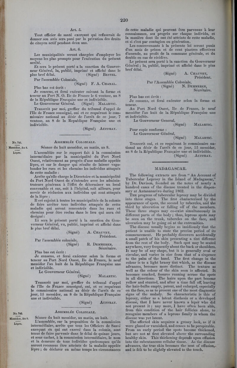 No. 741. Messidor, An 8. Lcpre. No. 742. Messidor, An 8. I lifepre. Art. 5. Tout officier de sante exer^ant qui refuserait de donner son avis sera puni par la privation des droits de citoyen actif pendant deux ans. Art. 6. Les municipalites seront chargees d’employer les moyens les plus prompts pour I’execution du present arrete. Et sera le present porte a la sanction du Gouver- neur General, lu, public, imprime et affiche dans le plus bref delai. (Signe) Bestel. Par I’assemblee Colon iale, (Signe) F. A. Chanal. Plus bas est ecrit : Je consens, et ferai executer suivant la forme et teneur au Port N. O. He de France le 6 ventose, an 8 de la llepublique I'rau9aise une et indivisible. Le Gouverneur General. (Signe) Malartic. Trauscrit par moi, greffier du tribunal d’appel de rile de France soussigne, oui et ce requernnt le com- missaire national au desir de I’arret de ce jour, 7 ventose, .an 8 de la Eepublique Frangaise une et indivisible. (Signe) Auffray. Assemblee Coloniale. Seance du huit messidor, au matin, an 8. L’assemblee sur le rapport hiit a la commission intermediaire par la municipalite du Port Nord Guest, relativement au progres d’uue m.al<adie appelee lepre, et sur le danger qui resulte de laisser vaga- bonder les rues et les chemins les individus attaques de cette maladie : Arrete qu’ello charge le Directoire et la municip.alite du Port Not’d Guest de s’entendre avec les adminis- trateurs generaux a I’effet de determiner un local convenable et sur, soit a I’hopital, soit ailleurs, pour servir de reclusion aux individus qui sont attaques de la lepre : II est enjoint a toutes les municipalites de la colonie de faire arreter tons individus attaques de cette maladie qui seront rencontres dans les rues et chemins pour etre reclus dans le lieu qui aura ete designe: Et sera le present porte a la sanction du Gou- verneur General, vu, publie, imprime et .athclie dans le plus bref delai. (Signe) A. Chauvet, President. Par I’assemblee coloniale, (Signe) R. Demmeren, Secretaire. Plus bas est ecrit: Je consens, et ferai executer selon la forme et teneur au Port Nord Guest, He de France, le neuf messidor Tan huit de la Republique Fr.an9aise une et indivisible. Le Gouverneur General, (Signe) Malartic. Transcrit par moi, greffier du tribunal d’appel de I’lle de France soussigne, oui, et ce requerant le commissaire national au desir de I’arret de ce jour, 15 messidor, au 8 de la Republique Fran9aise une et indivisible. (Signe) Auffray. Assembler Coloniale. Seance du huit messidor, au matin, an huit. L’assemblee, sur la proposition de la commission intermediaire, arrete que tous les Gfficiers de Sante exer9ant OR qui ont exerce dans la colonie, sont tenus de faire parvenir dans le delai de quinze jours, et sous cachet, a la commission intermediaire, le nom et la demeure de tous individus quelconques qu’ils auront reconnus etre atteints de la maladie appelee lepre ; de declarer en me me temps les circonstances de cette maladie qui peuvent etre parvenus a leur connaissance, ses progres sur chaque individu, et la maniere dont ils ont ete atteints de cette maladie, et si c’est par contagion ou generation. Les contreven.ants a la presente loi seront punis d’un mois de prison et de cent pisistres effectives d’amende, au profit de la commune geuerale, et du double en cas de recidive. Le present sera porte a la sanction du Gouverneur General; lu, publie, imprime et affiche dans le plus bref delai. (Signe) A. Chauvet, President. Par I’Assemblee Coloniale, (Signe) N. Demmeren, Secretaire. Plus bas est ecrit : Je consens, et ferai executer selon la forme et teneur. Au Port Nord Guest, He de France, le neuf messidor I’an huit de la Republique Fraii9aise une et indivisible. Le Gouverneur General, (Signe) Malartic. Pour copie conforme : Le Gouverneur General, (Signe) Malartic. Transcrit oui, et ce requerant le commissaire na- tional au desir de I’arret de ce jour, 15 messidor, an 8 de la Republique Frau9aise une et indivisible. (Signe) Auffray. MADAGASCAR. The following extracts are from “ An Account of Tubercular Leprosy in the Island of Madiigascar,” by Dr. Davison, founded on the notes of nearly a hundred cases of the disease treated in the dispen- sary at Antananarivo during 1862. The progress of tubercular leprosy may be divided into three st<ages. The first characterised by the appearance of spots, the second by tubercles, and the third by ulceration or falling off of the members. These three stages may co-exist simultaneously in different parts of the body; thus, leprous spots may be seen on the trunk, tubercles on the face, and ulceration may be going on at the extremities. The disease usu.ally begins so insidiously that the patient is unable to state the precise period of its commencement. He probably discovers accidentally a small patch of his skin presenting a tint different from the rest of the body. Such spot may be seated anywhere, very frequently about the back or shoulders. It may be of any shape, but it is generally oval or circular, and varies in size from that of a sixpence to the palm of the hand. The first change in the colour is to a light brassy tint which, as the disease advances, becomes more distinct. The texture as well as the colour of the skin soon is affected. It becomes cracked, fissures running across the spots in all directions. The hairs upon the part become yellow and stunted, and after a time fall off, leaving the hair-bulbs empty, patent, and enlarged, especially on the face, so as to present one of the most diagnostic signs of the malady. So characteristic is this of leprosy, either as a latent diathesis or a developed disease, that I have never known a leper who did not present it ; nay more, I have often been able, from this condition of the hair follicles alone, to recognize members of a leprous family in whom the disease was yet latent. The affected skin acquires a greasy look, as if it were glazed or varnished, and ceases to be perspirable. From an early period the spots become thickened, but are not at first elevated above the surrounding healthy skin. This thickening depends upon effusion into the subcutaneous cellular tissue. As the disease advances, the true skin becomes the seat of effusion,, and is felt to be slightly elevated to the touch.