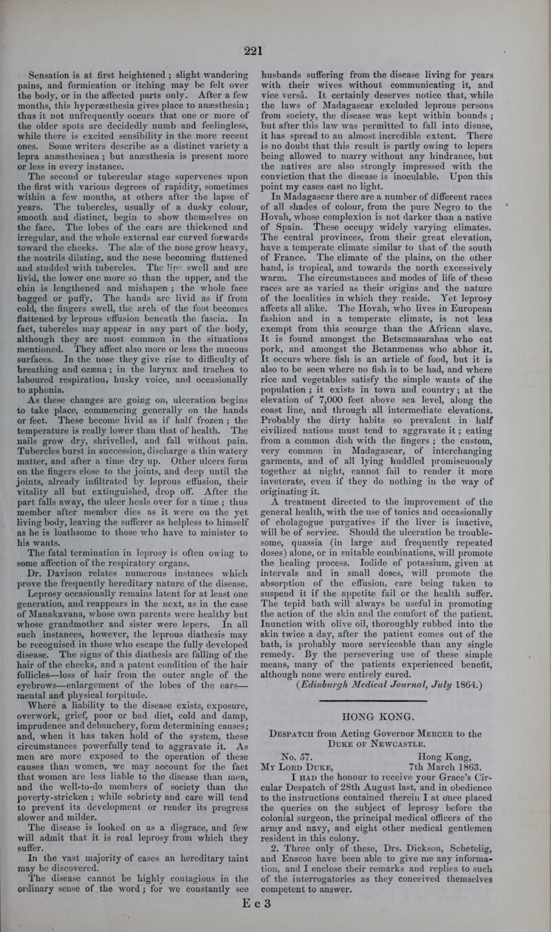 Sensation is at first heightened ; slight wandering pains, and formication or itching may be felt over the body, or in the affected parts only. After a few months, this hyperaesthesia gives place to anaesthesia; thus it not unfrequently occurs that one or more of the older spots are decidedly numb and feeliugless, while there is excited sensibility in the more recent ones. Some writers describe as a distinct variety a lepra anaesthesiaca ; but anaesthesia is present more or less in every instance. The second or tubercular stage supervenes upon the first with various degrees of rapidity, sometimes within a few months, at others after the lapse of years. The tubercles, usually of a dusky colour, smooth and distinct, begin to show themselves on the face. The lobes of the ears are thickened and irregular, and the whole external ear curved forwards toward the cheeks. The alae of the nose grow heavy, the nostrils dilating, and the nose becoming flattened and studded with tubercles. The lip^' swell and are livid, the lower one more so than the upper, and the chin is lengthened and mishapen ; the whole face bagged or puffy. The hands are livid as if from cold, the fingers swell, the arch of the foot becomes flattened by leprous effusion beneath the fascia. In fact, tubercles may appear in any part of the body, although they are most common in the situations mentioned. They affect also more or less the mucous surfaces. In the nose they give rise to difficulty of breathing and oz£ena; in the larynx and trachea to laboured respiration, husky voice, and occasionally to aphonia. As these changes are going on, ulceration begins to take place, commencing generally on the hands or feet. These become livid as if half frozen ; the temperature is really lower than that of health. The nails grow dry, shi’ivelled, and fall without pain. Tubercles burst in succession, discharge a thin watery matter, and after a time dry up. Other ulcers form on the fingers close to the joints, and deep until the joints, already infiltrated by leprous effusion, their vitality all but extinguished, drop off. After the part falls away, the ulcer heals over for a time ; thus member after member dies as it were on the yet living body, leaving the sufferer as helpless to himself as he is loathsome to those who have to minister to his wants. The fatal termination in lepro.sy is often owing to some affection of the respiratory organs. Dr. Davison relates numerous instances which prove the frequently hereditary nature of the disease. Leprosy occasionally remains latent for at least one generation, and reappears in the next, as in the case of Manakavana, whose own parents were healthy but whose grandmother and sister were lepers. In all such instances, however, the leprous diathesis may be recognised in those who escape the fully developed disease. The signs of this diathesis are falling of the hair of the cheeks, and a patent condition of the hair follicles—loss of hair from the outer angle of the eyebrows—enlargement of the lobes of the ears— mental and physical torpitude. Where a liability to the disease exists, exposure, overwork, grief, poor or bad diet, cold and damp, imprudence and debauchery, form determining causes; and, when it has taken hold of the system, these circumstances powei'fully tend to aggravate it. As men are more exposed to the operation of these causes than women, we may account for the fact that Avomen are less liable to the disease than men, and the well-to-do members of society than the poverty-stricken ; while sobriety and care Avill tend to prevent its development or render its progx’ess sloAver and milder. The disease is looked on as a disgrace, and few will admit that it is real leprosy from which they suffer. In the vast majority of cases an hereditary taint may be discovered. The disease cannot be highly contagious in the ordinary sense of the word ; for Ave constantly see husbands suffering from the disease living for years with their Avives without communicating it, and vice A'ersa. It certainly deserves notice that, while the laws of Madagascar excluded leprous persons from society, the disease Avas kept within bounds ; but after this laAv Avas permitted to fall into disuse, it has spread to an almost incredible extent. There is no doubt that this result is partly owing to lepers being alloAved to marry Avithout any hindrance, but the natives are also strongly impressed Avith the conviction that the disease is inoculable. Upon this point my cases cast no light. In Madagascar there are a number of different races of all shades of colour, from the pure Negro to the Hovah, Avhose complexion is not darker than a native of Spain. 'I'hese occupy Avidely varying climates. The central provinces, from their great elevation, have a temperate climate similar to that of the south of France. The climate of the plains, on the other hand, is tropical, and towards the north excessively Avarm. The circumstances and modes of life of these races are as varied as their origins and the nature of the localities in Avhich they reside. Yet leprosy affects all alike. The Hovah, Avho lives in European fashion and in a temperate climate, is not less exempt from this scourge than the African slave. It is found amongst the Betsemasarahas Avho eat pork, and amongst the Betanmenas who abhor it. It occurs where fish is an article of food, but it is also to be seen where no fish is to be had, and where rice and vegetables satisfy the simple wants of the jAopulation ; it exists in town and country; at the elevation of 7,000 feet above sea level, along the coast line, and through all intermediate elevations. Probably the dirty habits so prevalent in half civilized nations must tend to aggravate it; eating from a common dish with the fingers ; the custom, very common in Madagascar, of interchanging garments, and of all lying huddled promiscuously together at night, cannot fail to render it more inveterate, even if they do nothing in the Avay of originating it. A treatment direeted to the improvement of the general health, Avith the use of tonics and occasionally of cholagogue purgatives if the liver is inactive, Avill be of service. Should the ulceration be trouble- some, quassia (in large and frequently repeated doses) alone, or in suitable combinations, will promote the healing process. Iodide of potassium, given at intervals and in small doses, Avill promote the absorption of the effusion, care being taken to suspend it if the appetite fail or the health suffer. The tepid bath Avill always be useful in promoting the action of the skin and the comfort of the patient. Inunction with olive oil, thoroughly rubbed into the skin twice a day, after the patient comes out of the bath, is probably more serviceable than any single remedy. By the persevering use of these simple means, many of the patients experienced benefit, although none AAmre entirely cured. {Edinburgh Medical Journal, July 1864.) HONG KONG. Despatch from Acting Governor Mekcer to the Duke or Neavcastle. No. 57. Hong Kong, My Lord Duke, 7th March 1863. I HAD the honour to receive your Grace’s Cir- cular Despatch of 28th August last, and in obedience to the instructions contained therein I at once placed the queries on the subject of leprosy before the colonial surgeon, the principal medical officers of the army and navy, and eight other medical gentlemen resident in this colony. 2. Three only of these, Drs. Dickson, Schetelig, and Enscoe have been able to give me any informa- tion, and I enclose their remarks and replies to such of the interrogatories as they conceit^ed themselves competent to answer.