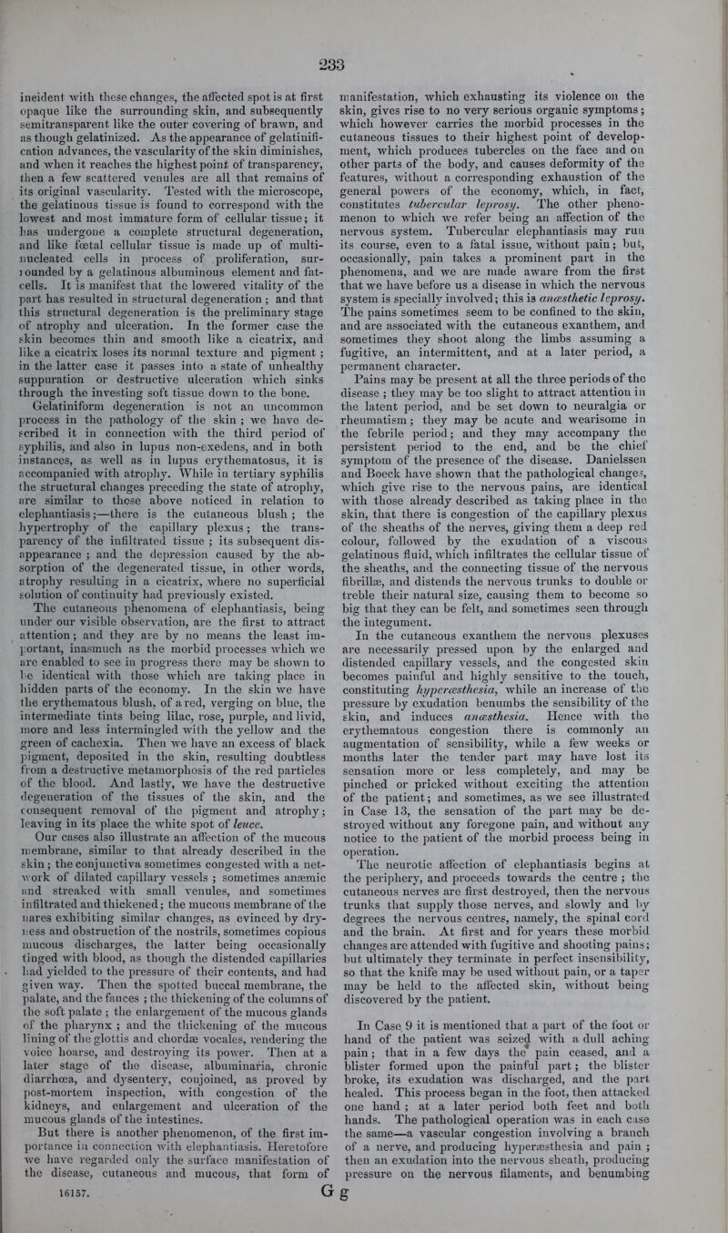 ineicleni with these changes, the affected spot is at first opaque like the surrounding skin, and subsequently semitransparent like the outer covering of brawn, and as though gelatinized. As the appearance of gelatiuifi- cation advances, the vascularity of the skin diminishes, and when it reaches the highest point of transparency, then a few scattered venules are all that remains of its original vascularity. Tested with the microscope, the gelatinous tissue is found to correspond with the lowest and most immature form of cellular tissue; it has undergone a complete structural degeneration, and like fcetal cellular tissue is made up of multi- nucleated cells in process of proliferation, sur- jounded by a gelatinous albuminous element and fat- cells. It is manifest that the lowered vitality of the part has resulted in structural degeneration ; and that this structural degeneration is the pi'eliminary stage of atrophy and ulceration. In the former case the skin becomes thin and smooth like a cicatrix, and like a cicatrix loses its normal texture and pigment ; in the latter case it j^asses into a state of unhealthy suppuration or destructive ulceration which sinks through the investing soft tissue down to the bone. Gelatiniform degeneration is not an uncommon process in the pathology of the skin ; we have de- scribed it in connection with the third period of syphilis, and also in lupus non-exedens, and in both instances, as well as in lupus erythematosus, it is accompanied with atrophy. While in tertiary syphilis the structural changes preceding the state of atrophy, are similar to those above noticed in relation to elephantiasis;—there is the cutaneous blush ; the hypertrophy of the capillary plexus; the trans- parency of the infiltrated tissue ; its subsequent dis- appearance ; and the depression caused by the ab- sorption of the degenerated tissue, in other words, atrophy resulting in a cicatrix, where no superficial solution of continuity had previously existed. The cutaneous phenomena of elephantiasis, being under our visible observation, are the first to attract attention; and they are by no means the least im- portant, inasmuch as the morbid processes which we arc enabled to see in progress there may be shown to he identical with those which are talcing place in hidden parts of the economy. In the skin we have the erythematous blush, of a red, verging on blue, the intermediate tints being lilac, rose, purple, and livid, more and less intermingled with the yellow and the green of cachexia. Then we have an excess of black ])igment, deposited in the skin, resulting doubtless from a destructive metamorphosis of the red particles of the blood. And lastly, we have the destructive degeneration of the tissues of the skin, and the consequent removal of the pigment and atrophy; leaving in its place the white spot of leuce. Our cases also illustrate an affection of the mucous membrane, similar to that already described in the skin ; the conjunctiva sometimes congested with a net- work of dilated capillary vessels ; sometimes anaemic and streaked Avith small venules, and sometimes infiltrated and thickened; the mucous membrane of the nares exhibiting similar changes, as evinced by dry- ness and obstruction of the nostrils, sometimes copious mucous discharges, the latter being occasionally tinged Avith blood, as thougli the distended capillaries liad yielded to the pressure of their contents, and had given way. Then the spotted buccal membrane, the palate, and the fauces ; the thickening of the columns of the soft palate ; the enlargement of the mucous glands of the pharynx ; and the thickening of tlie mucous lining of the glottis and chordae vocales, rendering the voice hoarse, and destroying its poAA^er. Then at a later stage of the disease, albuminaria, chronic diarrhoea, and dysentery, conjoined, as proved by post-mortem inspection, with congestion of the kidneys, and enlargement and ulceration of the mucous glands of the intestines. But there is another phenomenon, of the first im- portance in connection Avith elephantiasis. Heretofore Ave have regarded only the surface manifestation of the disease, cutaneous and mucous, that form of G manifestation, which exhausting its violence on the skin, gives rise to no very serious organic symptoms; which however carries the morbid processes in the cutaneous tissues to their highest point of develop- ment, which produces tubercles on the face and on other parts of the body, and causes deformity of the features, Avithout a corresponding exhaustion of the general poAvers of the economy, which, in fact, constitutes tubercular leprosi/. The other pheno- menon to which Ave refer being an affection of the. nervous system. Tubercular elephantiasis may run its course, even to a fatal issue, Avithout pain; but, occasionally, pain takes a prominent part in the phenomena, and we are made aware from the first that we have before us a disease in which the nervous system is specially involved; this is ancesthetic leprosy. The pains sometimes seem to be confined to the skin, and are associated with the cutaneous exanthem, and sometimes they shoot along the limbs assuming a fugitive, an intermittent, and at a later period, a permanent character. Pains may be present at all the three periods of the disease ; they may be too slight to attract attention in the latent period, and be set down to neuralgia or rheumatism ; they may be acute and wearisome in the febrile period; and they may accompany the persistent period to the end, and be the chief symptom of the presence of the disease. Danielssen and Boeck have shown that the pathological changes, which give rise to the nervous pains, are identical Avith those already described as taking place in the skin, that there is congestion of the capillary plexus of the sheaths of the nerves, giving them a deep red colour, folloAved by the exudation of a viscous gelatinous fluid, Avhich infiltrates the cellular tissue of the sheaths, and the connecting tissue of the nervous fibrillce, and distends the nervmus trunks to double or treble their natural size, causing them to become so big that they can be felt, and sometimes seen through the integument. In the cutaneous exanthem the nervous plexuses are necessarily pressed upon by the enlarged and distended capillary vessels, and the congested skin becomes painful and highly sensitive to the touch, constituting hypercesthesia, Avhile an increase of the pressure by exudation benumbs the sensibility of the skin, and induces anaesthesia. Hence Avith the erythematous congestion thei’e is commonly an augmentation of sensibility, while a feAV weeks or months later the tender part may have lost its sensation more or less completely, and may be pinched or pricked Avithout exciting the attention of the patient; and sometimes, as Ave see illustrated in Case 13, the sensation of the part may be de- stroyed Avithout any foregone pain, and Avithout any notice to the patient of the morbid process being in operation. The neurotic affection of elephantiasis begins at the periphery, and proceeds towards the centre ; the cutaneous nerves are first destroyed, then the nervous trunks that supply those nerves, and sloAvly and by degrees the nervous centres, namely, the spinal cord and the brain. At first and for years these morbid changes are attended with fugitive and shooting pains; but ultimately they terminate in perfect insensibility, so that the knife may be used Avithout pain, or a taper may be held to the aflected skin, Avithout being- discovered by the patient. In Case 9 it is mentioned that a part of the foot or hand of the patient Avas seized Avith a dull aching pain; that in a feAV days the pain ceased, and a blister formed upon the painful part; the blister broke, its exudation Avas discharged, and the part healed. This process began in the foot, then attacked one hand ; at a later iieriod both feet and botli hands. The pathological operation Avas in each case the same—a vascular congestion involving a branch of a nerve, and producing hyperiEsthesia and pain ; then an exudation into the nervous sheath, producing pressure on the nervous filaments, and benumbing g 16157.
