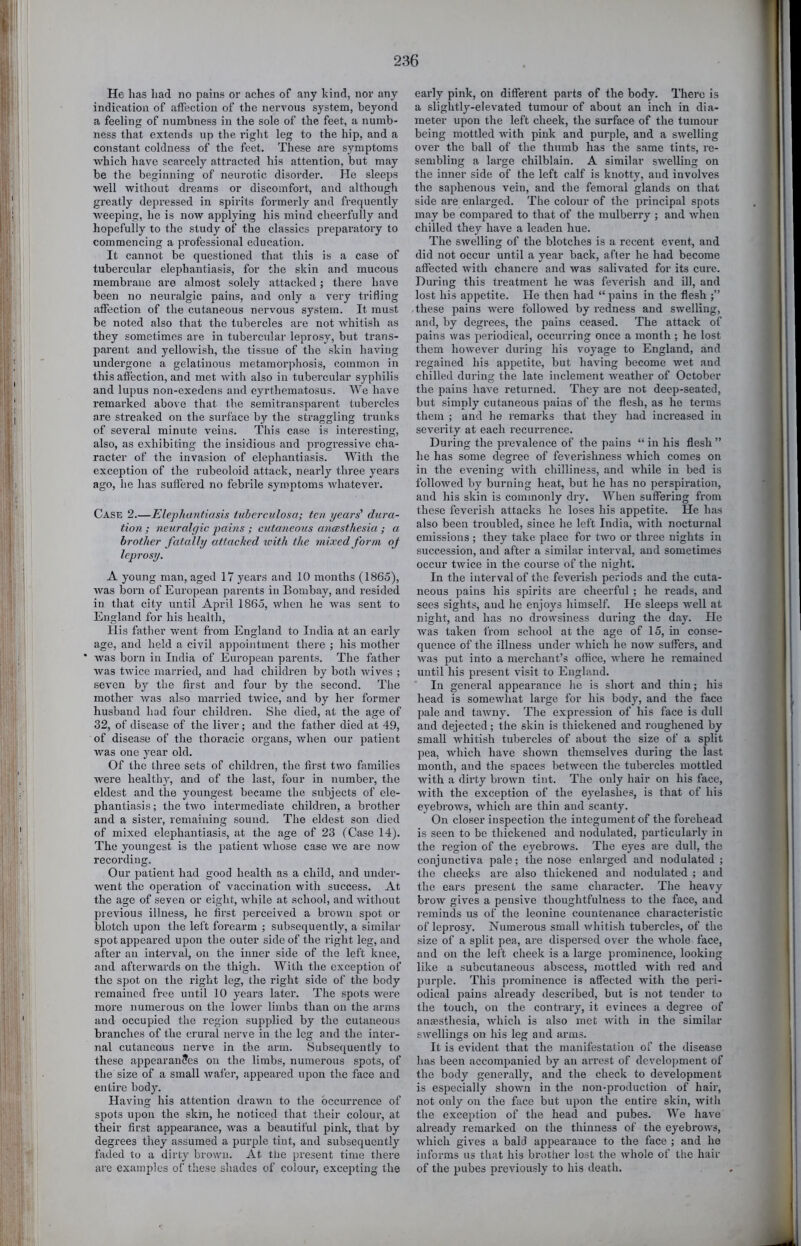 He has had no pains or aches of any kind, nor any indication of affection of the nervous system, beyond a feeling of numbness in the sole of the feet, a numb- ness that extends up the right leg to the hip, and a constant coldness of the feet. These are symptoms which have scarcely atti’acted his attention, but may be the beginning of neurotic disorder. He sleeps well without dreams or discomfort, and although greatly depressed in spirits formerly and frequently weeping, he is now applying his mind cheerfully and hopefully to the study of the classics preparatory to commencing a professional education. It cannot be questioned that this is a case of tubercular elephantiasis, for the skin and mucous membrane are almost solely attacked; there have been no neuralgic pains, and only a very trifling affection of the cutaneous nervous system. It must be noted also that the tubercles are not whitish as they sometimes are in tubercular leprosy, but trans- parent and yellowish, the tissue of the skin having undergone a gelatinous metamorphosis, common in this affection, and met with also in tubercular syphilis and lupus non-exedens and eyrthematosus. We have remarked above that the semitransparent tubercles are streaked on the surface by the straggling trunks of several minute veins. This case is interesting, also, as exhibiting the insidious and pi’ogressive cha- racter of the invasion of elephantiasis. With the exception of the rubeoloid attack, nearly three years ago, he has sulierod no febrile symptoms whatever. Case 2.—Elejjhantiasis tuberculosa; ten years' dura- tion ; neuralgic ‘pains ; cutaneous anaesthesia ; a brother fatally attached with the mixed form oj Icpi'osy. A young man, aged 17 years and 10 months (1865), was born of European parents in Bombay, and resided in that city until April 1865, when he was sent to England for his health. His father went fi'om England to India at an early age, and held a civil appointment there ; his mother ’ was born in India of European parents. The father was twice married, and had children by both wives ; seven by the first and four by the second. The mother Avas also married twice, and by her former husband had four children. She died, at the age of 32, of disease of the liver; and the father died at 49, of disease of the thoracic organs, Avhen our patient Avas one year old. Of the three sets of children, the first tAvo families Avere healthy, and of the last, four in number, the eldest and the youngest became the subjects of ele- phantiasis ; the tAvo intermediate children, a brother and a sister, remaining sound. The eldest son died of mixed elephantiasis, at the age of 23 (Case 14). The youngest is the patient Avhose case Ave are now recording. Our patient had good health as a child, and under- went the operation of vaccination Avith success. At the age of seven or eight, white at school, and AAdthout previous illness, he first perceived a broAvn spot or blotch u^Aon the left foreaim ; subsequently, a similar spot appeared upon the outer side of the right leg, and after an interval, on the inner side of the left knee, and aftei'Avards on the thigh. With the exception of the spot on the right leg, the right side of the body remained free until 10 years later. The spots AA^ere more numerous on the loAver limbs than on the arms and occupied the region supplied by the cutaneous branches of the crural nerve in the leg and the inter- nal cutaneous nerve in the arm. Subsequently to these appearances on the limbs, numerous spots, of the size of a small Avafer, appeared upon the face and entire body. Having his attention draAvn to the occurrence of spots upon the skin, he noticed that their colour, at their first appearance, Avas a beautiful pink, that by degrees they assumed a purple tint, and subsequently faded to a dirty brown. At tlie present time there are examples of these shades of colour, excepting the early pink, on different parts of the body. There is a slightly-elevated tumour of about an inch in dia- meter upon the left cheek, the surface of the tumour being mottled Avith pink and purple, and a sAvelling over the ball of the thumb has the same tints, re- sembling a large chilblain. A similar SAA'elling on the inner side of the left calf is knotty, and invoh'es the saphenous vein, and the femoral glands on that side ai'e enlarged. The colour of the principal spots may be compared to that of the mulberry ; and Avhen chilled they have a leaden hue. The SAvelling of the blotches is a recent event, and did not occur until a year back, after he had become affected Avith chancre and was salivated for its cure. During this treatment he Avas feverish and ill, and lost his appetite. He then had “ pains in the flesh these pains were folloAved by redness and swelling, and, by degrees, the pains ceased. The attack of pains was periodical, occurring once a month ; he lost them hoAveA^er during his voyage to England, and regained his appetite, but having become AA'et and chilled during the late inclement Aveather of October the pains haA'e returned. They are not deep-seated, but simply cutaneous pains of the flesh, as he teimis them ; and he remarks that they had increased in severity at each recuri-ence. During the prevalence of the pains “ in his flesh ” he has some degree of feverishness Avhich comes on in the evening Avith chilliness, and AA'hile in bed is followed by burning heat, but he has no perspiration, and his skin is commonly dry. When suffering from these feverish attacks he loses his appetite. He has also been troubled, since he left India, with nocturnal emissions ; they take place for tAVO or three nights in succession, and after a similar interval, and sometimes occur tAvice in the course of the night. In the interval of the feverish periods and the cuta- neous pains his spirits ai’e cheerful ; he reads, and sees sights, and he enjoys himself. He sleeps AA’ell at night, and has no droAvsiness during the day. He was taken from school at the age of 15, in conse- quence of the illness under Avhich he noAV suffers, and Avas put into a merchant’s office, Avhere he lemained until his present visit to England. In general appearance he is short and thin; his head is someAvhat large for his body, and the face pale and taAvny. The expression of his face is dull and dejected; the skin is thickened and roughened by small Avhitish tubercles of about the size of a split pea, which have shoAAm themselves during the last month, and the spaces between the tubercles mottled with a dirty broAvn tint. The only hair on his face, Avith the exception of the eyelashes, is that of his eyebrows, Avhich are thin and scanty. On closer inspection the integument of the forehead is seen to be thickened and nodulated, particularly in the region of the eyebroAvs. The eyes are dull, the conjunctiva pale; the nose enlarged and nodulated ; the cheeks are also thickened and nodulated ; and the ears pi-esent the same character. The heavy brow gives a pensive thoughtfulness to the face, and reminds us of the leonine countenance characteristic of leprosy. Numerous small Avhitish tubercles, of the size of a split pea, are dispersed over the Avhole face, and on the left cheek is a large prominence, looking like a subcutaneous abscess, mottled with red and purple. This prominence is affected with the peri- odical pains already described, but is not tender to the touch, on the contrary, it evinces a degree of anaAsthesia, Avhich is also met Avith in the similar swellings on his leg and arms. It is eA'ident that the manifestation of the disease has been accompanied by an arrest of development of the body generally, and the check to development is especially shown in the non-production of hair, not only on the face but upon the entire skin, Avith the exception of the head and pubes. We have already remarked on the thinness of the eyebroAA's, Avhich gives a bald appearance to the face ; and he informs us that his brother lost the Avhole of the hair of the pubes previously to his death.