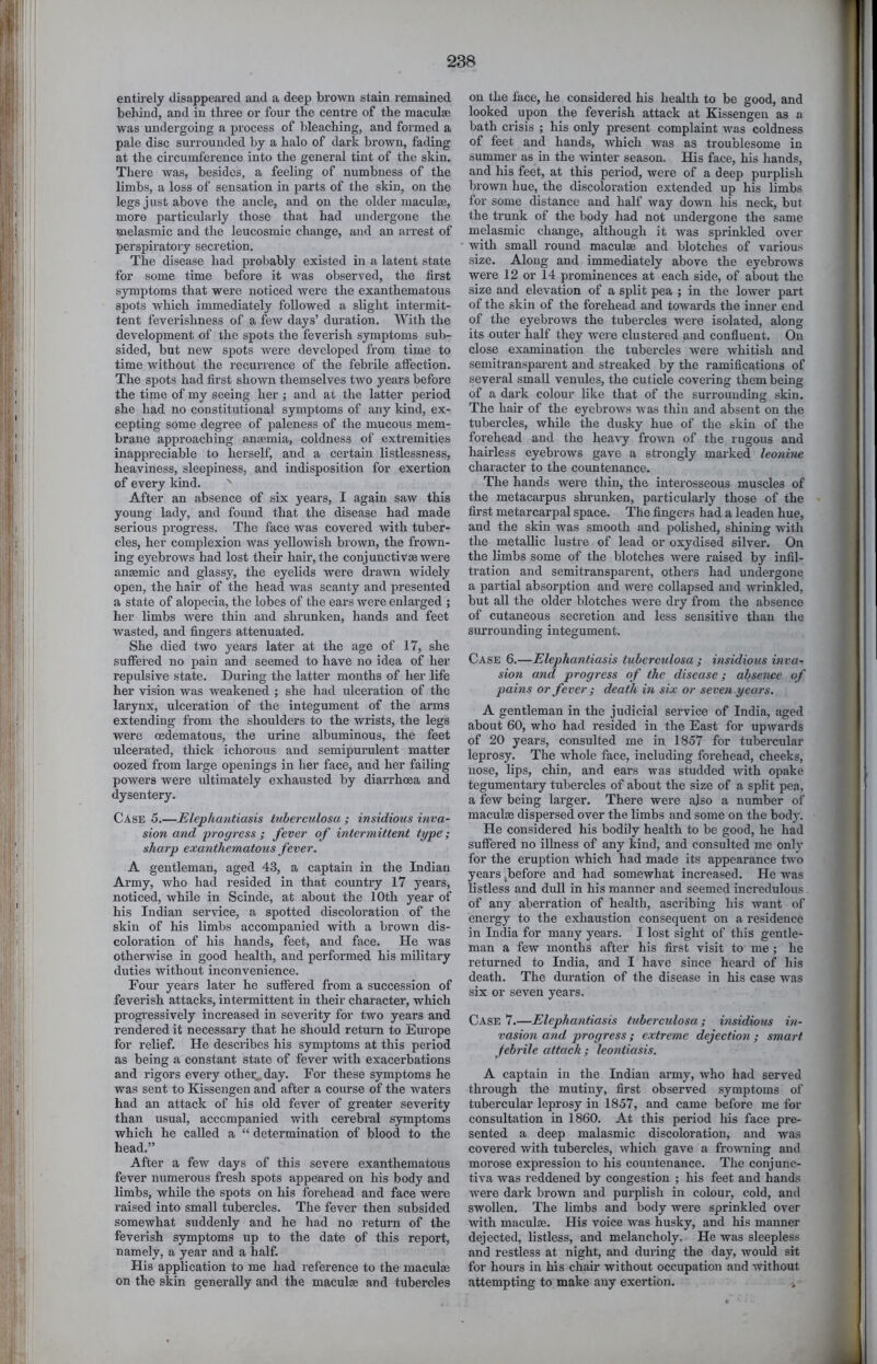 entirely disappeared and a deep brown stain lemained behind, and in three or four the centre of the maculae was undergoing a process of bleaching, and formed a pale disc surrounded by a halo of dark brown, fading at the circumference into the general tint of the skin. There was, besides, a feeling of numbness of the limbs, a loss of sensation in parts of the skin, on the legs just above the ancle, and on the older maculae, more particularly those that had undergone the melasmic and the leucosmic change, and an arrest of perspiratory secretion. The disease had probably existed in a latent state for some time before it was observed, the first symptoms that were noticed were the exanthematous spots which immediately followed a slight intermit- tent feverishness of a few days’ duration. With the development of the spots the feverish symptoms sub- sided, but new spots were developed from time to time without the I’eeurience of the febrile affection. The spots had first shown themselves two years before the time of my seeing her ; and at the latter period she had no constitutional symptoms of any kind, ex- cepting some degree of paleness of the mucous mem- brane approaching anaamia, coldness of extremities inappreeiable to herself, and a certain listlessness, heaviness, sleepiness, and indisposition for exertion of every kind, ^ After an absence of six years, I again saw this young lady, and found that the disease had made serious progress. The face was covered with tuber- cles, her complexion was yellowish brown, the frown- ing eyebrows had lost their hair, the conjunctivas were anaemic and glassy, the eyelids were drawn widely open, the hair of the head was scanty and presented a state of alopecia, the lobes of the ears were enlarged ; her limbs were thin and shrunken, hands and feet wasted, and fingers attenuated. She died two years later at the age of 17, she suflfered no pain and seemed to have no idea of her repulsive state. During the latter mouths of her life her vision was weakened ; she had ulceration of the larynx, ulceration of the integument of the arms extending from the shoulders to the wrists, the legs were oedematous, the urine albuminous, the feet ulcerated, thick ichorous and semijiurulent matter oozed from large openings in her face, and her failing powers were ultimately exhausted by diarrhoea and dysentery. Case 5.—Elephantiasis tuberculosa ; insidious inva- sion and -progress ; fever of intermittent type; sharp exanthematous fever. A gentleman, aged 43, a captain in the Indian Army, who had resided in that country 17 years, noticed, while in Scinde, at about the 10th year of his Indian service, a spotted discoloration of the skin of his limbs accompanied with a brown dis- coloration of his hands, feet, and face. He was otherwise in good health, and performed his military duties without inconvenience. Four years later he suffered from a succession of feverish attacks, intermittent in their character, which progi’essively increased in severity for two years and rendered it necessary that he should return to Europe for relief. He describes his symptoms at this period as being a constant state of fever with exacerbations and rigors every othei;^day. For these symptoms he was sent to Kissengen and after a course of the waters had an attack of his old fever of greater severity than usual, accompanied with cerebral symptoms which he called a “ determination of blood to the head,” After a few days of this severe exanthematous fever numerous fresh spots appeared on his body and limbs, while the spots on his forehead and face were raised into small tubercles. The fever then subsided somewhat suddenly and he had no return of the feverish symptoms up to the date of this report, namely, a year and a half. His application to me had reference to the maculaj on the skin generally and the maculae and tubercles on the face, he considered his health to be good, and looked upon the feverish attack at Kissengen as a bath crisis ; his only present complaint w'as coldness of feet and hands, which was as troublesome in summer as in the -svinter season. His face, his hands, and his feet, at this period, were of a deep purplish brown hue, the discoloration extended up his limbs for some distance and half way down his neck, but the trunk of the body had not undergone the same melasmic change, although it Avas sprinkled over with small round maculae and blotches of various size. Along and immediately above the eyebrows were 12 or 14 prominences at each side, of about the size and elevation of a split pea ; in the loAver part of the skin of the forehead and towards the inner end of the eyebrows the tubercles were isolated, along its outer half they Avere clustered and confluent. On close examination the tubercles Avere Avhitish and semitransparent and streaked by the ramifications of several small venules, the cuticle covering them being of a dark colour like that of the surrounding skin. The hair of the eyebroAvs Avas thin and absent on the tubercles, while the dusky hue of the skin of the forehead and the heaA^y frown of the rugous and hairless eyebrows gave a strongly marked leonine character to the countenance. The hands were thin, the interosseous muscles of the metacarpus shrunken, particularly those of the first metarcarpal space. The fingers had a leaden hue, and the skin was smooth and polished, shining with the metallic lustre of lead or oxydised silver. On the limbs some of the blotches Avere raised by infil- tration and semitransparent, others had undergone a partial absorption and were collapsed and wrinkled, but all the older blotches were dry from the absence of cutaneous secretion and less sensitive than the siu’rounding integument. Case 6.—Elephantiasis tuberculosa ; insidious inva- sion and progress of the disease; absence of pains or fever ; death in six or seven years. A gentleman in the judicial service of India, aged about 60, who had resided in the East for upAvards of 20 years, consulted me in 1857 for tubercular leprosy. The whole face, including forehead, cheeks, nose, lips, chin, and ears was studded Avith opakc tegumentary tubercles of about the size of a split pea, a few being larger. There were also a number of maculre dispersed over the limbs and some on the body. He considered his bodily health to be good, he had suffered no illness of any kind, and consulted me only for the eruption which had made its appearance two years ^before and had somewhat increased. He was listless and dull in his manner and seemed incredulous of any aberration of health, ascribing his want of energy to the exliaustion consequent on a residence in India for many years. I lost sight of this gentle- man a few months after his first visit to me ; he returned to India, and I have since heard of his death. The duration of the disease in his case was six or seven years. Case 7.—Elephantiasis tuberculosa ; insidious in- vasion and progress; extreme dejection ; smart febrile attack; leonliasis. A captain in the Indian army, who had served through the mutiny, first observed symptoms of tubercular leprosy in 1857, and came before me for consultation in 1860. At this period his face pre- sented a deep malasmic discoloration, and was covered with tubercles, Avhich gave a froAATiing and morose expression to his countenance. The conjunc- tiva was reddened by congestion ; his feet and hands Avere dark brown and purplish in colour, cold, and swollen. The limbs and body were sprinkled over with maculfe. His voice was husky, and his manner dejected, listless, and melancholy. He was sleepless and restless at night, and during the day, would sit for hours in his chair without occupation and without attempting to make any exertion.