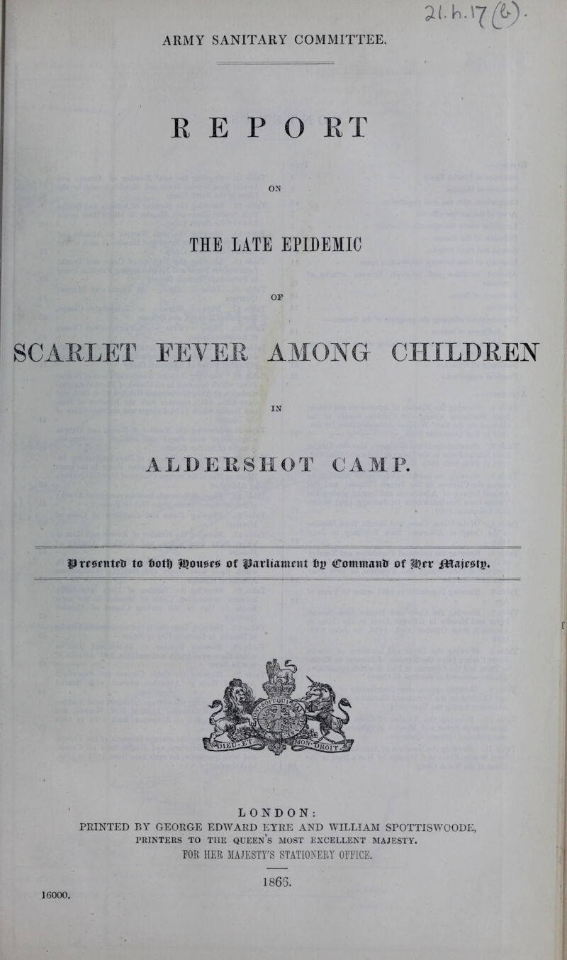 ARMY SANITARY COMMITTEE. R E P O RT ON THE LATE EPIDEMIC OP SCARLET EEYER AMONG CHILDREN IN ALDERSHOT CAMP. Hreerntfl! to iDotfj |^ou0f0 of parliaincitt fiy CJotninaitti of ifHaje^ti?* LONDON: PRINTED BY GEORGE EDWARD EYRE AND WILLIAM SPOTTISWOODE, PRINTERS TO THE QUEEn’s MOST EXCELLENT MAJESTY. rOR HER MAJESTY’S STATIONERY OEFICE. 16000. 1865.