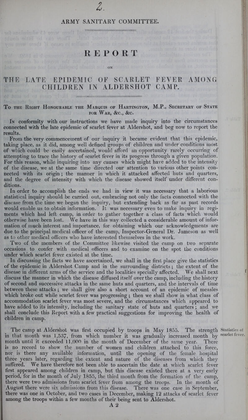 ARMY SANITARY COMMITTEE. REPORT ON THE LATE EPIDEMIC OF SCARLET FEVER AMONG CHILDREN IN ALDERSHOT CAMP. To THE Right Honourable the Marquis of Hartington, M.P., Secretary of State FOR War, &c., &c. In conformity with our instructions we have made inquiry into the circumstances connected with the late epidemic of scarlet fever at Aldershot, and beg now to report the results. From the very commencement of our inquiry it became evident that this epidemic, taking place, as it did, among well defined groups of children and under conditions most of which could be easily ascertained, w'ould afford an opportunity rarely occurring of attempting to trace the histoiy of scarlet fever in its progress through a given population. For this reason, while inquiring into any causes which might have added to the intensity of the disease, we at the same time directed our attention to various other points con- nected with its origin ; the manner in which it attacked affected huts and quarters, and the degree of intensity with which the disease showed itself under different con- ditions. In order to accomplish the ends we had in view it was necessary that a laborious statistical inquiry should be carried out, embracing not only the facts connected with the disease from the time we began the inquiry, but extending back as far as past records would enable us to obtain information. It was necessary even to make inquiry in regi- ments which had left camp, in order to gather together a class of facts which would otherwise have been lost. We have in this way collected a considerable amount of infor- mation of much interest and importance, for obtaining which our acknowledgments are due to the principal medical officer of the camp, Inspector-General Dr. Jameson as well as to other medical officers who have interested themselves in the w^ork. Two of the members of the Committee likewise visited the camp on two separate occasions to confer with medical officers and to examine on the spot the conditions under which scarlet fever existed at the time. In discussing the facts we have ascertained, we shall in the first place give the statistics of the epidemic in Aldershot Camp and in the surrounding districts; the extent of the disease in different arms of the service and the localities specially affected. We shall next discuss the manner in which the disease diffused itself over the camp, including the history of second and successive attacks in the same huts and quarters, and the intervals of time between these attacks; we shall give also a short account of an epidemic of measles which broke out while scarlet fever was progressing; then we shall show in what class of accommodation scarlet fever was most severe, and the circumstances which appeared to have added to its intensity, including the sanitary state of huts and quarters; and we shall conclude this Report with a few practical suggestions for improving the health of children in camp. The camp at Aldershot was first occupied by troops in May 1855. The strength in that month was 1,537, from w^hich number it was gradually increased month by month until it exceeded 11,000 in the month of December of the same year. There is no record to show the number of women and children attached to this force, nor is there any available information, until the opening of the female hospital three years later, regarding the extent and nature of the diseases from which they suffered. We have therefore not been able to ascertain the date at which scarlet fever first appeared among children in camp, but this disease existed there at a very early period, for in the month of July 1855, the third month from the formation of the camp, there were two admissions from scarlet fever from among the troops. In the month of August there were six admissions from this disease. There was one case in September, there was one in October, and two cases in December, making 12 attacks of scarlet fever among the troops within a few months of their being sent to Aldershot. A 2 Statistics of scarlet fever