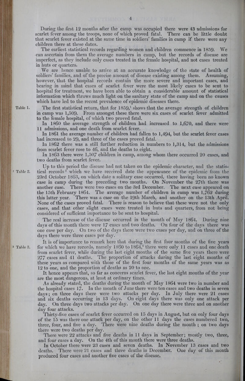 During the first 12 months after the camp was occupied there were 43 admissions for scarlet fever among the troops, none of which proved fatal. There can be little doubt that scarlet fever existed at the same time in soldiers’ families in camp if there were any children there at these dates. The earliest statistical records regarding women and children commence in 1859- ^V’e can ascertain from them the average numbers in camp, but the records of disease are imperfect, as thej^ include only cases treated in the female hospital, and not cases treated in huts or quarters. We are hence unable to arrive at an accurate knowledge of the state of health of soldiers’ families, and of the precise amount of disease existing among them. Assuming, however, that the hospital records contain the more severe and important cases, and bearing in mind that cases of scarlet fever were the most likely cases to be sent to hospital for treatment, we have been able to obtain a considerable amount of statistical information which throws much light on the sanitary state of the camp and on the causes which have led to the recent prevalence of epidemic diseases there. Table 1. The first statistical return, that for 1859,^ shows that the average strength of children in camp was 1,509. From amongst these there were six cases of scarlet fever admitted to the female hospital, of which two proved fatal. In I860 the average strength of children had increased to 1,6/0, and there were 11 admissions, and one death from scarlet fever. In 1861 the average number of children had fallen to 1,494, but the scarlet fever cases had increased to 29, and three of the cases proved fatal. In 1862 there was a still further reduction in numbers to 1,314, but the admissions from scarlet fever rose to 46, and the deaths to eight. In 1863 there were 1,507 children in camp, among whom there occurred 20 cases, and two deaths from scarlet fever. Up to this period the disease had not taken on the epidemic character, and the statis- Table 2. tical records “ which we have received date the appearance of the epidemic from the 23rd October 1863, on which date a solitary case occurred, there having been no known case in camp during the preceding two months. On November the 2/th there was another case. There w'ere two cases on the 3rd December. The next case appeared on the 15th February 1864. The average number of children in camp was 1,762 during this latter year. There was a case on the 19th March, and another on the 13th April. None of the cases proved fatal. There is reason to believe that these were not the only cases, and that other slight cases were treated in huts and quarters, from not being considered of sufficient importance to be sent to hospital. The real increase of the disease occurred in the month of May 1864. During nine days of this month there were 17 cases and two deaths. On four of the days there was one case per day. On two of the days there were two cases per day, and on three of the days there were three cases per day. It is of importance to remark here that during the first four months of the five years Table 3. for which we have records, namely I860 to 1864,'^ there were only 11 cases and one death from scarlet fever, while during the last eight months of the same five years there were 277 cases and 41 deaths. The proportion of attacks during the last eight months of these years as compared Avith those of the first four months of the same y^ears Avas as 12 to one, and the proportion of deaths as 20 to one. It hence appears that, so far as concerns scarlet fever, the last eight months of the year are the most dangerous, at least at ordinary times. As already stated, the deaths during the month of May”- 1864 Avere Iaa'o in number and the hospital cases 17. In the month of June there Avere ten cases and two deaths in seven day^s; on three day’s there were tAAm attacks per day. In July there were 21 cases and six deaths occurring in 13 days. On eight days there Avas only one attack per day. On three days tAVO attacks per day. On one day there were three and on another day four attacks. Thirty-five cases of scarlet fever occurred on 15 days in August, but on only four days of the 15 was there one attack per day, on the other 11 days the cases numbered tAV’o, three, four, and five a day. There Avere nine deaths during the month ; on two days there were two deaths per day. There were 22 attacks and five deaths in 11 days in September; mostly two, three, and four cases a day. On the 4th of this month there were three deaths. In October there Avere 23 cases and seven deaths. In November 13 cases and two deaths. There AA’ere 21 cases and three deaths in December. One day”^ of this month produced four cases and another five cases of the disease.