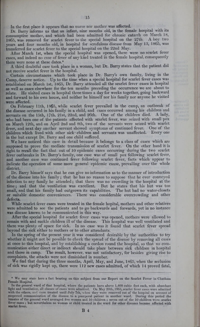 In the first place it appears that no nurse nor mother was affected. Dr. Barry informs us that an infant, nine months old, in the female hospital with its consumptive mother, and which had been admitted for chronic catarrh on March 18, 1865, was removed for scarlet fever to the special hospital on the 27th A boy two years and four months old, in hospital for scrofulous disease from May 13, 1865, was transferred for scarlet fever to the special hospital on the 22nd May. After March 1st, when the special hospital was opened, there were no scarlet fever cases, and indeed no case of fever of any kind treated in the female hospital, consequently there were none at these dates.* A third doubtful case took place in a woman, but Dr. Barry states that the patient did not receive scarlet fever in the hospital. Certain circumstances which took place in Dr. Barry’s own family, living in the Camp, deserve notice. Up to the time when a special hospital for scarlet fever cases was established on March 1st, 1865, Dr. Barry attended all the scarlet fever cases in hospital as well as cases elsewhere for the ten months preceding the occurrence we are about to relate. He visited cases in hospital three times a day for weeks together, going backward and forward to his own house, and neither he himself nor his family nor anyone he visited were affected. On February 11th, 1865, while scarlet fever prevailed in the camp, an outbreak of the disease occurred in his family in a child, and cases occurred among his children and servants on the 15th, 17th, 21st, 22nd, and 26th. One of the children died. A lady, who had been one of the patients affected with scarlet fever, was seized with small pox on March 12th, and on April 2nd and 8th, two of the servants were seized with scarlet fever, and next day another servant showed symptoms of continued fever. One of the children which lived with other sick’ children and servants was unaffected. Every one in the hut except Dr. Barry and one child suffered. We have noticed this case in detail because it belongs to a class of cases which are supposed to prove the mediate transmission of scarlet fever. On the other hand it is right to recall the fact that out of 10 epidemic cases occurring during the two scarlet fever outbreaks in Dr. Barry’s family, one case was of small pox following scarlet fever, and another case was continued fever following scarlet fever, facts which appear to indicate the operation of some more general epidemic cause, prevailing over the whole district. Dr. Barry himself says that he can give no information as to the manner of introduction of the disease into his family; that he has no reason to suppose that he ever conveyed infection to any family he attended; that there was no crowding in the hospital at the time; and that the ventilation was excellent. But he states that his hut was too small, and that his family had outgrown its capabilities. The hut had no water-closets or suitable domestic conveniences. 'I'here was considerable overcrowding and other defects. While scarlet fever cases were treated in the female hopital, mothers and other relatives were admitted to see the patients and to go backwards and forwards, yet in no instance was disease known to be communicated in this way. After the special hospital for scarlet fever cases w’as opened, mothers were allowed to remain with and suckle children ill of the disease. This hospital w'as well ventilated and there was plenty of space for sick. In no case was it found that scarlet fever spread beyond the sick either to mothers or to other attendants. In the spring of the present year it was considered desirable by the authorities to try whether it might not be possible to check the spread of the disease by removing all cases at once to this hospital, and by establishing a cordon round the hospital, so that no com- munication either direct or indirect should take place between sick children in hospital and those in camp. The result, however, was not satisfactory, for besides giving rise to complaints, the attacks were not diminished in number. We find that during the three months, April, May, and June, 1865, when the seclusion of sick was rigidly kept up, there were 112 new cases admitted, of which 14 proved fatal. * We may state here a fact bearing on this subject from our Report on the Scarlet Fever in Chatham Female Hospital. In the general ward of that hospital, where the patients have above 1,400 cubic feet each, with abundant light and ventilation, all classes of cases were admitted. On May 20th, 1865, scarlet fever cases were admitted with the others, and were treated until July 7th, when they were removed out of the hospital on account of suspected communication of the disease to a puerperal patient in another ward. During this period the inmates of the general ward averaged five Avomen and 10 children ; seven out of the 10 children were scarlet fever cases ; but nevertheless no Avoman or child treated in the ward for other diseases became affected Avith scarlet fever.