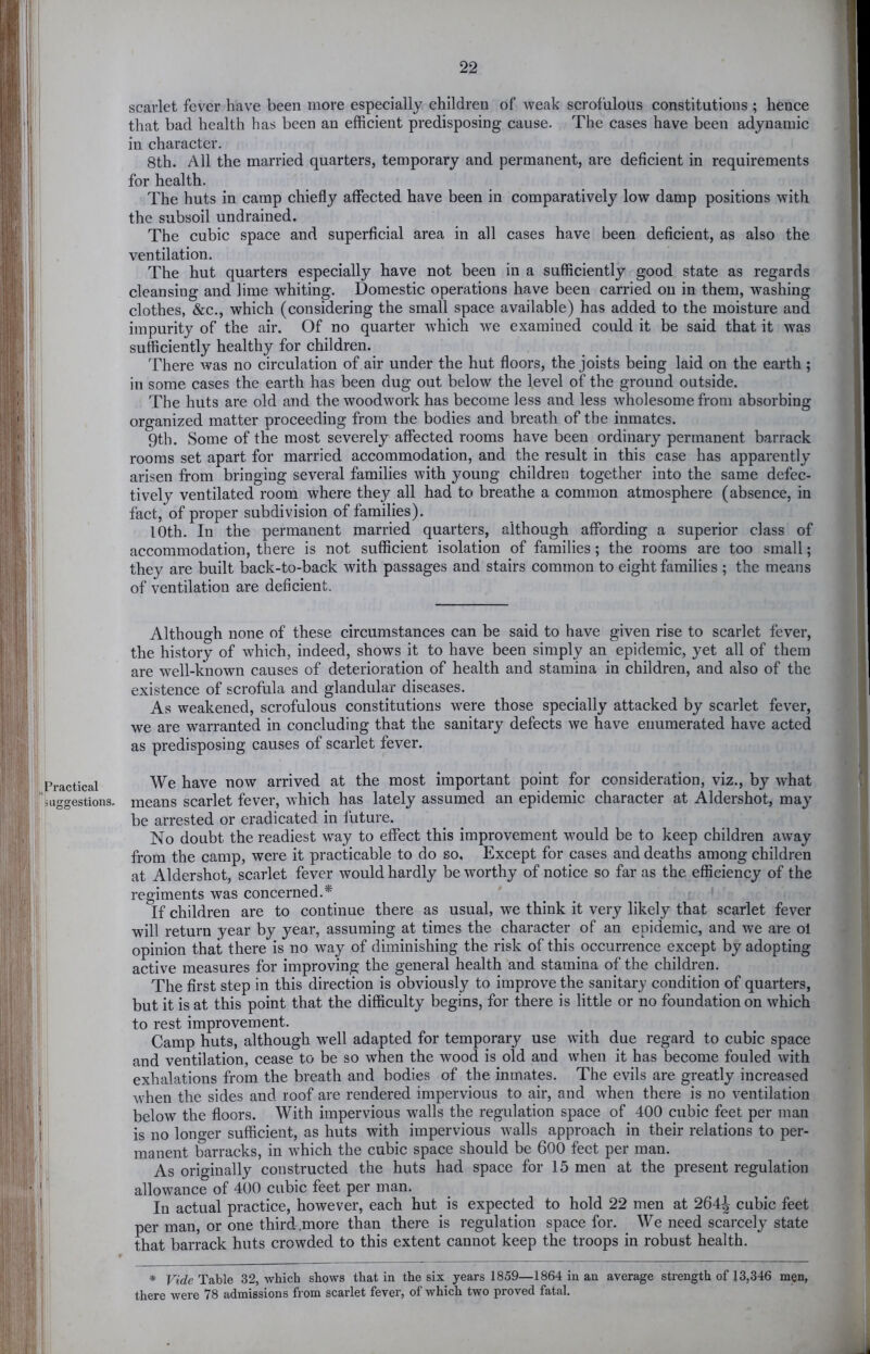 Practical sLiKSestions, scarlet fever have been more especially children of weak scrofulous constitutions ; hence that bad health has been an efficient predisposing cause. The cases have been adynamic in character. 8th. All the married quarters, temporary and permanent, are deficient in requirements for health. The huts in camp chiefly affected have been in comparatively low damp positions with the subsoil undrained. The cubic space and superficial area in all cases have been deficient, as also the ventilation. The hut quarters especially have not been in a sufficiently good state as regards cleansing and lime whiting. Domestic operations have been carried on in them, washing clothes, &c., which (considering the small space available) has added to the moisture and impurity of the air. Of no quarter which we examined could it be said that it was sufficiently healthy for children. There was no circulation of air under the hut floors, the joists being laid on the earth ; in some cases the earth has been dug out below the level of the ground outside. The huts are old and the woodwork has become less and less wholesome from absorbing organized matter proceeding from the bodies and breath of the inmates. 9th. Some of the most severely affected rooms have been ordinary permanent barrack rooms set apart for married accommodation, and the result in this case has apparently arisen from bringing several families with young children together into the same defec- tively ventilated room where they all had to breathe a common atmosphere (absence, in fact, of proper subdivision of families). 10th. In the permanent married quarters, although affording a superior class of accommodation, there is not sufficient isolation of families; the rooms are too small; they are built back-to-back with passages and stairs common to eight families ; the means of ventilation are deficient. Although none of these circumstances can be said to have given rise to scarlet fever, the history of which, indeed, shows it to have been simply an epidemic, yet all of them are well-known causes of deterioration of health and stamina in children, and also of the existence of scrofula and glandular diseases. As weakened, scrofulous constitutions were those specially attacked by scarlet fever, we are warranted in concluding that the sanitary defects we have enumerated have acted as predisposing causes of scarlet fever. We have now arrived at the most important point for consideration, viz., by what means scarlet fever, which has lately assumed an epidemic character at Aldershot, may be arrested or eradicated in future. No doubt the readiest way to effect this improvement would be to keep children away from the camp, were it practicable to do so. Except for cases and deaths among children at Aldershot, scarlet fever would hardly be worthy of notice so far as the efficiency of the regiments was concerned.* ^ _ ; i If children are to continue there as usual, we think it very likely that scarlet fever will return year by year, assuming at times the character of an epidemic, and we are ol opinion that there is no way of diminishing the risk of this occurrence except by adopting active measures for improving the general health and stamina of the children. The first step in this direction is obviously to improve the sanitary condition of quarters, but it is at this point that the difficulty begins, for there is little or no foundation on which to rest improvement. Camp huts, although well adapted for temporary use with due regard to cubic space and ventilation, cease to be so when the wood is old and when it has become fouled with exhalations from the breath and bodies of the inmates. The evils are greatly increased when the sides and roof are rendered impervious to air, and when there is no ventilation below the floors. With impervious walls the regulation space of 400 cubic feet per man is no longer sufficient, as huts with impervious walls approach in their relations to per- manent barracks, in which the cubic space should be 600 feet per man. As originally constructed the huts had space for 15 men at the present regulation allowance of 400 cubic feet per man. In actual practice, however, each hut is expected to hold 22 men at 264^ cubic feet per man, or one third.more than there is regulation space for. We need scarcely state that barrack huts crowded to this extent cannot keep the troops in robust health. * Vide Table 32, which shows that in the six years 1859—1864 in an average strength of 13,346 men, there were 78 admissions from scarlet fever, of which two proved fatal.