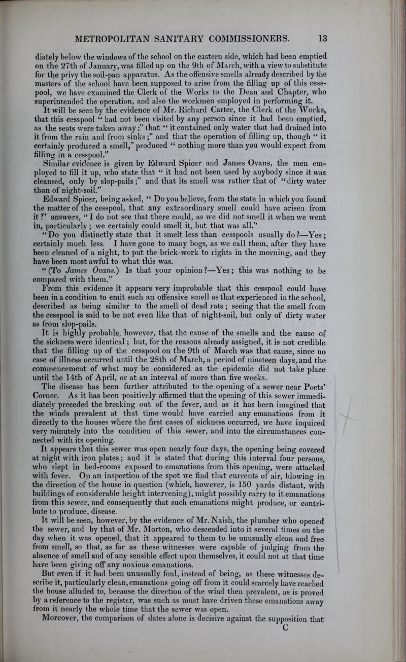 diately below tlie windows of the school on the eastern side, which had been emptied on the 27th of January, was filled up on the 9th of March, with a view to substitute for the privy the soil-pan apparatus. As the offensive smells already described by the masters of the school have been supposed to arise from the filling up of this cess- pool, we have examined the Clerk of the Works to the Dean and Chapter, who superintended the operation, and also the workmen employed in performing it. It will be seen by the evidence of Mr. Richard Carter, the Clerk of the Works, that this cesspool “ had not been visited by any person since it had been emptied, as the seats were taken awaythat “ it contained only water that had drained into it from the rain and from sinksand that the operation of filling up, though it certainly produced a smell,” produced “ nothing more than you would expect from filling in a cesspool.” Similar evidence is given by Edward Spicer and James Ovans, the men em- ployed to fill it up, who state that “ it had not been used by anybody since it was cleansed, only by slop-pails;” and that its smell was rather that of “dirty water than of night-soil.” Edward Spicer, being asked, “ Do you believe, from the state in which you found the matter of the cesspool, that any extraordinary smell could have arisen from it ?” answers, “ I do not see that there could, as we did not smell it uLen we went in, particularly; we certainly could smell it, but that was all.’’ “Do you distinctly state that it smelt less than cesspools usually do?—Yes; certainly much less. I have gone to many bogs, as we call them, after they have been cleaned of a night, to put the brick-work to rights in the morning, and they have been most awful to what this was. “Cro James Ovans.) Is that your opinion?—Yes; this was nothing to be compared with them.” From this evidence it appears very improbable that this cesspool could have been in a condition to emit such an offensive smell as that experienced in the school, described as being similar to the smell of dead rats ; seeing that the smell from the cesspool is said to be not even like that of night-soil, but only of dirty water as from slop-pails. It is highly probable, however, that the cause of the smells and the cause of the sickness were identical; but, for the reasons already assigned, it is not credible that the filling up of the cesspool on the 9th of March was that cause, since no case of illness occurred until the 28th of March, a period of nineteen days, and the commencement of what may be considered as the epidemic did not take place until the 14th of April, or at an interval of more than five weeks. The disease has been further attributed to the opening of a sewer near Poets’ Corner. As it has been positively affirmed that the opening of this sewer immedi- diately preceded the breaking out of the fever, and as it has been imagined that the winds prevalent at that time would have carried any emanations from it directly to the houses where the first cases of sickness occurred, we have inquired very minutely into the condition of this sewer, and into the circumstances con- nected with its opening. It appears that this sewer was open nearly four days, the opening being covered at night with iron plates; and it is stated that during this interval four persons, who slept in bed-rooms exposed to emanations from this opening, were attacked with fever. On an inspection of the spot we find that currents of aii% blowing in the direction of the house in question (which, however, is 150 yards distant, with buildings of considerable height intervening), might possibly cari-y to it emanations from tbis sewer, and consequently that such emanations might produce, or contri- bute to produce, disease. It will be seen, however, by the evidence of Mr. Naish, the plumber who opened the sewer, and by that of Mr. Morton, who descended into it several times on the day when it was opened, that it appeared to them to be unusually clean and free from smell, so that, as far as these witnesses were capable of judging from the absence of smell and of any sensible effect upon themselves, it could not at that time have been giving off any noxious emanations. But even if it had been unusually foul, instead of being, as these witnesses de- scribe it, particularly clean, emanations going off from it could scarcely have reached the house alluded to, because the direction of the wind then prevalent, as is proved by a reference to the register, was such as must have driven these emanations away from it nearly the whole time that the sewer was open. Moreover, the comparison of dates alone is decisive against the supposition that C