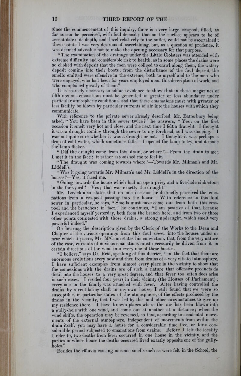 since the commencement of this inquiry, there is a very large cesspool, filled, as far as can be perceived, with foul deposit; that on the surface appears to be of recent date: its depth, and level relatively to the outlet, could not be ascertained ; these points I was very desirous of ascertaining, but, as a question of prudence, it was deemed advisable not to make the opening necessary for that purpose. “ The examination of the drainage under the Little Cloisters was attended with extreme difficulty and considerable risk to health, as in some places the drains were so choked with deposit that the men were obliged to crawl along them, the watery deposit coming into their boots; from the disturbance of the foul deposit, the smells emitted were offensive in the extreme, both to myself and to the men who were engaged, who had been for years employed upon this description of work, and who complained greatly of them.” It is scarcely necessary to adduce evidence to show that in these magazines of filth noxious emanations must be generated in greater or less abundance under particular atmospheric conditions, and that these emanations must with greater or less facility be blown by particular currents of air into the houses with which they communicate. With reference to the private sewer already described Mr. Batterbury being asked, “You have been in this sewer twice?” he answers, “Yes: on the first occasion it smelt very hot and close, and the next time I felt a draught. I thought it was a draught coming through the sewer to my Ibrehead, as I was stooping. I was not quite sure whether it was a draught or not. I thought it was perhaps a drop of cold Avater, which sometimes falls. I opened the lamp to try, and it made the lamp flicker. “ Did the draught come from this drain, or where ?—From the drain to me; I met it in the face ; it rather astonished me to feel it. “ The draught was coming towards Avhere }—ToAvards Mr. Milman’s and Mr. Liddell’s. “Was it going toAvards Mr. Milman’s and Mr. Liddell’s in the direction of the houses?—Yes, it faced me. “ Going towards the house Avhich had an open privy and a five-hole sink-stone in the fore-yard?—Yes ; that was exactly the draught.” Mr. Lovick also states that on one occasion he distinctly perceived the ema- nations from a cesspool passing into the house. With reference to this foul sewer in particular, he says, “ Smells must have come out from both this cess- pool and the branches; in fact,” he continues, “I am positive of that, because I experienced myself yesterday, both from the branch here, and from t\vo or three other points connected Avith those drains, a strong updraught, which smelt very poAverful indeed.” On hearing the description given by the Clerk of the Works to the Dean and Chapter of the various openings from this foul sewer into the houses under or near which it passes, Mr. M‘Cann states his conviction, that, from the very nature of the case, currents of noxious emanations must necessarily be dzdven from it in certain directions of the Avind into every one of these houses. “I believe,” says Dr. Reid, speaking of this district, “in the fact that there are enormous evolutions every now and then from drains of a very vitiated atmosphere. I have sufficient examples from almost every place in the vicinity to shoAv that the connexions Avith the drains are of such a nature that offensive products do distil into the houses to a very great degree, and that fever too often does arise in such cases. I resided four years in their vicinity (the Houses of Parliament); every one in the family was attacked Avith fever. Alter having controlled the drains by a ventilating shaft in my OAvn house, I still found that Ave Avere so susceptible, in particular states of the atmosphere, of the effects produced by the drains in the vicinity, that I Avas led by this and other circumstances to give up my residence there. I have knoAvn places Avhere the air has been bloAvn into a gully-hole Avith one Avind, and come out at another at a distance; when the wind shifts, the operation may be reversed, so that, according to accidental move- ments of the external atmosphere, independent of movements from Avithin the drain itself, you may have a house for a considerable time free, or for a con- siderable period subjected to emanations from drains. Before I left the locality I refer to, tAvo deaths from fever occurred in one house in the vicinity, and the parties in Avhose house the deaths occurred lived exactly opposite one of the gully- holes.” Besides the effluvia causing noisome smells such as Avere felt in the School, the