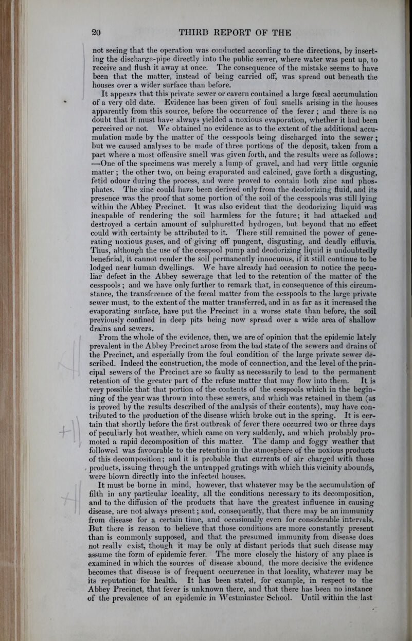 not seeing that the operation was conducted according to the directions, by insert- ing the discharge-pipe directly into the public sewer, where water was pent up, to receive and flush it away at once. The consequence of the mistake seems to have been that the matter, instead of being carried off, was spread out beneath the houses over a wider surface than before. It appears that this private sewer or cavern contained a large foecal accumulation of a very old date. Evidence has been given of foul smells arising in the houses apparently from this source, before the occurrence of the fever ; and there is no doubt that it must have always yielded a noxious evaporation, whether it had been perceived or not. We obtained no evidence as to the extent of the additional accu- mulation made by the matter of the cesspools being discharged into the sewer; but we caused analyses to be made of three portions of the deposit, taken from a part where a most offensive smell was given forth, and the results were as follows: —One of the specimens was merely a lump of gravel, and had very little organic matter ; the other two, on being evaporated and calcined, gave forth a disgusting, fetid odour during the process, and were proved to contain both zinc and phos- phates. The zinc could have been derived only from the deodorizing fluid, and its presence was the proof that some portion of the soil of the cesspools was still lying within the Abbey Precinct. It was also evident that the deodorizing liquid was incapable of rendering the soil harmless for the future; it had attacked and destroyed a certain amount of sulphuretted hydrogen, but beyond that no effect could with certainty be attributed to it. There still remained the power of gene- rating noxious gases, and of giving off pungent, disgusting, and deadly effluvia. Thus, although the use of the cesspool pump and deodorizing liquid is undoubtedly beneficial, it cannot render the soil permanently innocuous, if it still continue to be lodged near human dwellings. We have already had occasion to notice the pecu- liar defect in the Abbey sewerage that led to the retention of the matter of the cesspools ; and we have only further to remark that, in consequence of this circum- stance, the transference of the foecal matter from the cesspools to the large private sewer must, to the extent of the matter transferred, and in as far as it increased the evaporating surface, have put the Precinct in a worse state than before, the soil previously confined in deep pits being now spread over a wide area of shallow drains and sewers. From the whole of the evidence, then, we are of opinion that the epidemic lately prevalent in the Abbey Precinct arose from the bad state of the sewers and drains of the Precinct, and especially from the foul condition of the large private sewer de- scribed. Indeed the construction, the mode of connection, and the level of the prin- cipal sewers of the Precinct are so faulty as necessarily to lead to the permanent retention of the greater part of the refuse matter that may flow into them. It is very possible that that portion of the contents of the cesspools which in the begin- ning of the year was thrown into these sewers, and which was retained in them (as is proved by the results described of the analysis of their contents), may have con- tributed to the production of the disease which broke out in the spring. It is cer- tain that shortly before the first outbreak of fever there occurred two or three days of peculiarly hot weather, which came on very suddenly, and which probably pro- moted a rapid decomposition of this matter. The damp and foggy weather that followed was favourable to the retention in the atmosphere of the noxious products of this decomposition; and it is probable that currents of air charged with those / products, issuing through the untrapped gratings with which this vicinity abounds, were blown directly into the infected houses. It must be borne in mind, however, that whatever may be the accumulation of filth in any particular locality, all the conditions necessary to its decomposition, and to the diffusion of the products that have the greatest influence in causing disease, are not always present; and, consequently, that there may be an immunity from disease for a certain time, and occasionally even for considerable intervals. But there is reason to believe that those conditions are more constantly present than is commonly supposed, and that the presumed immunity from disease does not really exist, though it may be only at distant periods that such disease may assume the form of epidemic fever. The more closely the history of any place is examined in which the sources of disease abound, the more decisive the evidence becomes that disease is of frequent occurrence in that locality, whatever may be its reputation for health. It has been stated, for example, in respect to the Abbey Precinct, that fever is unknown there, and that there has been no instance of the prevalence of an epidemic in Westminster School. Until within the last