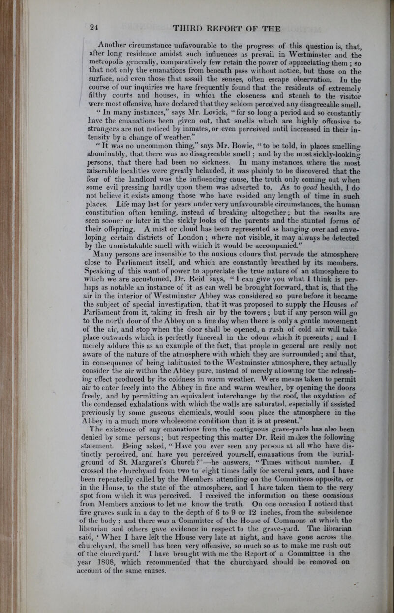 Another circumstance unfavourable to the progress of this question is, that, I after long residence amidst such influences as prevail in Westminster and the ( metropolis generally, comparatively few retain the power of appreciating them ; so ; that not only the emanations from beneath pass without notice, but those on the I surface, and even those that assail the senses, often escape observation. In the ■ course of our inquiries we have frequently found that the resideuts of extremely ' filthy courts and houses, in which the closeness and stench to the visitor were most offensive, have declared that they seldom perceived any disagreeable smell. “ In many instances,” says Mr. Lovick, “for so long a period and so constantly have the emanations been given out, that smells which are highly offensive to strangers are not noticed by inmates, or even perceived until increased in their in- tensity by a change of weather.” “ It was no uncommon thing,” says Mr. Bowie, “ to be told, in places smelling abominably, that there was no disagreeable smell; and by the most sickly-looking persons, that there had been no sickness. In many instances, where the most miserable localities were greatly belauded, it was plainly to be discovered that the fear of the landlord was the influencing cause, the truth only coming out when some evil pressing hardly upon them was adverted to. As to good health, I do not believe it exists among those who have resided any length of time in such places. Life may last for years under very unfavourable circumstances, the human constitution often bending, instead of breaking altogether; but the results are seen sooner or later in the sickly looks of the parents and the stunted forms of their offspring. A mist or cloud has been represented as hanging over and enve- loping certain districts of London ; where not visible, it may always be detected by the unmistakable smell with which it would be accompanied.” Many persons are insensible to the noxious odours that pervade the atmosphere close to Parliament itself, and which are constantly breathed by its members. Speaking of this want of power to apj)reciate the true nature of an atmosphere to which we are accustomed, Dr. Reid says, “ I can give you what I think is per- haps as notable an instance of it as can well be brought forward, that is, that the air in the interior of Westminster Abbey was considered so pure before it became the subject of special investigation, that it was proposed to supply the Houses of Parliament from it, taking in fresh air by the towers; but if any person will go to the north door of the Abbey on a fine day when there is only a gentle movement of the air, and stop when the door shall be opened, a rush of cold air will take place outwards which is perfectly funereal in the odour which it presents; and I merely adduce this as an example of the fact, that people in general are really not aware of the nature of the atmosphere with which they are surrounded; and that, in consequence of being habituated to the Westminster atmosphere, they actually consider the air within the Abbey pure, instead of merely allowing for the refresh- ing effect produced by its coldness in warm weather. Were means taken to permit air to enter i'reely into the Abbey in fine and warm weather, by opening the doors freely, and by permitting an equivalent interchange by the roof, the oxydation of the condensed exhalations with which the walls are saturated, especially if assisted previously by some gaseous chemicals, would soon place the atmosphere in the Abbey in a much more wholesome condition than it is at present.” The existence of any emanations from the contiguous grave-yards has also been denied by some persons; but respecting this matter Dr. Reid makes the following statement. Being asked, “ Have you ever seen any persons at all who have dis- tinctly perceived, and have you perceived yourself, emanations from the burial- ground of St. Margaret’s Church?”—he answers, “Tunes without number. I crossed the churchyard from two to eight times daily for several years, and I have been repeatedly called by the Members attending on the Committees opposite, or in the House, to the state of the atmosphere, and I have taken them to the very spot from which it was perceived. I received the information on these occasions from Members anxious to let me know the truth. On one occasion I noticed that five graves sunk in a day to the depth of 6 to 9 or 12 inches, from the subsidence of the body ; and there was a Committee of the House of Commons at which the librarifin and others gave evidence in respect to the grave-yard. Tiie librarian said, ‘ When I have left the House very late at night, and have gone across the churchyard, the smell has been very offensive, so much so as to make me rush out of the churchyard.’ I have brought with me the Report of a Committee in the year 1808, which recommended that the churchyard should be removed on account of the same causes.